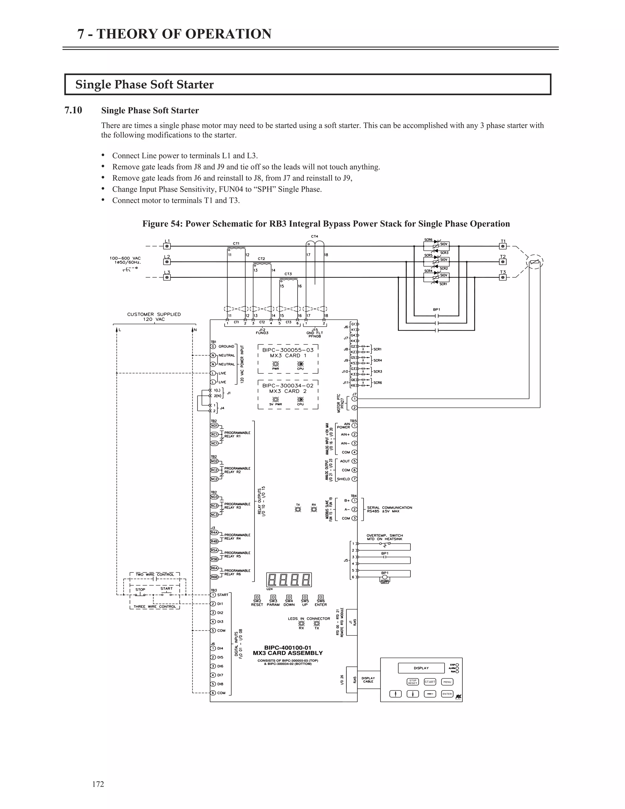 Single Phase Soft Starter
7.10 Single Phase Soft Starter
There are times a single phase motor may need to be started using a soft starter. This can be accomplished with any 3 phase starter with
the following modifications to the starter.
• Connect Line power to terminals L1 and L3.
• Remove gate leads from J8 and J9 and tie off so the leads will not touch anything.
• Remove gate leads from J6 and reinstall to J8, from J7 and reinstall to J9,
• Change Input Phase Sensitivity, FUN04 to “SPH” Single Phase.
• Connect motor to terminals T1 and T3.
172
7 - THEORY OF OPERATION
START
Starters
stop
reset
enter
menu
MX3 CARD ASSEMBLY
BIPC-400100-01
& BIPC-300034-02 (BOTTOM)
CONSISTS OF BIPC-300055-03 (TOP)
Figure 54: Power Schematic for RB3 Integral Bypass Power Stack for Single Phase Operation
 