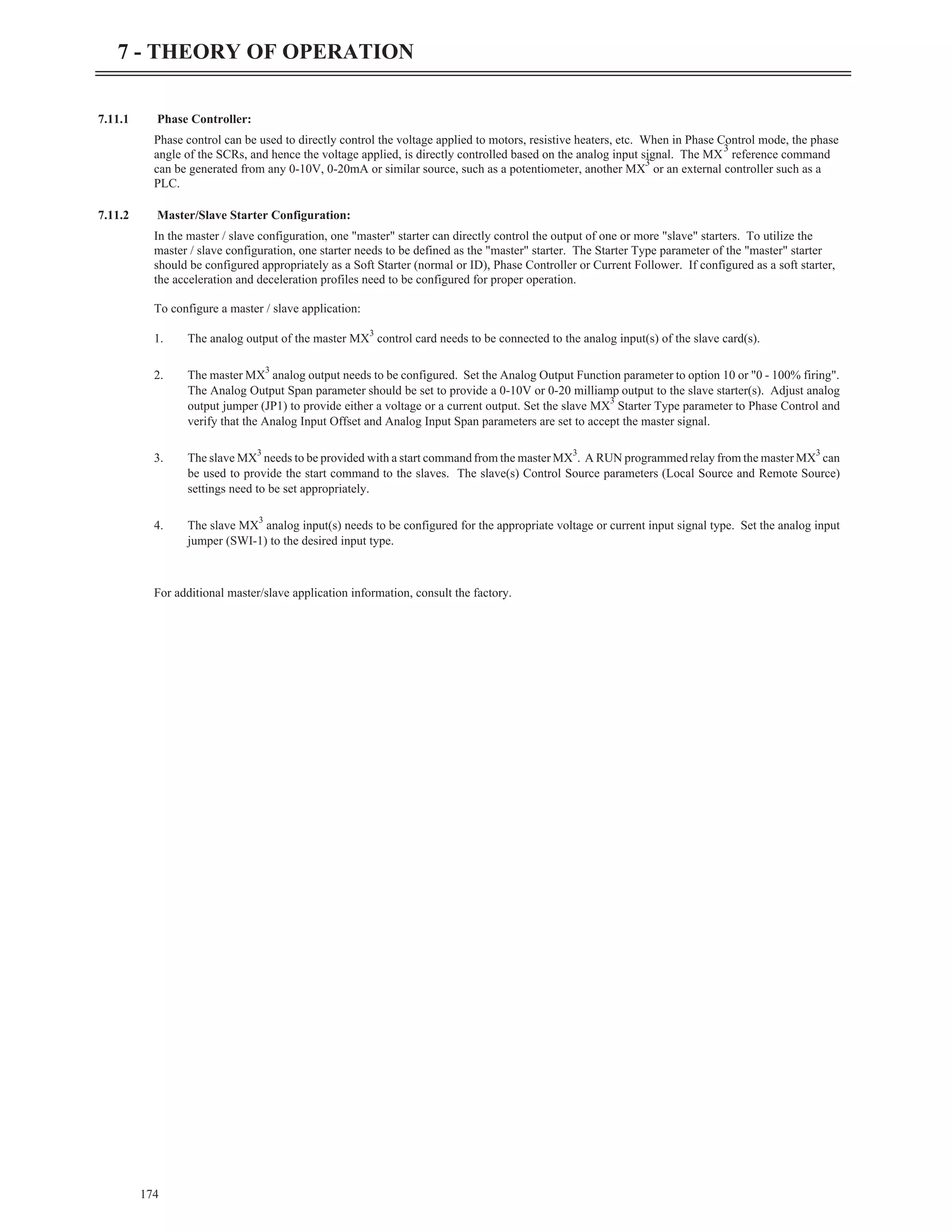 7.11.1 Phase Controller:
Phase control can be used to directly control the voltage applied to motors, resistive heaters, etc. When in Phase Control mode, the phase
angle of the SCRs, and hence the voltage applied, is directly controlled based on the analog input signal. The MX
3
reference command
can be generated from any 0-10V, 0-20mA or similar source, such as a potentiometer, another MX
3
or an external controller such as a
PLC.
7.11.2 Master/Slave Starter Configuration:
In the master / slave configuration, one "master" starter can directly control the output of one or more "slave" starters. To utilize the
master / slave configuration, one starter needs to be defined as the "master" starter. The Starter Type parameter of the "master" starter
should be configured appropriately as a Soft Starter (normal or ID), Phase Controller or Current Follower. If configured as a soft starter,
the acceleration and deceleration profiles need to be configured for proper operation.
To configure a master / slave application:
1. The analog output of the master MX
3
control card needs to be connected to the analog input(s) of the slave card(s).
2. The master MX
3
analog output needs to be configured. Set the Analog Output Function parameter to option 10 or "0 - 100% firing".
The Analog Output Span parameter should be set to provide a 0-10V or 0-20 milliamp output to the slave starter(s). Adjust analog
output jumper (JP1) to provide either a voltage or a current output. Set the slave MX
3
Starter Type parameter to Phase Control and
verify that the Analog Input Offset and Analog Input Span parameters are set to accept the master signal.
3. The slave MX
3
needs to be provided with a start command from the master MX
3
. A RUN programmed relay from the master MX
3
can
be used to provide the start command to the slaves. The slave(s) Control Source parameters (Local Source and Remote Source)
settings need to be set appropriately.
4. The slave MX
3
analog input(s) needs to be configured for the appropriate voltage or current input signal type. Set the analog input
jumper (SWI-1) to the desired input type.
For additional master/slave application information, consult the factory.
174
7 - THEORY OF OPERATION
 