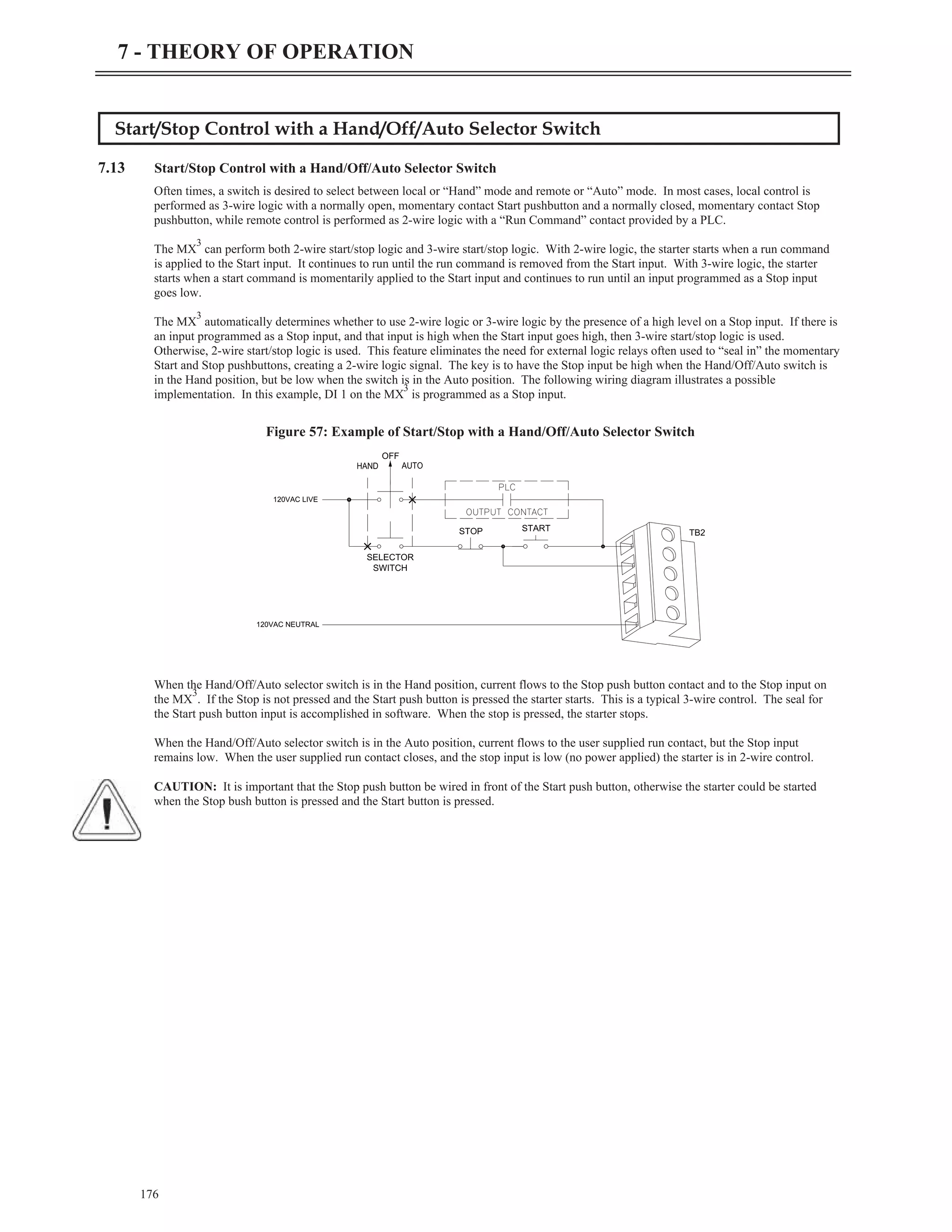 Start/Stop Control with a Hand/Off/Auto Selector Switch
7.13 Start/Stop Control with a Hand/Off/Auto Selector Switch
Often times, a switch is desired to select between local or “Hand” mode and remote or “Auto” mode. In most cases, local control is
performed as 3-wire logic with a normally open, momentary contact Start pushbutton and a normally closed, momentary contact Stop
pushbutton, while remote control is performed as 2-wire logic with a “Run Command” contact provided by a PLC.
The MX
3
can perform both 2-wire start/stop logic and 3-wire start/stop logic. With 2-wire logic, the starter starts when a run command
is applied to the Start input. It continues to run until the run command is removed from the Start input. With 3-wire logic, the starter
starts when a start command is momentarily applied to the Start input and continues to run until an input programmed as a Stop input
goes low.
The MX
3
automatically determines whether to use 2-wire logic or 3-wire logic by the presence of a high level on a Stop input. If there is
an input programmed as a Stop input, and that input is high when the Start input goes high, then 3-wire start/stop logic is used.
Otherwise, 2-wire start/stop logic is used. This feature eliminates the need for external logic relays often used to “seal in” the momentary
Start and Stop pushbuttons, creating a 2-wire logic signal. The key is to have the Stop input be high when the Hand/Off/Auto switch is
in the Hand position, but be low when the switch is in the Auto position. The following wiring diagram illustrates a possible
implementation. In this example, DI 1 on the MX
3
is programmed as a Stop input.
When the Hand/Off/Auto selector switch is in the Hand position, current flows to the Stop push button contact and to the Stop input on
the MX
3
. If the Stop is not pressed and the Start push button is pressed the starter starts. This is a typical 3-wire control. The seal for
the Start push button input is accomplished in software. When the stop is pressed, the starter stops.
When the Hand/Off/Auto selector switch is in the Auto position, current flows to the user supplied run contact, but the Stop input
remains low. When the user supplied run contact closes, and the stop input is low (no power applied) the starter is in 2-wire control.
CAUTION: It is important that the Stop push button be wired in front of the Start push button, otherwise the starter could be started
when the Stop bush button is pressed and the Start button is pressed.
176
7 - THEORY OF OPERATION
120VAC LIVE
120VAC NEUTRAL
SELECTOR
SWITCH
OFF
STOP START
TB2
Figure 57: Example of Start/Stop with a Hand/Off/Auto Selector Switch
 