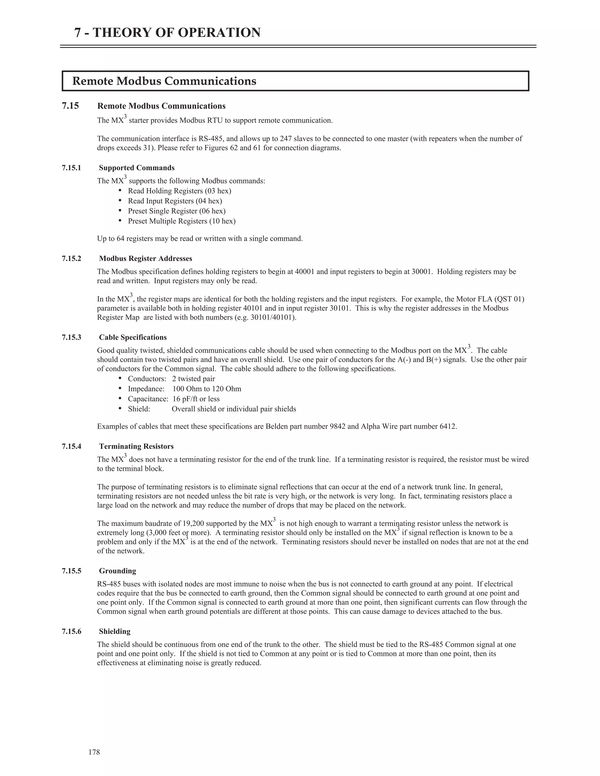 Remote Modbus Communications
7.15 Remote Modbus Communications
The MX
3
starter provides Modbus RTU to support remote communication.
The communication interface is RS-485, and allows up to 247 slaves to be connected to one master (with repeaters when the number of
drops exceeds 31). Please refer to Figures 62 and 61 for connection diagrams.
7.15.1 Supported Commands
The MX
3
supports the following Modbus commands:
• Read Holding Registers (03 hex)
• Read Input Registers (04 hex)
• Preset Single Register (06 hex)
• Preset Multiple Registers (10 hex)
Up to 64 registers may be read or written with a single command.
7.15.2 Modbus Register Addresses
The Modbus specification defines holding registers to begin at 40001 and input registers to begin at 30001. Holding registers may be
read and written. Input registers may only be read.
In the MX
3
, the register maps are identical for both the holding registers and the input registers. For example, the Motor FLA (QST 01)
parameter is available both in holding register 40101 and in input register 30101. This is why the register addresses in the Modbus
Register Map are listed with both numbers (e.g. 30101/40101).
7.15.3 Cable Specifications
Good quality twisted, shielded communications cable should be used when connecting to the Modbus port on the MX
3
. The cable
should contain two twisted pairs and have an overall shield. Use one pair of conductors for the A(-) and B(+) signals. Use the other pair
of conductors for the Common signal. The cable should adhere to the following specifications.
• Conductors: 2 twisted pair
• Impedance: 100 Ohm to 120 Ohm
• Capacitance: 16 pF/ft or less
• Shield: Overall shield or individual pair shields
Examples of cables that meet these specifications are Belden part number 9842 and Alpha Wire part number 6412.
7.15.4 Terminating Resistors
The MX
3
does not have a terminating resistor for the end of the trunk line. If a terminating resistor is required, the resistor must be wired
to the terminal block.
The purpose of terminating resistors is to eliminate signal reflections that can occur at the end of a network trunk line. In general,
terminating resistors are not needed unless the bit rate is very high, or the network is very long. In fact, terminating resistors place a
large load on the network and may reduce the number of drops that may be placed on the network.
The maximum baudrate of 19,200 supported by the MX
3
is not high enough to warrant a terminating resistor unless the network is
extremely long (3,000 feet or more). A terminating resistor should only be installed on the MX
3
if signal reflection is known to be a
problem and only if the MX
3
is at the end of the network. Terminating resistors should never be installed on nodes that are not at the end
of the network.
7.15.5 Grounding
RS-485 buses with isolated nodes are most immune to noise when the bus is not connected to earth ground at any point. If electrical
codes require that the bus be connected to earth ground, then the Common signal should be connected to earth ground at one point and
one point only. If the Common signal is connected to earth ground at more than one point, then significant currents can flow through the
Common signal when earth ground potentials are different at those points. This can cause damage to devices attached to the bus.
7.15.6 Shielding
The shield should be continuous from one end of the trunk to the other. The shield must be tied to the RS-485 Common signal at one
point and one point only. If the shield is not tied to Common at any point or is tied to Common at more than one point, then its
effectiveness at eliminating noise is greatly reduced.
178
7 - THEORY OF OPERATION
 