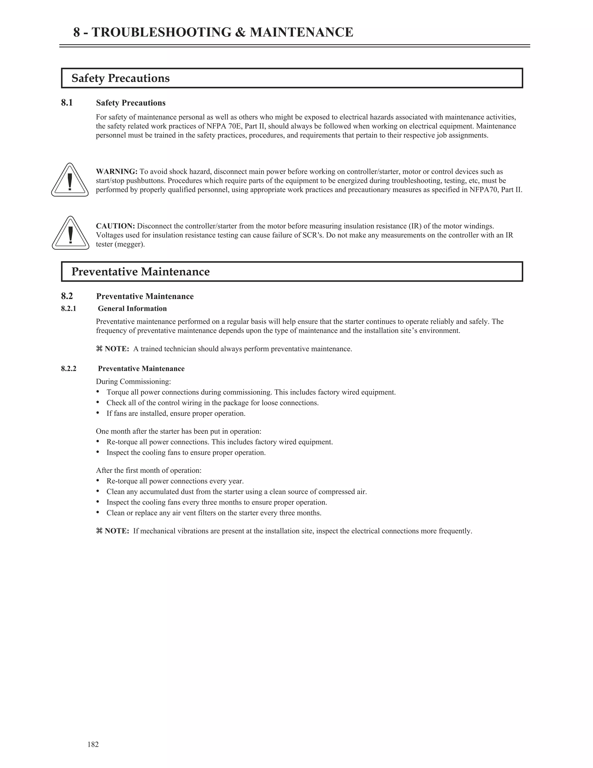 Safety Precautions
8.1 Safety Precautions
For safety of maintenance personal as well as others who might be exposed to electrical hazards associated with maintenance activities,
the safety related work practices of NFPA 70E, Part II, should always be followed when working on electrical equipment. Maintenance
personnel must be trained in the safety practices, procedures, and requirements that pertain to their respective job assignments.
WARNING: To avoid shock hazard, disconnect main power before working on controller/starter, motor or control devices such as
start/stop pushbuttons. Procedures which require parts of the equipment to be energized during troubleshooting, testing, etc, must be
performed by properly qualified personnel, using appropriate work practices and precautionary measures as specified in NFPA70, Part II.
CAUTION: Disconnect the controller/starter from the motor before measuring insulation resistance (IR) of the motor windings.
Voltages used for insulation resistance testing can cause failure of SCR's. Do not make any measurements on the controller with an IR
tester (megger).
Preventative Maintenance
8.2 Preventative Maintenance
8.2.1 General Information
Preventative maintenance performed on a regular basis will help ensure that the starter continues to operate reliably and safely. The
frequency of preventative maintenance depends upon the type of maintenance and the installation site’s environment.
z NOTE: A trained technician should always perform preventative maintenance.
8.2.2 Preventative Maintenance
During Commissioning:
• Torque all power connections during commissioning. This includes factory wired equipment.
• Check all of the control wiring in the package for loose connections.
• If fans are installed, ensure proper operation.
One month after the starter has been put in operation:
• Re-torque all power connections. This includes factory wired equipment.
• Inspect the cooling fans to ensure proper operation.
After the first month of operation:
• Re-torque all power connections every year.
• Clean any accumulated dust from the starter using a clean source of compressed air.
• Inspect the cooling fans every three months to ensure proper operation.
• Clean or replace any air vent filters on the starter every three months.
z NOTE: If mechanical vibrations are present at the installation site, inspect the electrical connections more frequently.
182
8 - TROUBLESHOOTING & MAINTENANCE
 