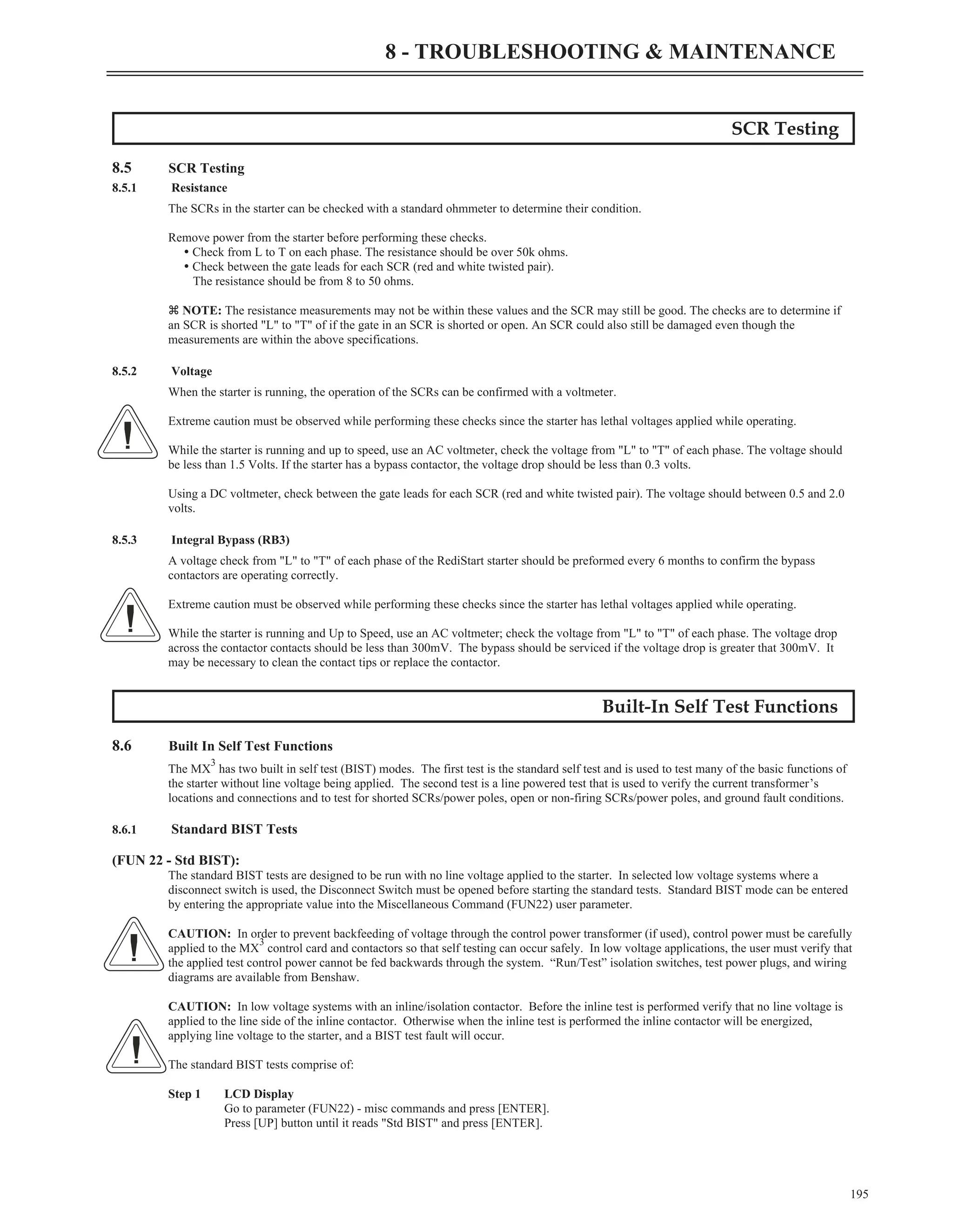 SCR Testing
8.5 SCR Testing
8.5.1 Resistance
The SCRs in the starter can be checked with a standard ohmmeter to determine their condition.
Remove power from the starter before performing these checks.
Ÿ Check from L to T on each phase. The resistance should be over 50k ohms.
Ÿ Check between the gate leads for each SCR (red and white twisted pair).
The resistance should be from 8 to 50 ohms.
z NOTE: The resistance measurements may not be within these values and the SCR may still be good. The checks are to determine if
an SCR is shorted "L" to "T" of if the gate in an SCR is shorted or open. An SCR could also still be damaged even though the
measurements are within the above specifications.
8.5.2 Voltage
When the starter is running, the operation of the SCRs can be confirmed with a voltmeter.
Extreme caution must be observed while performing these checks since the starter has lethal voltages applied while operating.
While the starter is running and up to speed, use an AC voltmeter, check the voltage from "L" to "T" of each phase. The voltage should
be less than 1.5 Volts. If the starter has a bypass contactor, the voltage drop should be less than 0.3 volts.
Using a DC voltmeter, check between the gate leads for each SCR (red and white twisted pair). The voltage should between 0.5 and 2.0
volts.
8.5.3 Integral Bypass (RB3)
A voltage check from "L" to "T" of each phase of the RediStart starter should be preformed every 6 months to confirm the bypass
contactors are operating correctly.
Extreme caution must be observed while performing these checks since the starter has lethal voltages applied while operating.
While the starter is running and Up to Speed, use an AC voltmeter; check the voltage from "L" to "T" of each phase. The voltage drop
across the contactor contacts should be less than 300mV. The bypass should be serviced if the voltage drop is greater that 300mV. It
may be necessary to clean the contact tips or replace the contactor.
Built-In Self Test Functions
8.6 Built In Self Test Functions
The MX
3
has two built in self test (BIST) modes. The first test is the standard self test and is used to test many of the basic functions of
the starter without line voltage being applied. The second test is a line powered test that is used to verify the current transformer’s
locations and connections and to test for shorted SCRs/power poles, open or non-firing SCRs/power poles, and ground fault conditions.
8.6.1 Standard BIST Tests
(FUN 22 - Std BIST):
The standard BIST tests are designed to be run with no line voltage applied to the starter. In selected low voltage systems where a
disconnect switch is used, the Disconnect Switch must be opened before starting the standard tests. Standard BIST mode can be entered
by entering the appropriate value into the Miscellaneous Command (FUN22) user parameter.
CAUTION: In order to prevent backfeeding of voltage through the control power transformer (if used), control power must be carefully
applied to the MX
3
control card and contactors so that self testing can occur safely. In low voltage applications, the user must verify that
the applied test control power cannot be fed backwards through the system. “Run/Test” isolation switches, test power plugs, and wiring
diagrams are available from Benshaw.
CAUTION: In low voltage systems with an inline/isolation contactor. Before the inline test is performed verify that no line voltage is
applied to the line side of the inline contactor. Otherwise when the inline test is performed the inline contactor will be energized,
applying line voltage to the starter, and a BIST test fault will occur.
The standard BIST tests comprise of:
Step 1 LCD Display
Go to parameter (FUN22) - misc commands and press [ENTER].
Press [UP] button until it reads "Std BIST" and press [ENTER].
195
8 - TROUBLESHOOTING & MAINTENANCE
 