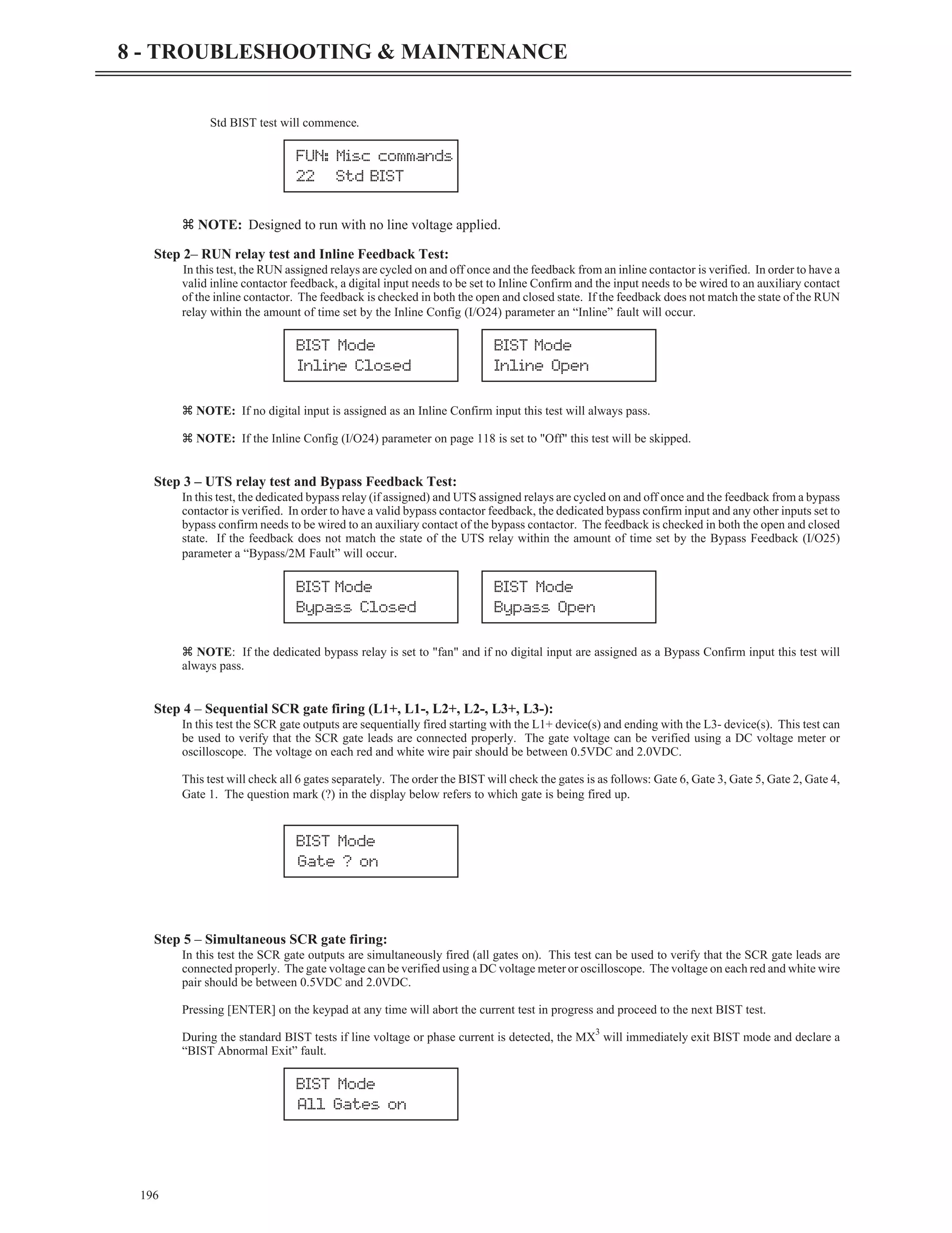 Std BIST test will commence.
z NOTE: Designed to run with no line voltage applied.
Step 2– RUN relay test and Inline Feedback Test:
In this test, the RUN assigned relays are cycled on and off once and the feedback from an inline contactor is verified. In order to have a
valid inline contactor feedback, a digital input needs to be set to Inline Confirm and the input needs to be wired to an auxiliary contact
of the inline contactor. The feedback is checked in both the open and closed state. If the feedback does not match the state of the RUN
relay within the amount of time set by the Inline Config (I/O24) parameter an “Inline” fault will occur.
z NOTE: If no digital input is assigned as an Inline Confirm input this test will always pass.
z NOTE: If the Inline Config (I/O24) parameter on page 118 is set to "Off" this test will be skipped.
Step 3 – UTS relay test and Bypass Feedback Test:
In this test, the dedicated bypass relay (if assigned) and UTS assigned relays are cycled on and off once and the feedback from a bypass
contactor is verified. In order to have a valid bypass contactor feedback, the dedicated bypass confirm input and any other inputs set to
bypass confirm needs to be wired to an auxiliary contact of the bypass contactor. The feedback is checked in both the open and closed
state. If the feedback does not match the state of the UTS relay within the amount of time set by the Bypass Feedback (I/O25)
parameter a “Bypass/2M Fault” will occur.
z NOTE: If the dedicated bypass relay is set to "fan" and if no digital input are assigned as a Bypass Confirm input this test will
always pass.
Step 4 – Sequential SCR gate firing (L1+, L1-, L2+, L2-, L3+, L3-):
In this test the SCR gate outputs are sequentially fired starting with the L1+ device(s) and ending with the L3- device(s). This test can
be used to verify that the SCR gate leads are connected properly. The gate voltage can be verified using a DC voltage meter or
oscilloscope. The voltage on each red and white wire pair should be between 0.5VDC and 2.0VDC.
This test will check all 6 gates separately. The order the BIST will check the gates is as follows: Gate 6, Gate 3, Gate 5, Gate 2, Gate 4,
Gate 1. The question mark (?) in the display below refers to which gate is being fired up.
Step 5 – Simultaneous SCR gate firing:
In this test the SCR gate outputs are simultaneously fired (all gates on). This test can be used to verify that the SCR gate leads are
connected properly. The gate voltage can be verified using a DC voltage meter or oscilloscope. The voltage on each red and white wire
pair should be between 0.5VDC and 2.0VDC.
Pressing [ENTER] on the keypad at any time will abort the current test in progress and proceed to the next BIST test.
During the standard BIST tests if line voltage or phase current is detected, the MX
3
will immediately exit BIST mode and declare a
“BIST Abnormal Exit” fault.
196
8 - TROUBLESHOOTING & MAINTENANCE
BIST Mode
Inline Closed
BIST Mode
Inline Open
BIST Mode
Bypass Closed
BIST Mode
Bypass Open
BIST Mode
Gate ? on
BIST Mode
All Gates on
FUN: Misc commands
22 Std BIST
 