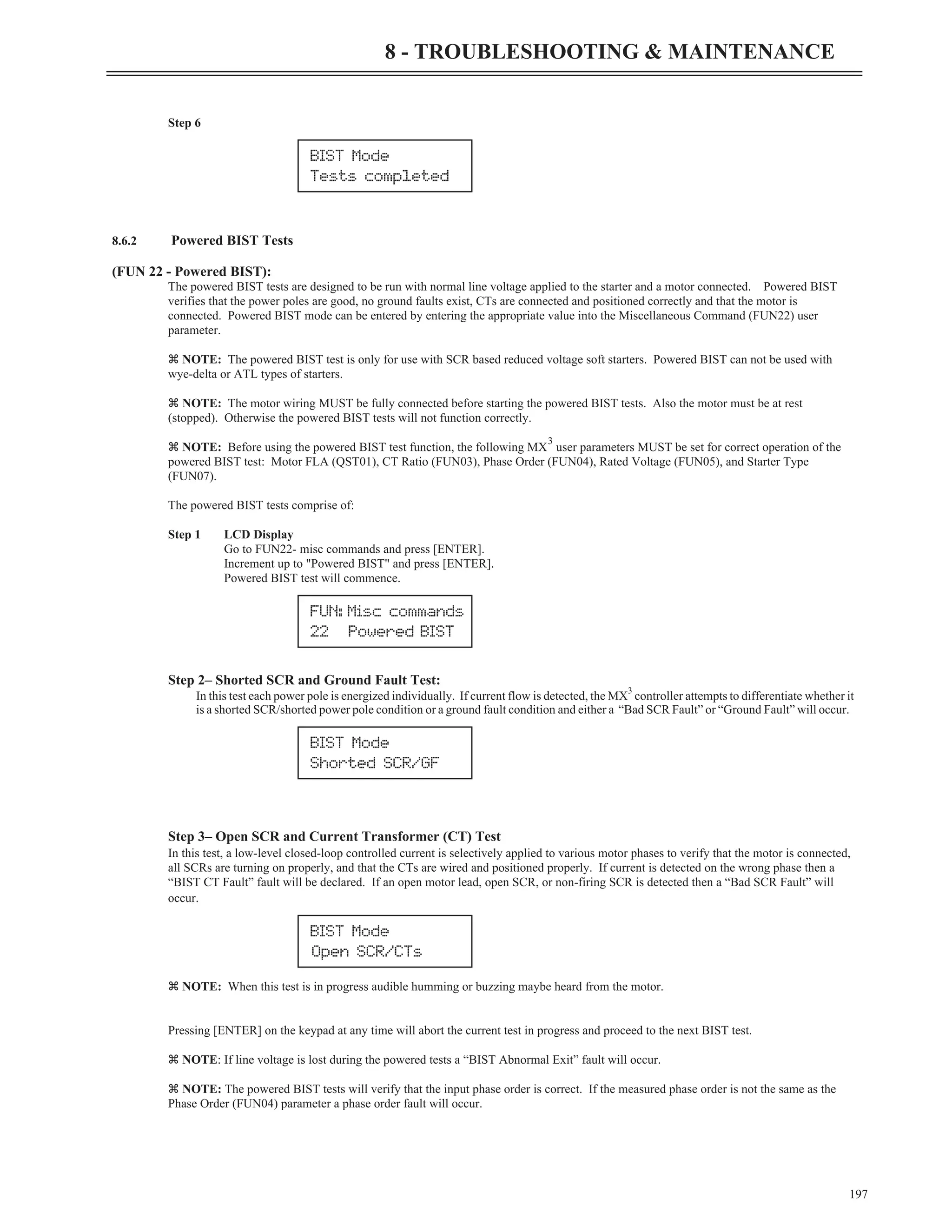 Step 6
8.6.2 Powered BIST Tests
(FUN 22 - Powered BIST):
The powered BIST tests are designed to be run with normal line voltage applied to the starter and a motor connected. Powered BIST
verifies that the power poles are good, no ground faults exist, CTs are connected and positioned correctly and that the motor is
connected. Powered BIST mode can be entered by entering the appropriate value into the Miscellaneous Command (FUN22) user
parameter.
z NOTE: The powered BIST test is only for use with SCR based reduced voltage soft starters. Powered BIST can not be used with
wye-delta or ATL types of starters.
z NOTE: The motor wiring MUST be fully connected before starting the powered BIST tests. Also the motor must be at rest
(stopped). Otherwise the powered BIST tests will not function correctly.
z NOTE: Before using the powered BIST test function, the following MX
3
user parameters MUST be set for correct operation of the
powered BIST test: Motor FLA (QST01), CT Ratio (FUN03), Phase Order (FUN04), Rated Voltage (FUN05), and Starter Type
(FUN07).
The powered BIST tests comprise of:
Step 1 LCD Display
Go to FUN22- misc commands and press [ENTER].
Increment up to "Powered BIST" and press [ENTER].
Powered BIST test will commence.
Step 2– Shorted SCR and Ground Fault Test:
In this test each power pole is energized individually. If current flow is detected, the MX
3
controller attempts to differentiate whether it
is a shorted SCR/shorted power pole condition or a ground fault condition and either a “Bad SCR Fault” or “Ground Fault” will occur.
Step 3– Open SCR and Current Transformer (CT) Test
In this test, a low-level closed-loop controlled current is selectively applied to various motor phases to verify that the motor is connected,
all SCRs are turning on properly, and that the CTs are wired and positioned properly. If current is detected on the wrong phase then a
“BIST CT Fault” fault will be declared. If an open motor lead, open SCR, or non-firing SCR is detected then a “Bad SCR Fault” will
occur.
z NOTE: When this test is in progress audible humming or buzzing maybe heard from the motor.
Pressing [ENTER] on the keypad at any time will abort the current test in progress and proceed to the next BIST test.
z NOTE: If line voltage is lost during the powered tests a “BIST Abnormal Exit” fault will occur.
z NOTE: The powered BIST tests will verify that the input phase order is correct. If the measured phase order is not the same as the
Phase Order (FUN04) parameter a phase order fault will occur.
197
8 - TROUBLESHOOTING & MAINTENANCE
BIST Mode
Tests completed
FUN: Misc commands
22 Powered BIST
BIST Mode
Shorted SCR/GF
BIST Mode
Open SCR/CTs
 