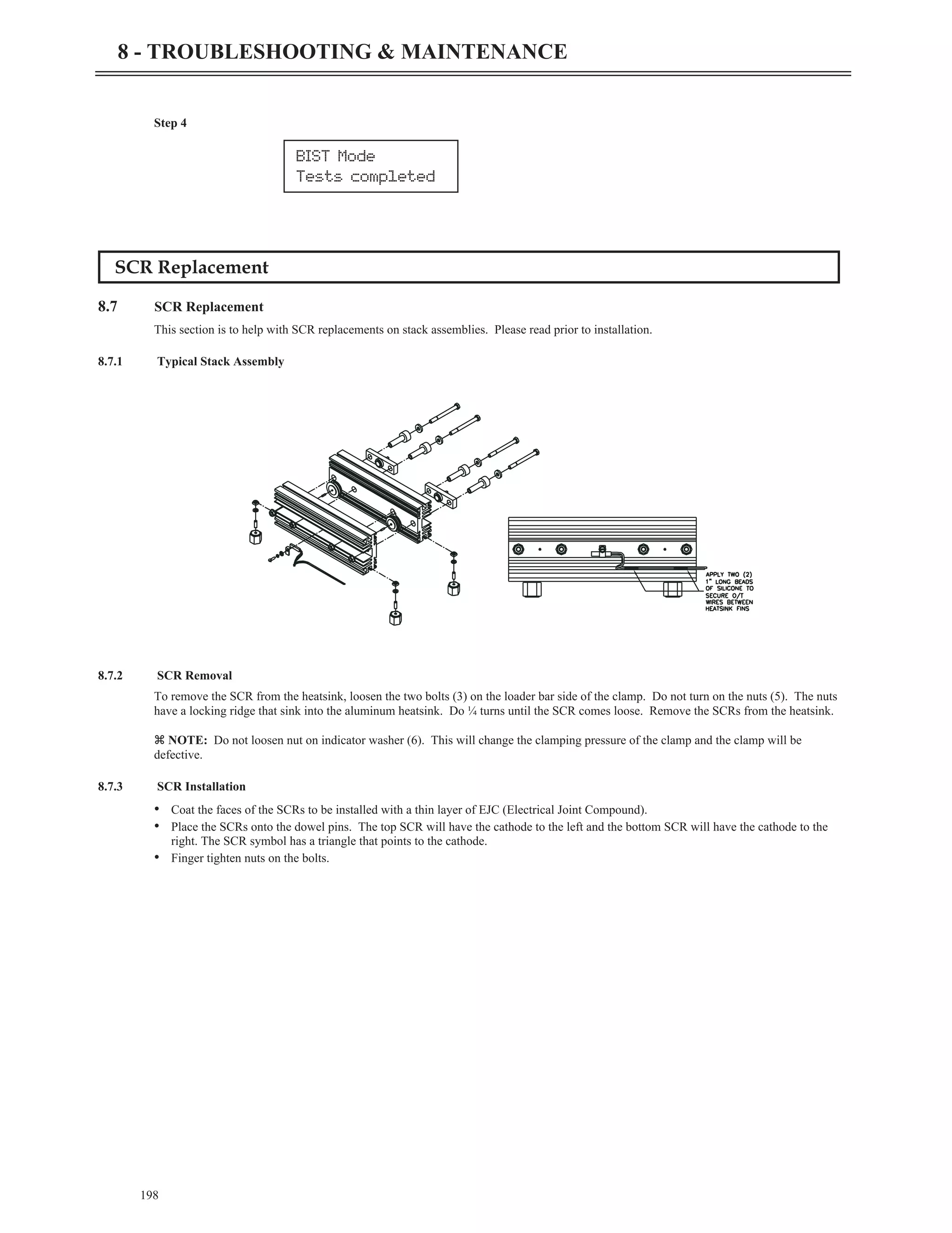 Step 4
SCR Replacement
8.7 SCR Replacement
This section is to help with SCR replacements on stack assemblies. Please read prior to installation.
8.7.1 Typical Stack Assembly
8.7.2 SCR Removal
To remove the SCR from the heatsink, loosen the two bolts (3) on the loader bar side of the clamp. Do not turn on the nuts (5). The nuts
have a locking ridge that sink into the aluminum heatsink. Do ¼ turns until the SCR comes loose. Remove the SCRs from the heatsink.
z NOTE: Do not loosen nut on indicator washer (6). This will change the clamping pressure of the clamp and the clamp will be
defective.
8.7.3 SCR Installation
• Coat the faces of the SCRs to be installed with a thin layer of EJC (Electrical Joint Compound).
• Place the SCRs onto the dowel pins. The top SCR will have the cathode to the left and the bottom SCR will have the cathode to the
right. The SCR symbol has a triangle that points to the cathode.
• Finger tighten nuts on the bolts.
198
8 - TROUBLESHOOTING & MAINTENANCE
BIST Mode
Tests completed
 