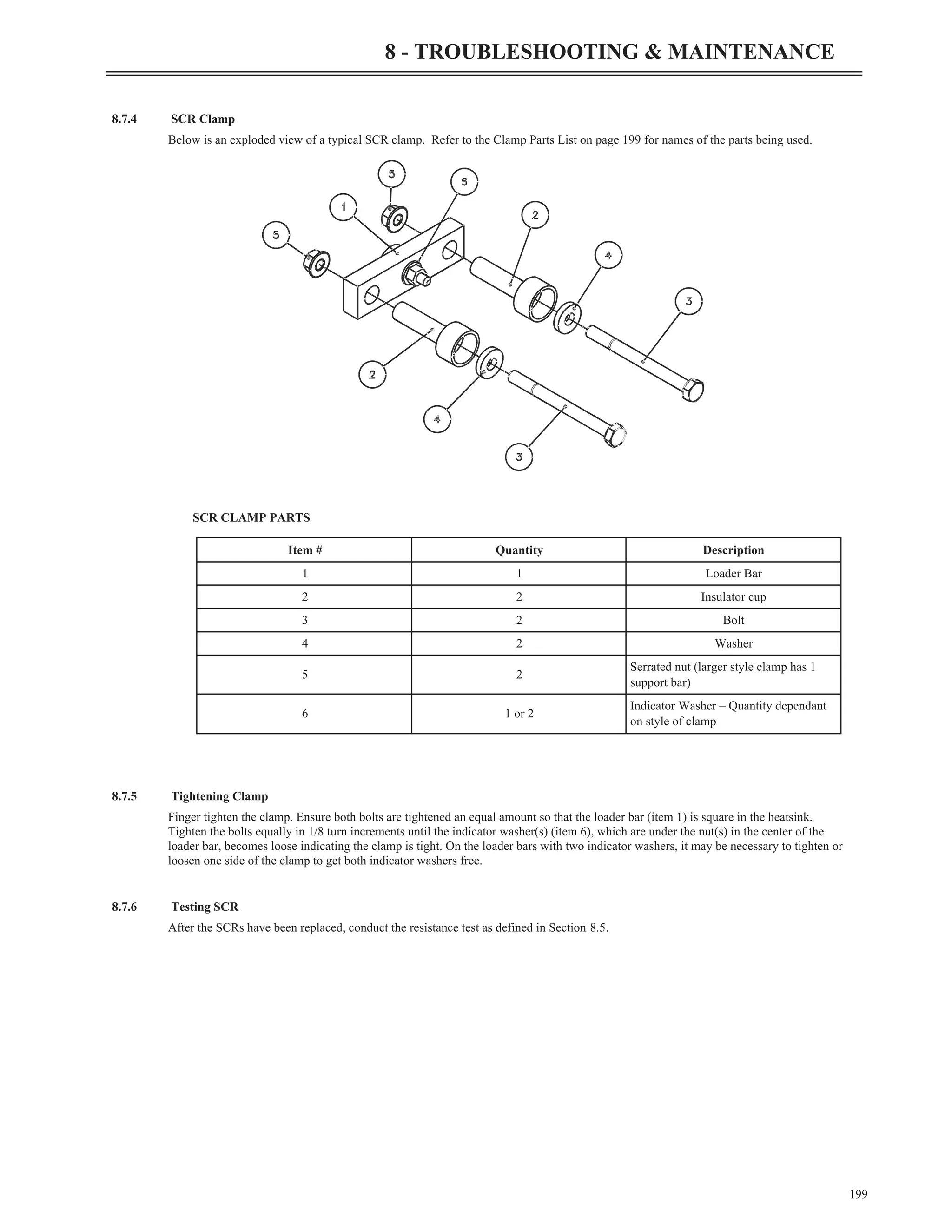 8.7.4 SCR Clamp
Below is an exploded view of a typical SCR clamp. Refer to the Clamp Parts List on page 199 for names of the parts being used.
SCR CLAMP PARTS
8.7.5 Tightening Clamp
Finger tighten the clamp. Ensure both bolts are tightened an equal amount so that the loader bar (item 1) is square in the heatsink.
Tighten the bolts equally in 1/8 turn increments until the indicator washer(s) (item 6), which are under the nut(s) in the center of the
loader bar, becomes loose indicating the clamp is tight. On the loader bars with two indicator washers, it may be necessary to tighten or
loosen one side of the clamp to get both indicator washers free.
8.7.6 Testing SCR
After the SCRs have been replaced, conduct the resistance test as defined in Section 8.5.
199
8 - TROUBLESHOOTING & MAINTENANCE
Item # Quantity Description
1 1 Loader Bar
2 2 Insulator cup
3 2 Bolt
4 2 Washer
5 2
Serrated nut (larger style clamp has 1
support bar)
6 1 or 2
Indicator Washer – Quantity dependant
on style of clamp
 