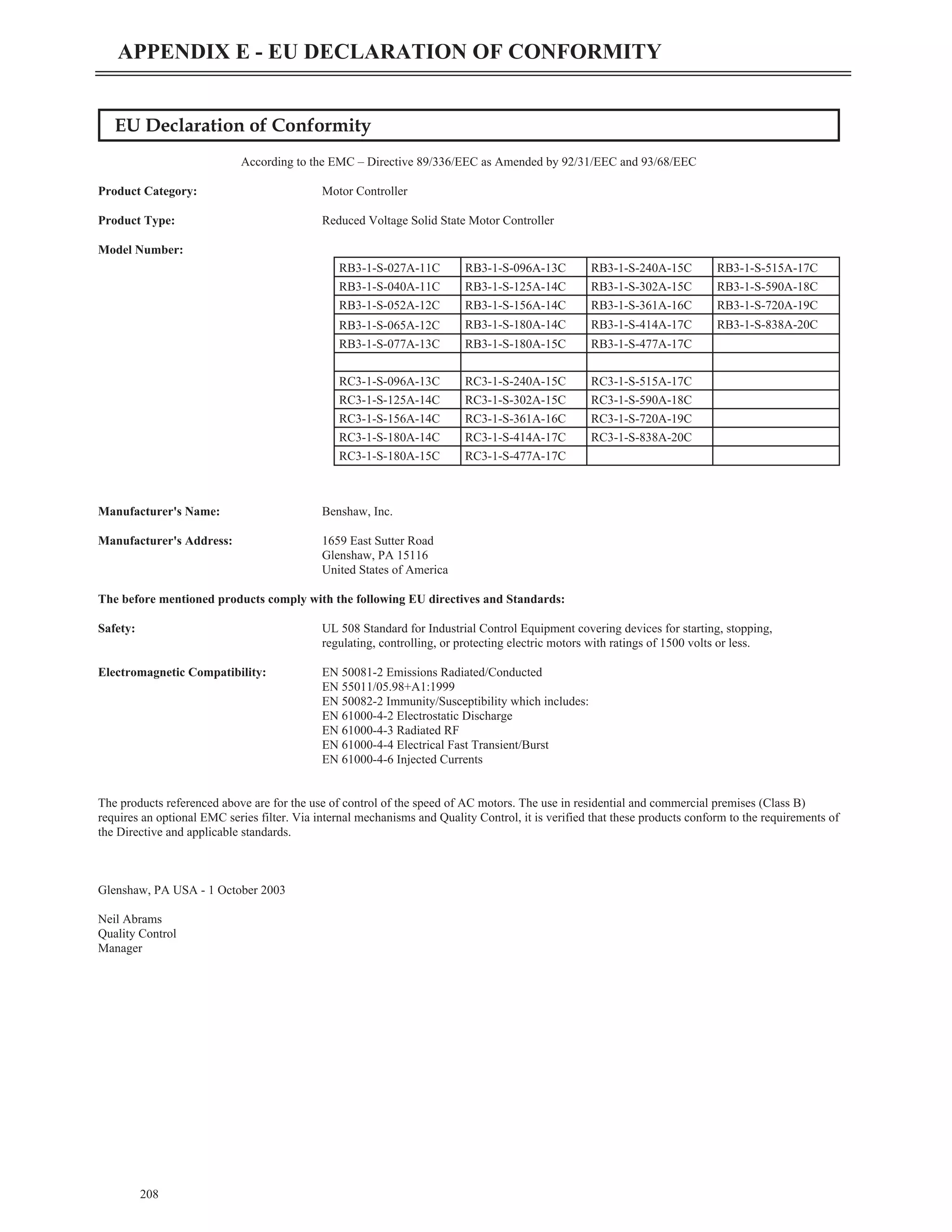 EU Declaration of Conformity
According to the EMC – Directive 89/336/EEC as Amended by 92/31/EEC and 93/68/EEC
Product Category: Motor Controller
Product Type: Reduced Voltage Solid State Motor Controller
Model Number:
Manufacturer's Name: Benshaw, Inc.
Manufacturer's Address: 1659 East Sutter Road
Glenshaw, PA 15116
United States of America
The before mentioned products comply with the following EU directives and Standards:
Safety: UL 508 Standard for Industrial Control Equipment covering devices for starting, stopping,
regulating, controlling, or protecting electric motors with ratings of 1500 volts or less.
Electromagnetic Compatibility: EN 50081-2 Emissions Radiated/Conducted
EN 55011/05.98+A1:1999
EN 50082-2 Immunity/Susceptibility which includes:
EN 61000-4-2 Electrostatic Discharge
EN 61000-4-3 Radiated RF
EN 61000-4-4 Electrical Fast Transient/Burst
EN 61000-4-6 Injected Currents
The products referenced above are for the use of control of the speed of AC motors. The use in residential and commercial premises (Class B)
requires an optional EMC series filter. Via internal mechanisms and Quality Control, it is verified that these products conform to the requirements of
the Directive and applicable standards.
Glenshaw, PA USA - 1 October 2003
Neil Abrams
Quality Control
Manager
208
APPENDIX E - EU DECLARATION OF CONFORMITY
RB3-1-S-027A-11C RB3-1-S-096A-13C RB3-1-S-240A-15C RB3-1-S-515A-17C
RB3-1-S-040A-11C RB3-1-S-125A-14C RB3-1-S-302A-15C RB3-1-S-590A-18C
RB3-1-S-052A-12C RB3-1-S-156A-14C RB3-1-S-361A-16C RB3-1-S-720A-19C
RB3-1-S-065A-12C RB3-1-S-180A-14C RB3-1-S-414A-17C RB3-1-S-838A-20C
RB3-1-S-077A-13C RB3-1-S-180A-15C RB3-1-S-477A-17C
RC3-1-S-096A-13C RC3-1-S-240A-15C RC3-1-S-515A-17C
RC3-1-S-125A-14C RC3-1-S-302A-15C RC3-1-S-590A-18C
RC3-1-S-156A-14C RC3-1-S-361A-16C RC3-1-S-720A-19C
RC3-1-S-180A-14C RC3-1-S-414A-17C RC3-1-S-838A-20C
RC3-1-S-180A-15C RC3-1-S-477A-17C
 