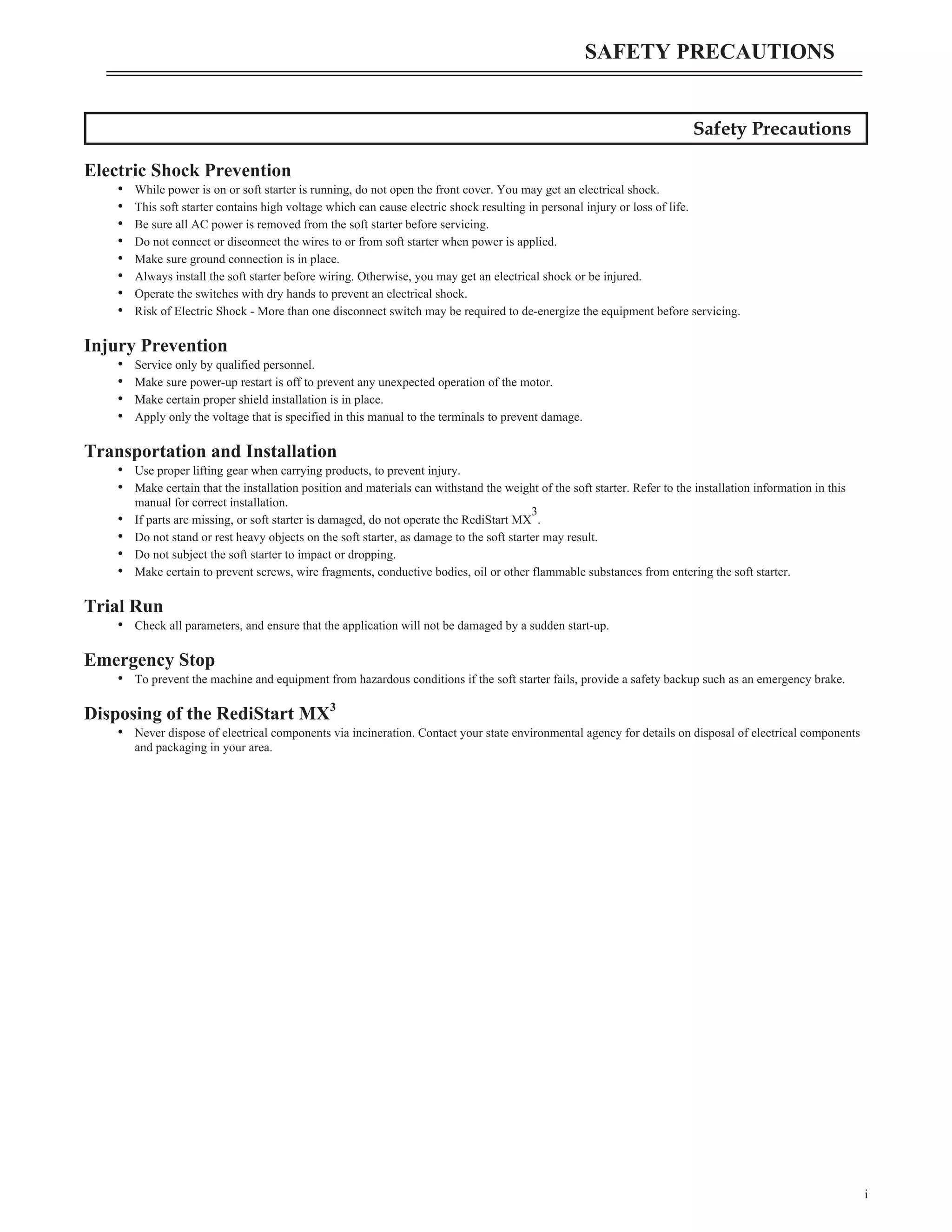 Safety Precautions
Electric Shock Prevention
• While power is on or soft starter is running, do not open the front cover. You may get an electrical shock.
• This soft starter contains high voltage which can cause electric shock resulting in personal injury or loss of life.
• Be sure all AC power is removed from the soft starter before servicing.
• Do not connect or disconnect the wires to or from soft starter when power is applied.
• Make sure ground connection is in place.
• Always install the soft starter before wiring. Otherwise, you may get an electrical shock or be injured.
• Operate the switches with dry hands to prevent an electrical shock.
• Risk of Electric Shock - More than one disconnect switch may be required to de-energize the equipment before servicing.
Injury Prevention
• Service only by qualified personnel.
• Make sure power-up restart is off to prevent any unexpected operation of the motor.
• Make certain proper shield installation is in place.
• Apply only the voltage that is specified in this manual to the terminals to prevent damage.
Transportation and Installation
• Use proper lifting gear when carrying products, to prevent injury.
• Make certain that the installation position and materials can withstand the weight of the soft starter. Refer to the installation information in this
manual for correct installation.
• If parts are missing, or soft starter is damaged, do not operate the RediStart MX
3
.
• Do not stand or rest heavy objects on the soft starter, as damage to the soft starter may result.
• Do not subject the soft starter to impact or dropping.
• Make certain to prevent screws, wire fragments, conductive bodies, oil or other flammable substances from entering the soft starter.
Trial Run
• Check all parameters, and ensure that the application will not be damaged by a sudden start-up.
Emergency Stop
• To prevent the machine and equipment from hazardous conditions if the soft starter fails, provide a safety backup such as an emergency brake.
Disposing of the RediStart MX3
• Never dispose of electrical components via incineration. Contact your state environmental agency for details on disposal of electrical components
and packaging in your area.
i
SAFETY PRECAUTIONS
 