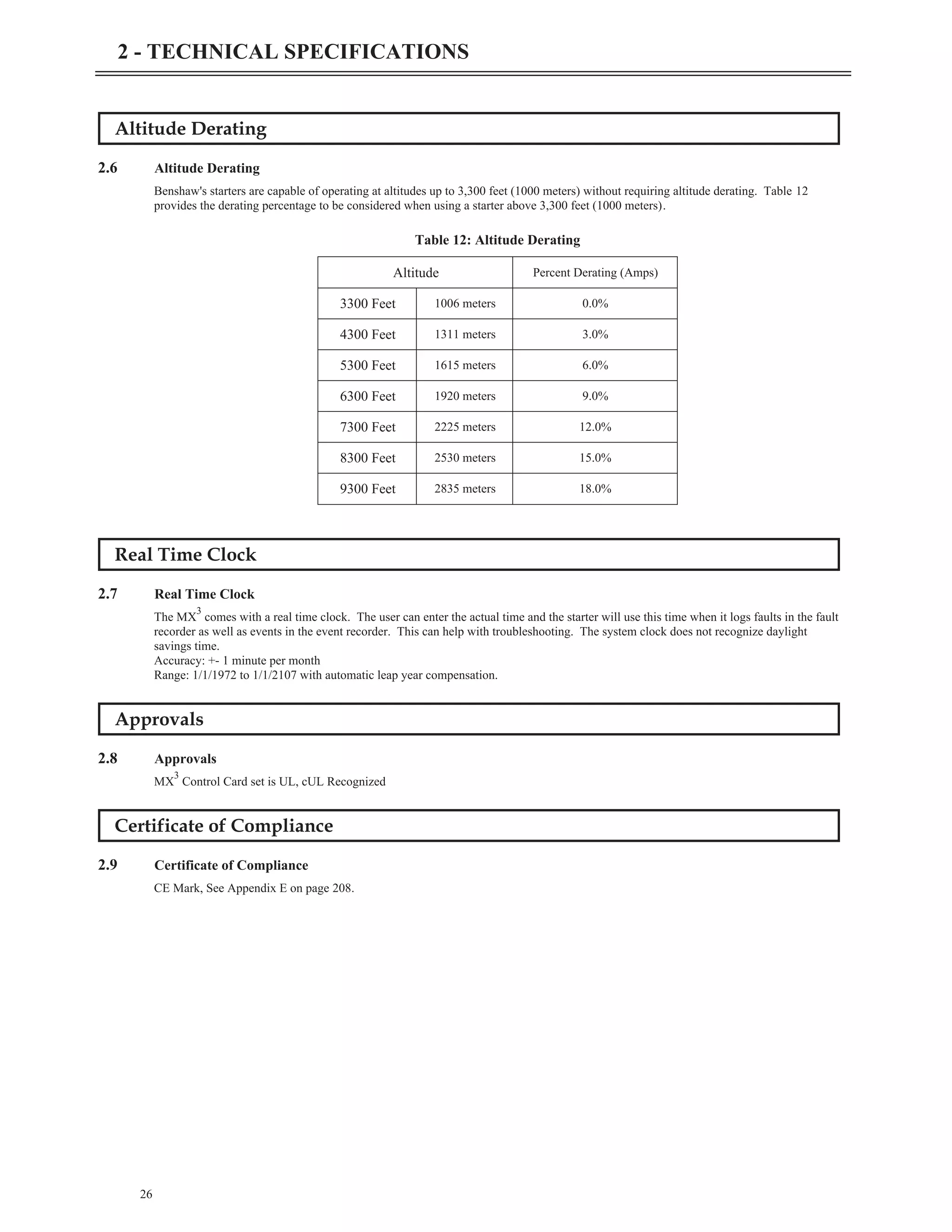 Altitude Derating
2.6 Altitude Derating
Benshaw's starters are capable of operating at altitudes up to 3,300 feet (1000 meters) without requiring altitude derating. Table 12
provides the derating percentage to be considered when using a starter above 3,300 feet (1000 meters).
Real Time Clock
2.7 Real Time Clock
The MX
3
comes with a real time clock. The user can enter the actual time and the starter will use this time when it logs faults in the fault
recorder as well as events in the event recorder. This can help with troubleshooting. The system clock does not recognize daylight
savings time.
Accuracy: +- 1 minute per month
Range: 1/1/1972 to 1/1/2107 with automatic leap year compensation.
Approvals
2.8 Approvals
MX
3
Control Card set is UL, cUL Recognized
Certificate of Compliance
2.9 Certificate of Compliance
CE Mark, See Appendix E on page 208.
26
2 - TECHNICAL SPECIFICATIONS
Altitude Percent Derating (Amps)
3300 Feet 1006 meters 0.0%
4300 Feet 1311 meters 3.0%
5300 Feet 1615 meters 6.0%
6300 Feet 1920 meters 9.0%
7300 Feet 2225 meters 12.0%
8300 Feet 2530 meters 15.0%
9300 Feet 2835 meters 18.0%
Table 12: Altitude Derating
 