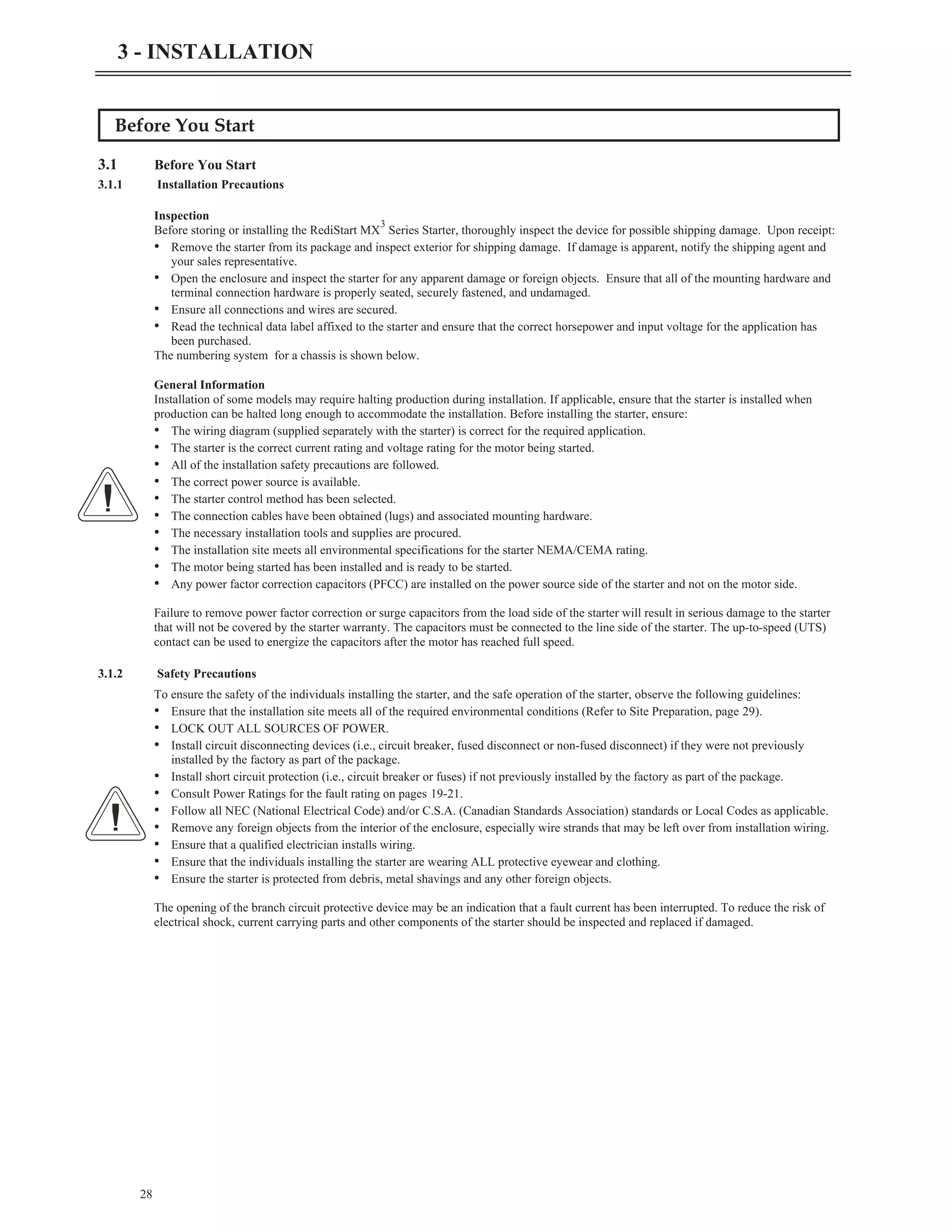 Before You Start
3.1 Before You Start
3.1.1 Installation Precautions
Inspection
Before storing or installing the RediStart MX
3
Series Starter, thoroughly inspect the device for possible shipping damage. Upon receipt:
• Remove the starter from its package and inspect exterior for shipping damage. If damage is apparent, notify the shipping agent and
your sales representative.
• Open the enclosure and inspect the starter for any apparent damage or foreign objects. Ensure that all of the mounting hardware and
terminal connection hardware is properly seated, securely fastened, and undamaged.
• Ensure all connections and wires are secured.
• Read the technical data label affixed to the starter and ensure that the correct horsepower and input voltage for the application has
been purchased.
The numbering system for a chassis is shown below.
General Information
Installation of some models may require halting production during installation. If applicable, ensure that the starter is installed when
production can be halted long enough to accommodate the installation. Before installing the starter, ensure:
• The wiring diagram (supplied separately with the starter) is correct for the required application.
• The starter is the correct current rating and voltage rating for the motor being started.
• All of the installation safety precautions are followed.
• The correct power source is available.
• The starter control method has been selected.
• The connection cables have been obtained (lugs) and associated mounting hardware.
• The necessary installation tools and supplies are procured.
• The installation site meets all environmental specifications for the starter NEMA/CEMA rating.
• The motor being started has been installed and is ready to be started.
• Any power factor correction capacitors (PFCC) are installed on the power source side of the starter and not on the motor side.
Failure to remove power factor correction or surge capacitors from the load side of the starter will result in serious damage to the starter
that will not be covered by the starter warranty. The capacitors must be connected to the line side of the starter. The up-to-speed (UTS)
contact can be used to energize the capacitors after the motor has reached full speed.
3.1.2 Safety Precautions
To ensure the safety of the individuals installing the starter, and the safe operation of the starter, observe the following guidelines:
• Ensure that the installation site meets all of the required environmental conditions (Refer to Site Preparation, page 29).
• LOCK OUT ALL SOURCES OF POWER.
• Install circuit disconnecting devices (i.e., circuit breaker, fused disconnect or non-fused disconnect) if they were not previously
installed by the factory as part of the package.
• Install short circuit protection (i.e., circuit breaker or fuses) if not previously installed by the factory as part of the package.
• Consult Power Ratings for the fault rating on pages 19-21.
• Follow all NEC (National Electrical Code) and/or C.S.A. (Canadian Standards Association) standards or Local Codes as applicable.
• Remove any foreign objects from the interior of the enclosure, especially wire strands that may be left over from installation wiring.
• Ensure that a qualified electrician installs wiring.
• Ensure that the individuals installing the starter are wearing ALL protective eyewear and clothing.
• Ensure the starter is protected from debris, metal shavings and any other foreign objects.
The opening of the branch circuit protective device may be an indication that a fault current has been interrupted. To reduce the risk of
electrical shock, current carrying parts and other components of the starter should be inspected and replaced if damaged.
28
3 - INSTALLATION
 