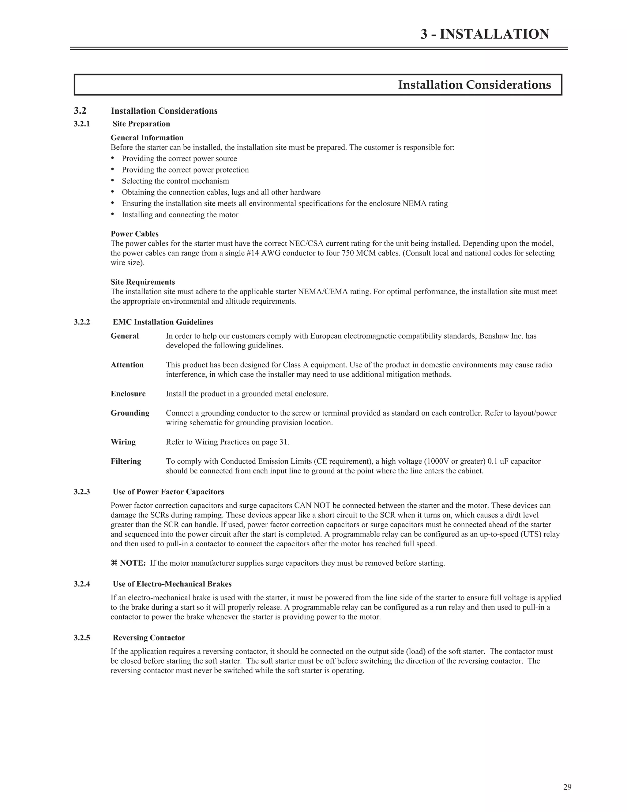 Installation Considerations
3.2 Installation Considerations
3.2.1 Site Preparation
General Information
Before the starter can be installed, the installation site must be prepared. The customer is responsible for:
• Providing the correct power source
• Providing the correct power protection
• Selecting the control mechanism
• Obtaining the connection cables, lugs and all other hardware
• Ensuring the installation site meets all environmental specifications for the enclosure NEMA rating
• Installing and connecting the motor
Power Cables
The power cables for the starter must have the correct NEC/CSA current rating for the unit being installed. Depending upon the model,
the power cables can range from a single #14 AWG conductor to four 750 MCM cables. (Consult local and national codes for selecting
wire size).
Site Requirements
The installation site must adhere to the applicable starter NEMA/CEMA rating. For optimal performance, the installation site must meet
the appropriate environmental and altitude requirements.
3.2.2 EMC Installation Guidelines
General In order to help our customers comply with European electromagnetic compatibility standards, Benshaw Inc. has
developed the following guidelines.
Attention This product has been designed for Class A equipment. Use of the product in domestic environments may cause radio
interference, in which case the installer may need to use additional mitigation methods.
Enclosure Install the product in a grounded metal enclosure.
Grounding Connect a grounding conductor to the screw or terminal provided as standard on each controller. Refer to layout/power
wiring schematic for grounding provision location.
Wiring Refer to Wiring Practices on page 31.
Filtering To comply with Conducted Emission Limits (CE requirement), a high voltage (1000V or greater) 0.1 uF capacitor
should be connected from each input line to ground at the point where the line enters the cabinet.
3.2.3 Use of Power Factor Capacitors
Power factor correction capacitors and surge capacitors CAN NOT be connected between the starter and the motor. These devices can
damage the SCRs during ramping. These devices appear like a short circuit to the SCR when it turns on, which causes a di/dt level
greater than the SCR can handle. If used, power factor correction capacitors or surge capacitors must be connected ahead of the starter
and sequenced into the power circuit after the start is completed. A programmable relay can be configured as an up-to-speed (UTS) relay
and then used to pull-in a contactor to connect the capacitors after the motor has reached full speed.
z NOTE: If the motor manufacturer supplies surge capacitors they must be removed before starting.
3.2.4 Use of Electro-Mechanical Brakes
If an electro-mechanical brake is used with the starter, it must be powered from the line side of the starter to ensure full voltage is applied
to the brake during a start so it will properly release. A programmable relay can be configured as a run relay and then used to pull-in a
contactor to power the brake whenever the starter is providing power to the motor.
3.2.5 Reversing Contactor
If the application requires a reversing contactor, it should be connected on the output side (load) of the soft starter. The contactor must
be closed before starting the soft starter. The soft starter must be off before switching the direction of the reversing contactor. The
reversing contactor must never be switched while the soft starter is operating.
29
3 - INSTALLATION
 