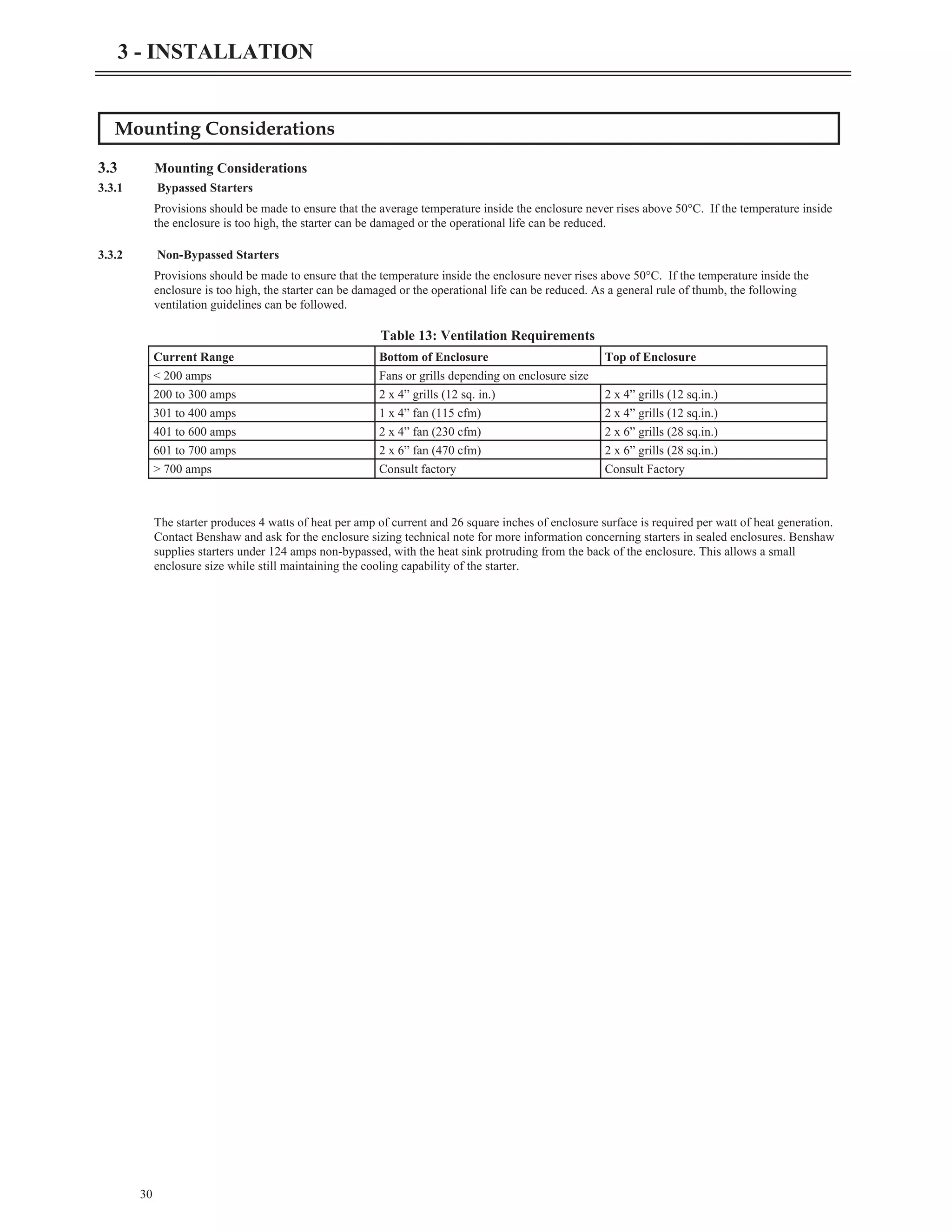 Mounting Considerations
3.3 Mounting Considerations
3.3.1 Bypassed Starters
Provisions should be made to ensure that the average temperature inside the enclosure never rises above 50°C. If the temperature inside
the enclosure is too high, the starter can be damaged or the operational life can be reduced.
3.3.2 Non-Bypassed Starters
Provisions should be made to ensure that the temperature inside the enclosure never rises above 50°C. If the temperature inside the
enclosure is too high, the starter can be damaged or the operational life can be reduced. As a general rule of thumb, the following
ventilation guidelines can be followed.
The starter produces 4 watts of heat per amp of current and 26 square inches of enclosure surface is required per watt of heat generation.
Contact Benshaw and ask for the enclosure sizing technical note for more information concerning starters in sealed enclosures. Benshaw
supplies starters under 124 amps non-bypassed, with the heat sink protruding from the back of the enclosure. This allows a small
enclosure size while still maintaining the cooling capability of the starter.
30
3 - INSTALLATION
Current Range Bottom of Enclosure Top of Enclosure
< 200 amps Fans or grills depending on enclosure size
200 to 300 amps 2 x 4” grills (12 sq. in.) 2 x 4” grills (12 sq.in.)
301 to 400 amps 1 x 4” fan (115 cfm) 2 x 4” grills (12 sq.in.)
401 to 600 amps 2 x 4” fan (230 cfm) 2 x 6” grills (28 sq.in.)
601 to 700 amps 2 x 6” fan (470 cfm) 2 x 6” grills (28 sq.in.)
> 700 amps Consult factory Consult Factory
Table 13: Ventilation Requirements
 