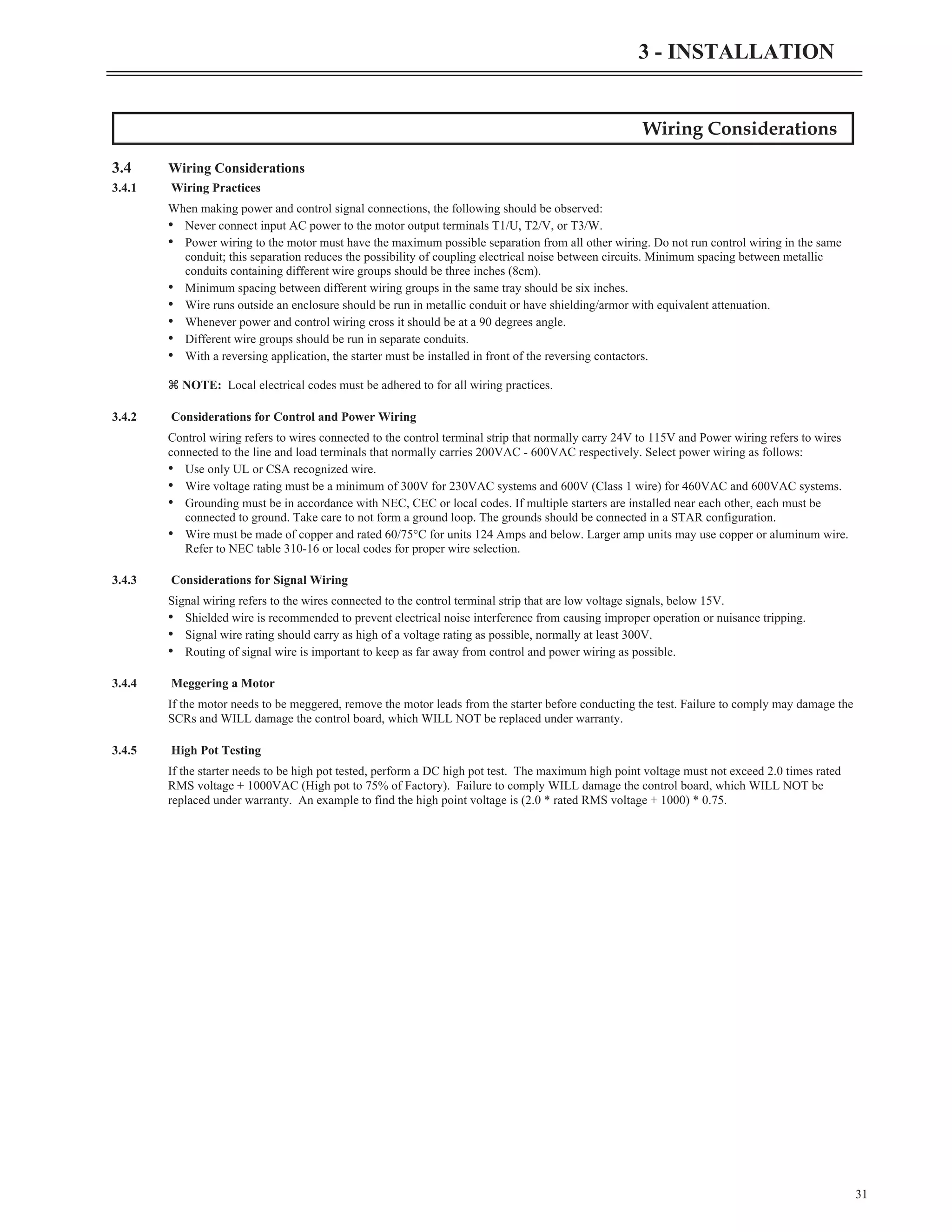 Wiring Considerations
3.4 Wiring Considerations
3.4.1 Wiring Practices
When making power and control signal connections, the following should be observed:
• Never connect input AC power to the motor output terminals T1/U, T2/V, or T3/W.
• Power wiring to the motor must have the maximum possible separation from all other wiring. Do not run control wiring in the same
conduit; this separation reduces the possibility of coupling electrical noise between circuits. Minimum spacing between metallic
conduits containing different wire groups should be three inches (8cm).
• Minimum spacing between different wiring groups in the same tray should be six inches.
• Wire runs outside an enclosure should be run in metallic conduit or have shielding/armor with equivalent attenuation.
• Whenever power and control wiring cross it should be at a 90 degrees angle.
• Different wire groups should be run in separate conduits.
• With a reversing application, the starter must be installed in front of the reversing contactors.
z NOTE: Local electrical codes must be adhered to for all wiring practices.
3.4.2 Considerations for Control and Power Wiring
Control wiring refers to wires connected to the control terminal strip that normally carry 24V to 115V and Power wiring refers to wires
connected to the line and load terminals that normally carries 200VAC - 600VAC respectively. Select power wiring as follows:
• Use only UL or CSA recognized wire.
• Wire voltage rating must be a minimum of 300V for 230VAC systems and 600V (Class 1 wire) for 460VAC and 600VAC systems.
• Grounding must be in accordance with NEC, CEC or local codes. If multiple starters are installed near each other, each must be
connected to ground. Take care to not form a ground loop. The grounds should be connected in a STAR configuration.
• Wire must be made of copper and rated 60/75°C for units 124 Amps and below. Larger amp units may use copper or aluminum wire.
Refer to NEC table 310-16 or local codes for proper wire selection.
3.4.3 Considerations for Signal Wiring
Signal wiring refers to the wires connected to the control terminal strip that are low voltage signals, below 15V.
• Shielded wire is recommended to prevent electrical noise interference from causing improper operation or nuisance tripping.
• Signal wire rating should carry as high of a voltage rating as possible, normally at least 300V.
• Routing of signal wire is important to keep as far away from control and power wiring as possible.
3.4.4 Meggering a Motor
If the motor needs to be meggered, remove the motor leads from the starter before conducting the test. Failure to comply may damage the
SCRs and WILL damage the control board, which WILL NOT be replaced under warranty.
3.4.5 High Pot Testing
If the starter needs to be high pot tested, perform a DC high pot test. The maximum high point voltage must not exceed 2.0 times rated
RMS voltage + 1000VAC (High pot to 75% of Factory). Failure to comply WILL damage the control board, which WILL NOT be
replaced under warranty. An example to find the high point voltage is (2.0 * rated RMS voltage + 1000) * 0.75.
31
3 - INSTALLATION
 