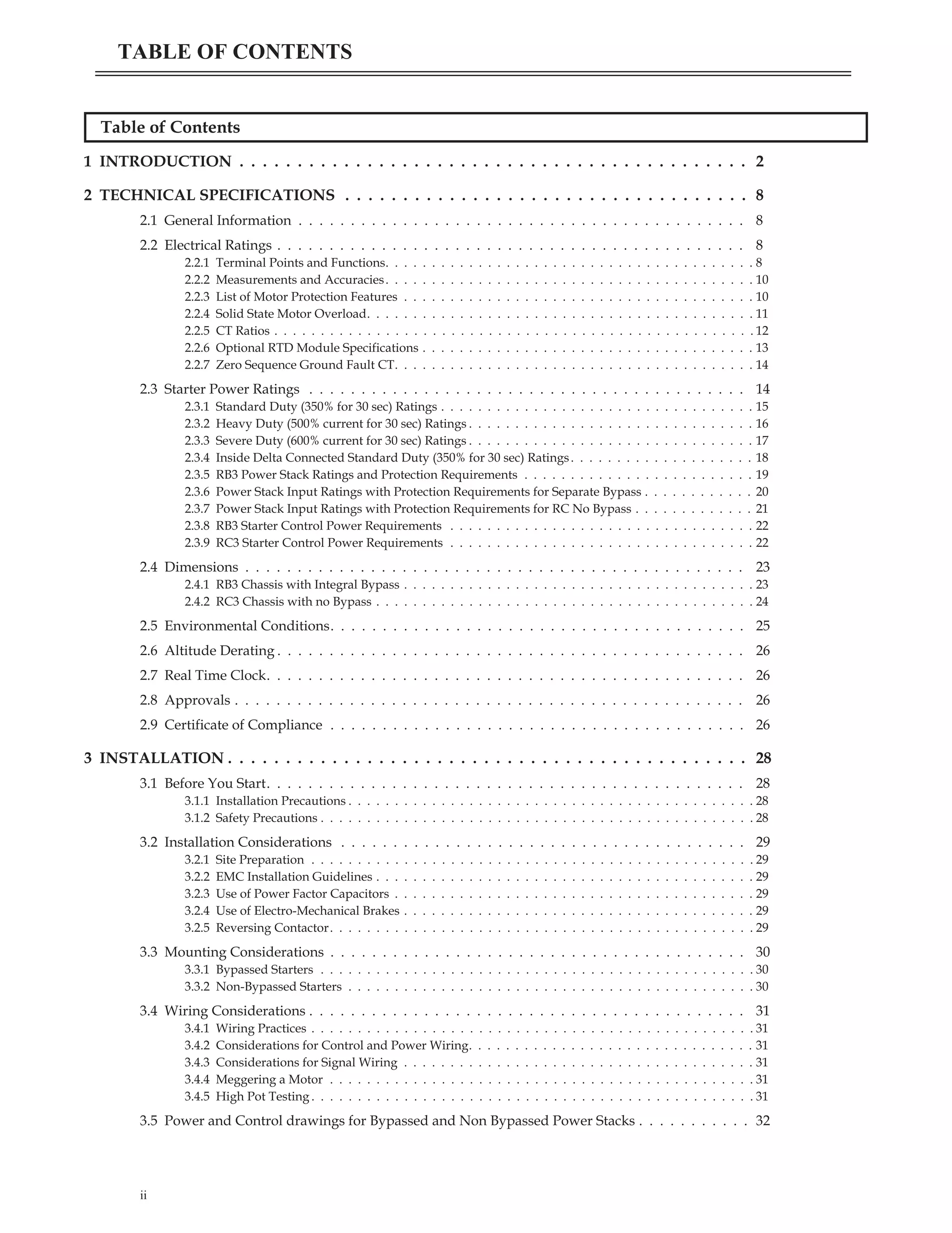 Table of Contents
1 INTRODUCTION . . . . . . . . . . . . . . . . . . . . . . . . . . . . . . . . . . . . . . . . . . . . 2
2 TECHNICAL SPECIFICATIONS . . . . . . . . . . . . . . . . . . . . . . . . . . . . . . . . . . . 8
2.1 General Information . . . . . . . . . . . . . . . . . . . . . . . . . . . . . . . . . . . . . . . . . . . 8
2.2 Electrical Ratings . . . . . . . . . . . . . . . . . . . . . . . . . . . . . . . . . . . . . . . . . . . . . 8
2.2.1 Terminal Points and Functions. . . . . . . . . . . . . . . . . . . . . . . . . . . . . . . . . . . . . . . . 8
2.2.2 Measurements and Accuracies. . . . . . . . . . . . . . . . . . . . . . . . . . . . . . . . . . . . . . . . 10
2.2.3 List of Motor Protection Features . . . . . . . . . . . . . . . . . . . . . . . . . . . . . . . . . . . . . . 10
2.2.4 Solid State Motor Overload. . . . . . . . . . . . . . . . . . . . . . . . . . . . . . . . . . . . . . . . . . 11
2.2.5 CT Ratios . . . . . . . . . . . . . . . . . . . . . . . . . . . . . . . . . . . . . . . . . . . . . . . . . . . . 12
2.2.6 Optional RTD Module Specifications . . . . . . . . . . . . . . . . . . . . . . . . . . . . . . . . . . . . 13
2.2.7 Zero Sequence Ground Fault CT. . . . . . . . . . . . . . . . . . . . . . . . . . . . . . . . . . . . . . . 14
2.3 Starter Power Ratings . . . . . . . . . . . . . . . . . . . . . . . . . . . . . . . . . . . . . . . . . . 14
2.3.1 Standard Duty (350% for 30 sec) Ratings . . . . . . . . . . . . . . . . . . . . . . . . . . . . . . . . . . 15
2.3.2 Heavy Duty (500% current for 30 sec) Ratings . . . . . . . . . . . . . . . . . . . . . . . . . . . . . . . 16
2.3.3 Severe Duty (600% current for 30 sec) Ratings . . . . . . . . . . . . . . . . . . . . . . . . . . . . . . . 17
2.3.4 Inside Delta Connected Standard Duty (350% for 30 sec) Ratings. . . . . . . . . . . . . . . . . . . . 18
2.3.5 RB3 Power Stack Ratings and Protection Requirements . . . . . . . . . . . . . . . . . . . . . . . . . 19
2.3.6 Power Stack Input Ratings with Protection Requirements for Separate Bypass . . . . . . . . . . . . 20
2.3.7 Power Stack Input Ratings with Protection Requirements for RC No Bypass . . . . . . . . . . . . . 21
2.3.8 RB3 Starter Control Power Requirements . . . . . . . . . . . . . . . . . . . . . . . . . . . . . . . . . 22
2.3.9 RC3 Starter Control Power Requirements . . . . . . . . . . . . . . . . . . . . . . . . . . . . . . . . . 22
2.4 Dimensions . . . . . . . . . . . . . . . . . . . . . . . . . . . . . . . . . . . . . . . . . . . . . . . . 23
2.4.1 RB3 Chassis with Integral Bypass . . . . . . . . . . . . . . . . . . . . . . . . . . . . . . . . . . . . . . 23
2.4.2 RC3 Chassis with no Bypass . . . . . . . . . . . . . . . . . . . . . . . . . . . . . . . . . . . . . . . . . 24
2.5 Environmental Conditions. . . . . . . . . . . . . . . . . . . . . . . . . . . . . . . . . . . . . . . . 25
2.6 Altitude Derating . . . . . . . . . . . . . . . . . . . . . . . . . . . . . . . . . . . . . . . . . . . . . 26
2.7 Real Time Clock. . . . . . . . . . . . . . . . . . . . . . . . . . . . . . . . . . . . . . . . . . . . . . 26
2.8 Approvals . . . . . . . . . . . . . . . . . . . . . . . . . . . . . . . . . . . . . . . . . . . . . . . . . 26
2.9 Certificate of Compliance . . . . . . . . . . . . . . . . . . . . . . . . . . . . . . . . . . . . . . . . 26
3 INSTALLATION . . . . . . . . . . . . . . . . . . . . . . . . . . . . . . . . . . . . . . . . . . . . . 28
3.1 Before You Start. . . . . . . . . . . . . . . . . . . . . . . . . . . . . . . . . . . . . . . . . . . . . . 28
3.1.1 Installation Precautions . . . . . . . . . . . . . . . . . . . . . . . . . . . . . . . . . . . . . . . . . . . . 28
3.1.2 Safety Precautions . . . . . . . . . . . . . . . . . . . . . . . . . . . . . . . . . . . . . . . . . . . . . . . 28
3.2 Installation Considerations . . . . . . . . . . . . . . . . . . . . . . . . . . . . . . . . . . . . . . . 29
3.2.1 Site Preparation . . . . . . . . . . . . . . . . . . . . . . . . . . . . . . . . . . . . . . . . . . . . . . . . 29
3.2.2 EMC Installation Guidelines . . . . . . . . . . . . . . . . . . . . . . . . . . . . . . . . . . . . . . . . . 29
3.2.3 Use of Power Factor Capacitors . . . . . . . . . . . . . . . . . . . . . . . . . . . . . . . . . . . . . . . 29
3.2.4 Use of Electro-Mechanical Brakes . . . . . . . . . . . . . . . . . . . . . . . . . . . . . . . . . . . . . . 29
3.2.5 Reversing Contactor. . . . . . . . . . . . . . . . . . . . . . . . . . . . . . . . . . . . . . . . . . . . . . 29
3.3 Mounting Considerations . . . . . . . . . . . . . . . . . . . . . . . . . . . . . . . . . . . . . . . . 30
3.3.1 Bypassed Starters . . . . . . . . . . . . . . . . . . . . . . . . . . . . . . . . . . . . . . . . . . . . . . . 30
3.3.2 Non-Bypassed Starters . . . . . . . . . . . . . . . . . . . . . . . . . . . . . . . . . . . . . . . . . . . . 30
3.4 Wiring Considerations . . . . . . . . . . . . . . . . . . . . . . . . . . . . . . . . . . . . . . . . . . 31
3.4.1 Wiring Practices . . . . . . . . . . . . . . . . . . . . . . . . . . . . . . . . . . . . . . . . . . . . . . . . 31
3.4.2 Considerations for Control and Power Wiring. . . . . . . . . . . . . . . . . . . . . . . . . . . . . . . 31
3.4.3 Considerations for Signal Wiring . . . . . . . . . . . . . . . . . . . . . . . . . . . . . . . . . . . . . . 31
3.4.4 Meggering a Motor . . . . . . . . . . . . . . . . . . . . . . . . . . . . . . . . . . . . . . . . . . . . . . 31
3.4.5 High Pot Testing . . . . . . . . . . . . . . . . . . . . . . . . . . . . . . . . . . . . . . . . . . . . . . . . 31
3.5 Power and Control drawings for Bypassed and Non Bypassed Power Stacks . . . . . . . . . . . 32
ii
TABLE OF CONTENTS
 