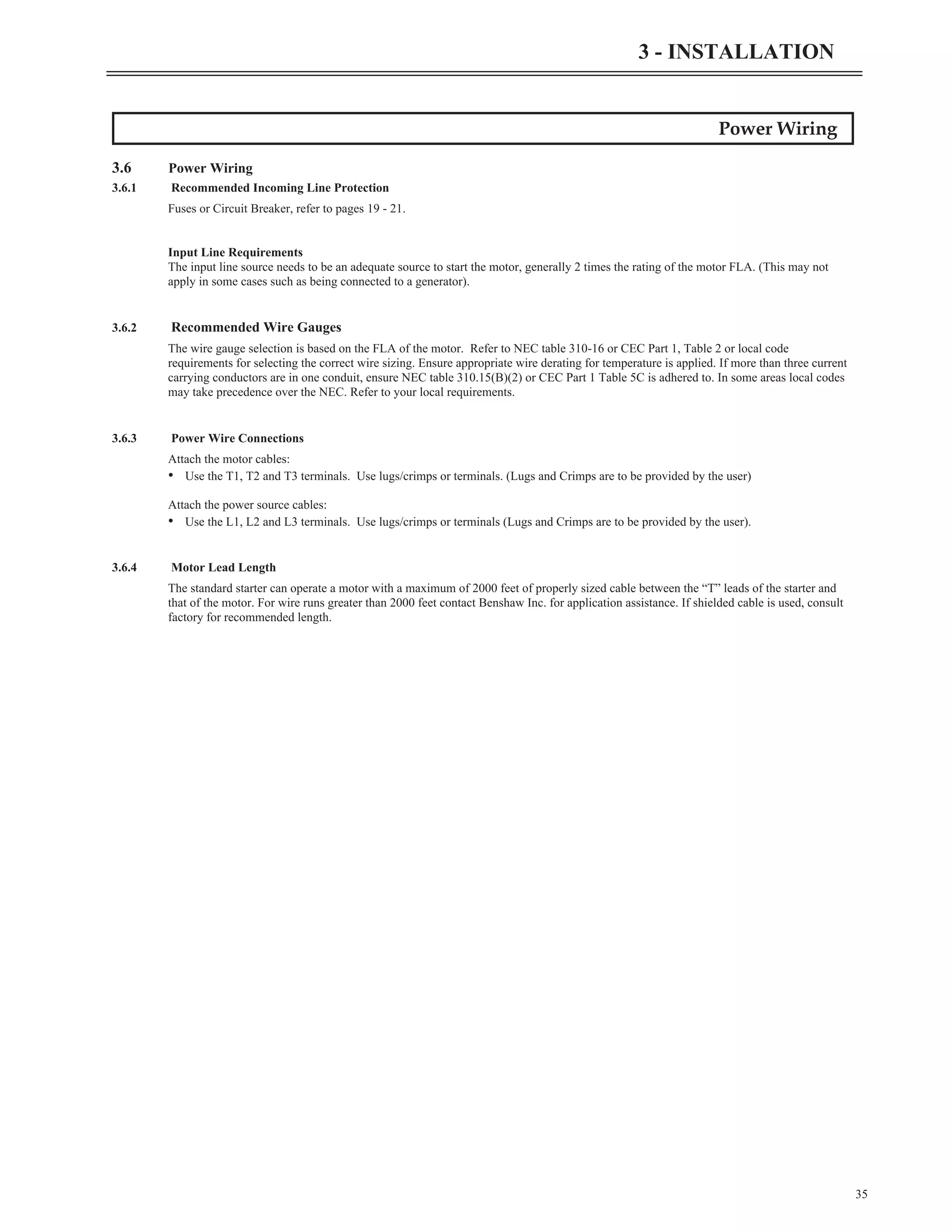 Power Wiring
3.6 Power Wiring
3.6.1 Recommended Incoming Line Protection
Fuses or Circuit Breaker, refer to pages 19 - 21.
Input Line Requirements
The input line source needs to be an adequate source to start the motor, generally 2 times the rating of the motor FLA. (This may not
apply in some cases such as being connected to a generator).
3.6.2 Recommended Wire Gauges
The wire gauge selection is based on the FLA of the motor. Refer to NEC table 310-16 or CEC Part 1, Table 2 or local code
requirements for selecting the correct wire sizing. Ensure appropriate wire derating for temperature is applied. If more than three current
carrying conductors are in one conduit, ensure NEC table 310.15(B)(2) or CEC Part 1 Table 5C is adhered to. In some areas local codes
may take precedence over the NEC. Refer to your local requirements.
3.6.3 Power Wire Connections
Attach the motor cables:
• Use the T1, T2 and T3 terminals. Use lugs/crimps or terminals. (Lugs and Crimps are to be provided by the user)
Attach the power source cables:
• Use the L1, L2 and L3 terminals. Use lugs/crimps or terminals (Lugs and Crimps are to be provided by the user).
3.6.4 Motor Lead Length
The standard starter can operate a motor with a maximum of 2000 feet of properly sized cable between the “T” leads of the starter and
that of the motor. For wire runs greater than 2000 feet contact Benshaw Inc. for application assistance. If shielded cable is used, consult
factory for recommended length.
35
3 - INSTALLATION
 