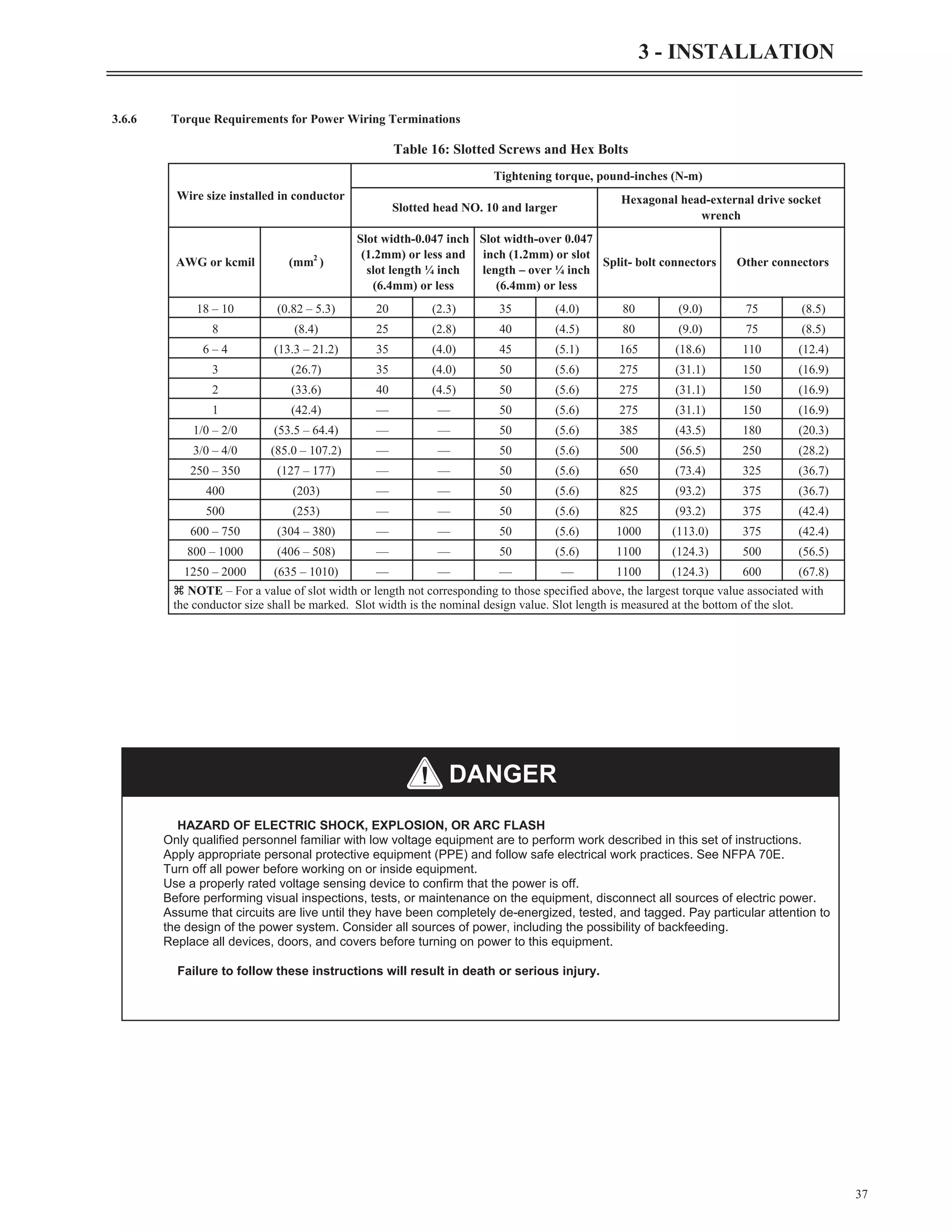 3.6.6 Torque Requirements for Power Wiring Terminations
37
3 - INSTALLATION
Wire size installed in conductor
Tightening torque, pound-inches (N-m)
Slotted head NO. 10 and larger
Hexagonal head-external drive socket
wrench
AWG or kcmil (mm2
)
Slot width-0.047 inch
(1.2mm) or less and
slot length ¼ inch
(6.4mm) or less
Slot width-over 0.047
inch (1.2mm) or slot
length – over ¼ inch
(6.4mm) or less
Split- bolt connectors Other connectors
18 – 10 (0.82 – 5.3) 20 (2.3) 35 (4.0) 80 (9.0) 75 (8.5)
8 (8.4) 25 (2.8) 40 (4.5) 80 (9.0) 75 (8.5)
6 – 4 (13.3 – 21.2) 35 (4.0) 45 (5.1) 165 (18.6) 110 (12.4)
3 (26.7) 35 (4.0) 50 (5.6) 275 (31.1) 150 (16.9)
2 (33.6) 40 (4.5) 50 (5.6) 275 (31.1) 150 (16.9)
1 (42.4) — — 50 (5.6) 275 (31.1) 150 (16.9)
1/0 – 2/0 (53.5 – 64.4) — — 50 (5.6) 385 (43.5) 180 (20.3)
3/0 – 4/0 (85.0 – 107.2) — — 50 (5.6) 500 (56.5) 250 (28.2)
250 – 350 (127 – 177) — — 50 (5.6) 650 (73.4) 325 (36.7)
400 (203) — — 50 (5.6) 825 (93.2) 375 (36.7)
500 (253) — — 50 (5.6) 825 (93.2) 375 (42.4)
600 – 750 (304 – 380) — — 50 (5.6) 1000 (113.0) 375 (42.4)
800 – 1000 (406 – 508) — — 50 (5.6) 1100 (124.3) 500 (56.5)
1250 – 2000 (635 – 1010) — — — — 1100 (124.3) 600 (67.8)
z NOTE – For a value of slot width or length not corresponding to those specified above, the largest torque value associated with
the conductor size shall be marked. Slot width is the nominal design value. Slot length is measured at the bottom of the slot.
Table 16: Slotted Screws and Hex Bolts
HAZARD OF ELECTRIC SHOCK, EXPLOSION, OR ARC FLASH
Only qualified personnel familiar with low voltage equipment are to perform work described in this set of instructions.
Apply appropriate personal protective equipment (PPE) and follow safe electrical work practices. See NFPA 70E.
Turn off all power before working on or inside equipment.
Use a properly rated voltage sensing device to confirm that the power is off.
Before performing visual inspections, tests, or maintenance on the equipment, disconnect all sources of electric power.
Assume that circuits are live until they have been completely de-energized, tested, and tagged. Pay particular attention to
the design of the power system. Consider all sources of power, including the possibility of backfeeding.
Replace all devices, doors, and covers before turning on power to this equipment.
Failure to follow these instructions will result in death or serious injury.
DANGER
 