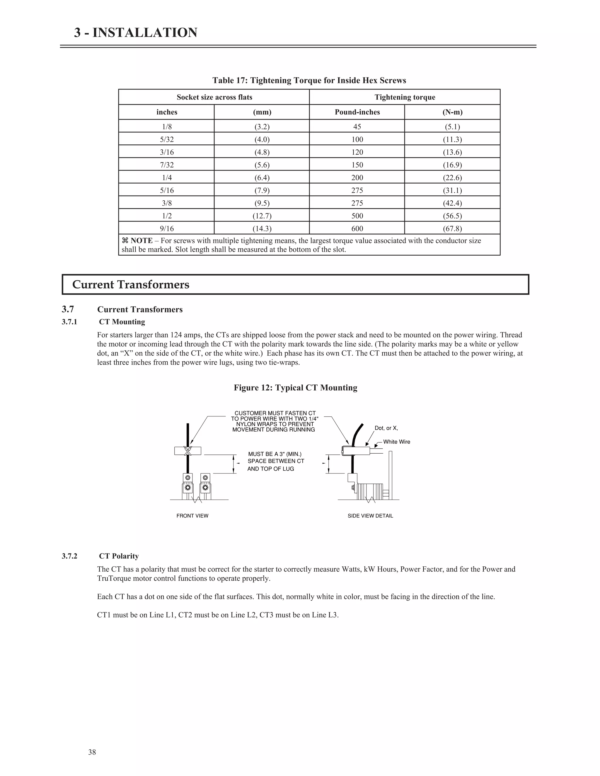 Current Transformers
3.7 Current Transformers
3.7.1 CT Mounting
For starters larger than 124 amps, the CTs are shipped loose from the power stack and need to be mounted on the power wiring. Thread
the motor or incoming lead through the CT with the polarity mark towards the line side. (The polarity marks may be a white or yellow
dot, an “X” on the side of the CT, or the white wire.) Each phase has its own CT. The CT must then be attached to the power wiring, at
least three inches from the power wire lugs, using two tie-wraps.
3.7.2 CT Polarity
The CT has a polarity that must be correct for the starter to correctly measure Watts, kW Hours, Power Factor, and for the Power and
TruTorque motor control functions to operate properly.
Each CT has a dot on one side of the flat surfaces. This dot, normally white in color, must be facing in the direction of the line.
CT1 must be on Line L1, CT2 must be on Line L2, CT3 must be on Line L3.
38
3 - INSTALLATION
FRONT VIEW SIDE VIEW DETAIL
MUST BE A 3" (MIN.)
SPACE BETWEEN CT
AND TOP OF LUG
CUSTOMER MUST FASTEN CT
TO POWER WIRE WITH TWO 1/4"
NYLON WRAPS TO PREVENT
MOVEMENT DURING RUNNING Dot, or X,
White Wire
Figure 12: Typical CT Mounting
Socket size across flats Tightening torque
inches (mm) Pound-inches (N-m)
1/8 (3.2) 45 (5.1)
5/32 (4.0) 100 (11.3)
3/16 (4.8) 120 (13.6)
7/32 (5.6) 150 (16.9)
1/4 (6.4) 200 (22.6)
5/16 (7.9) 275 (31.1)
3/8 (9.5) 275 (42.4)
1/2 (12.7) 500 (56.5)
9/16 (14.3) 600 (67.8)
z NOTE – For screws with multiple tightening means, the largest torque value associated with the conductor size
shall be marked. Slot length shall be measured at the bottom of the slot.
Table 17: Tightening Torque for Inside Hex Screws
 