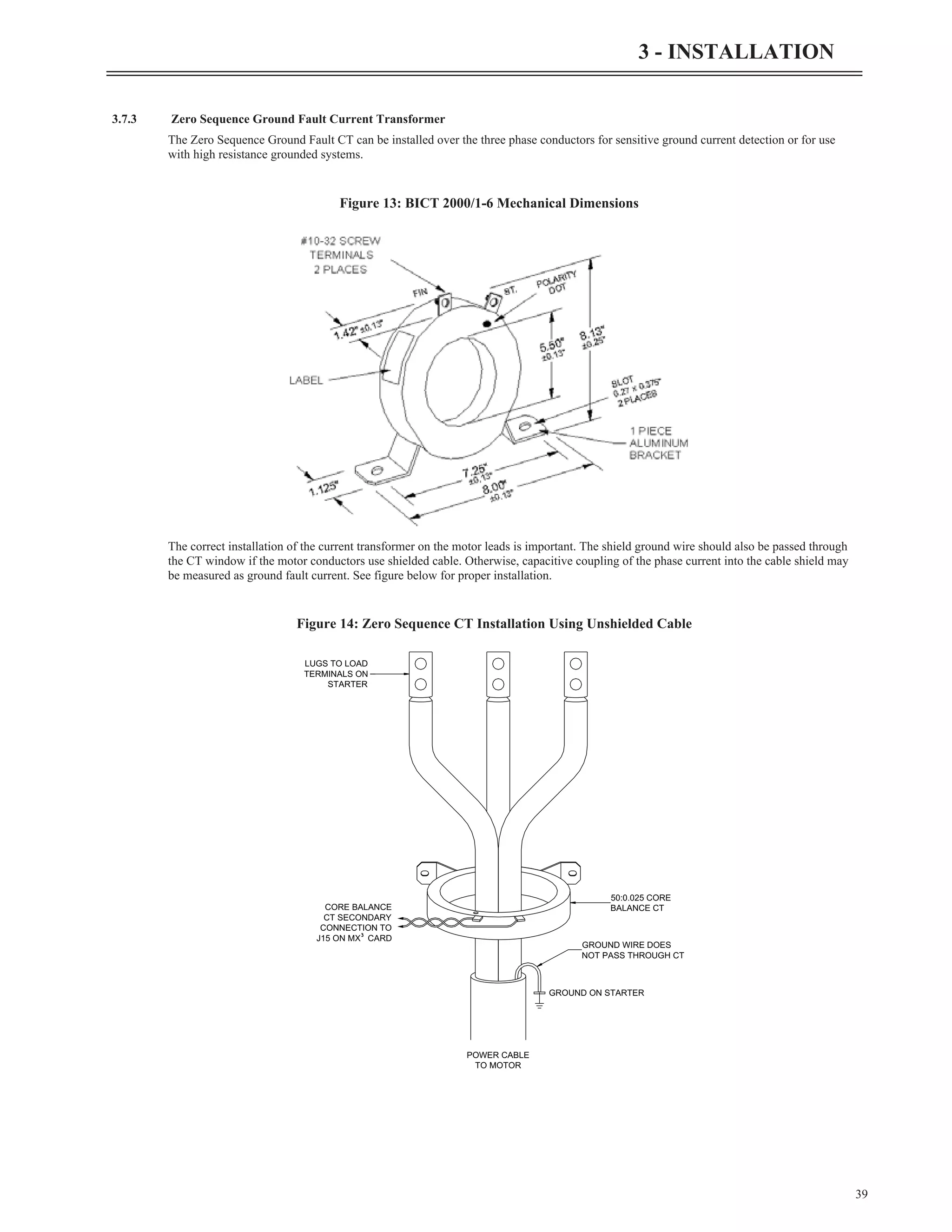 39
3 - INSTALLATION
3.7.3 Zero Sequence Ground Fault Current Transformer
The Zero Sequence Ground Fault CT can be installed over the three phase conductors for sensitive ground current detection or for use
with high resistance grounded systems.
The correct installation of the current transformer on the motor leads is important. The shield ground wire should also be passed through
the CT window if the motor conductors use shielded cable. Otherwise, capacitive coupling of the phase current into the cable shield may
be measured as ground fault current. See figure below for proper installation.
Figure 13: BICT 2000/1-6 Mechanical Dimensions
GROUND ON STARTER
POWER CABLE
TO MOTOR
GROUND WIRE DOES
NOT PASS THROUGH CT
CORE BALANCE
CT SECONDARY
CONNECTION TO
J15 ON MX³ CARD
LUGS TO LOAD
TERMINALS ON
STARTER
50:0.025 CORE
BALANCE CT
Figure 14: Zero Sequence CT Installation Using Unshielded Cable
 