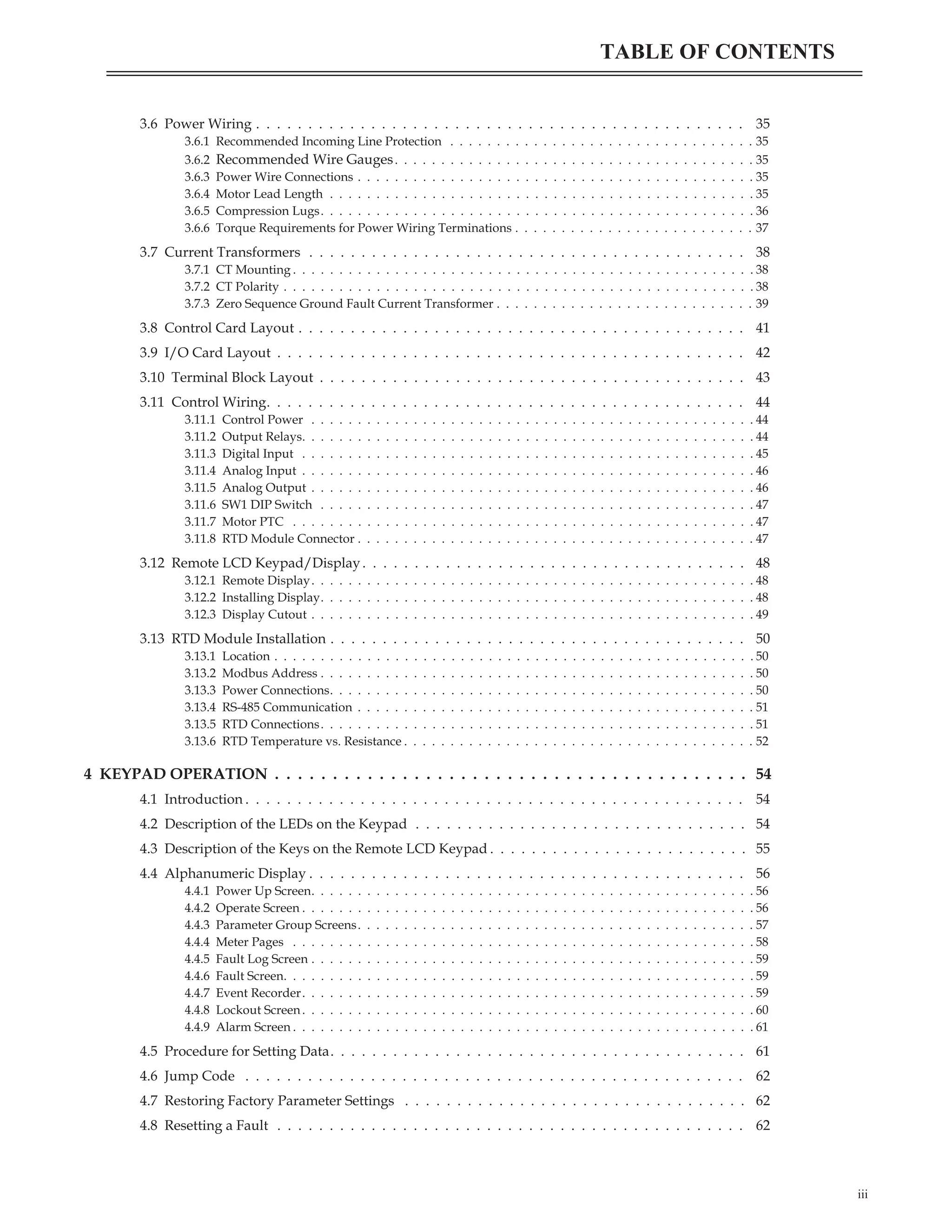 3.6 Power Wiring . . . . . . . . . . . . . . . . . . . . . . . . . . . . . . . . . . . . . . . . . . . . . . . 35
3.6.1 Recommended Incoming Line Protection . . . . . . . . . . . . . . . . . . . . . . . . . . . . . . . . . 35
3.6.2 Recommended Wire Gauges. . . . . . . . . . . . . . . . . . . . . . . . . . . . . . . . . . . . . . . 35
3.6.3 Power Wire Connections . . . . . . . . . . . . . . . . . . . . . . . . . . . . . . . . . . . . . . . . . . . 35
3.6.4 Motor Lead Length . . . . . . . . . . . . . . . . . . . . . . . . . . . . . . . . . . . . . . . . . . . . . . 35
3.6.5 Compression Lugs. . . . . . . . . . . . . . . . . . . . . . . . . . . . . . . . . . . . . . . . . . . . . . . 36
3.6.6 Torque Requirements for Power Wiring Terminations . . . . . . . . . . . . . . . . . . . . . . . . . . 37
3.7 Current Transformers . . . . . . . . . . . . . . . . . . . . . . . . . . . . . . . . . . . . . . . . . . 38
3.7.1 CT Mounting . . . . . . . . . . . . . . . . . . . . . . . . . . . . . . . . . . . . . . . . . . . . . . . . . . 38
3.7.2 CT Polarity . . . . . . . . . . . . . . . . . . . . . . . . . . . . . . . . . . . . . . . . . . . . . . . . . . . 38
3.7.3 Zero Sequence Ground Fault Current Transformer . . . . . . . . . . . . . . . . . . . . . . . . . . . . 39
3.8 Control Card Layout . . . . . . . . . . . . . . . . . . . . . . . . . . . . . . . . . . . . . . . . . . . 41
3.9 I/O Card Layout . . . . . . . . . . . . . . . . . . . . . . . . . . . . . . . . . . . . . . . . . . . . . 42
3.10 Terminal Block Layout . . . . . . . . . . . . . . . . . . . . . . . . . . . . . . . . . . . . . . . . . 43
3.11 Control Wiring. . . . . . . . . . . . . . . . . . . . . . . . . . . . . . . . . . . . . . . . . . . . . . 44
3.11.1 Control Power . . . . . . . . . . . . . . . . . . . . . . . . . . . . . . . . . . . . . . . . . . . . . . . . 44
3.11.2 Output Relays. . . . . . . . . . . . . . . . . . . . . . . . . . . . . . . . . . . . . . . . . . . . . . . . . 44
3.11.3 Digital Input . . . . . . . . . . . . . . . . . . . . . . . . . . . . . . . . . . . . . . . . . . . . . . . . . 45
3.11.4 Analog Input . . . . . . . . . . . . . . . . . . . . . . . . . . . . . . . . . . . . . . . . . . . . . . . . . 46
3.11.5 Analog Output . . . . . . . . . . . . . . . . . . . . . . . . . . . . . . . . . . . . . . . . . . . . . . . . 46
3.11.6 SW1 DIP Switch . . . . . . . . . . . . . . . . . . . . . . . . . . . . . . . . . . . . . . . . . . . . . . . 47
3.11.7 Motor PTC . . . . . . . . . . . . . . . . . . . . . . . . . . . . . . . . . . . . . . . . . . . . . . . . . . 47
3.11.8 RTD Module Connector . . . . . . . . . . . . . . . . . . . . . . . . . . . . . . . . . . . . . . . . . . . 47
3.12 Remote LCD Keypad/Display. . . . . . . . . . . . . . . . . . . . . . . . . . . . . . . . . . . . . 48
3.12.1 Remote Display. . . . . . . . . . . . . . . . . . . . . . . . . . . . . . . . . . . . . . . . . . . . . . . . 48
3.12.2 Installing Display. . . . . . . . . . . . . . . . . . . . . . . . . . . . . . . . . . . . . . . . . . . . . . . 48
3.12.3 Display Cutout . . . . . . . . . . . . . . . . . . . . . . . . . . . . . . . . . . . . . . . . . . . . . . . . 49
3.13 RTD Module Installation . . . . . . . . . . . . . . . . . . . . . . . . . . . . . . . . . . . . . . . . 50
3.13.1 Location . . . . . . . . . . . . . . . . . . . . . . . . . . . . . . . . . . . . . . . . . . . . . . . . . . . . 50
3.13.2 Modbus Address . . . . . . . . . . . . . . . . . . . . . . . . . . . . . . . . . . . . . . . . . . . . . . . 50
3.13.3 Power Connections. . . . . . . . . . . . . . . . . . . . . . . . . . . . . . . . . . . . . . . . . . . . . . 50
3.13.4 RS-485 Communication . . . . . . . . . . . . . . . . . . . . . . . . . . . . . . . . . . . . . . . . . . . 51
3.13.5 RTD Connections. . . . . . . . . . . . . . . . . . . . . . . . . . . . . . . . . . . . . . . . . . . . . . . 51
3.13.6 RTD Temperature vs. Resistance . . . . . . . . . . . . . . . . . . . . . . . . . . . . . . . . . . . . . . 52
4 KEYPAD OPERATION . . . . . . . . . . . . . . . . . . . . . . . . . . . . . . . . . . . . . . . . . 54
4.1 Introduction . . . . . . . . . . . . . . . . . . . . . . . . . . . . . . . . . . . . . . . . . . . . . . . . 54
4.2 Description of the LEDs on the Keypad . . . . . . . . . . . . . . . . . . . . . . . . . . . . . . . . 54
4.3 Description of the Keys on the Remote LCD Keypad . . . . . . . . . . . . . . . . . . . . . . . . . 55
4.4 Alphanumeric Display . . . . . . . . . . . . . . . . . . . . . . . . . . . . . . . . . . . . . . . . . . 56
4.4.1 Power Up Screen. . . . . . . . . . . . . . . . . . . . . . . . . . . . . . . . . . . . . . . . . . . . . . . . 56
4.4.2 Operate Screen . . . . . . . . . . . . . . . . . . . . . . . . . . . . . . . . . . . . . . . . . . . . . . . . . 56
4.4.3 Parameter Group Screens. . . . . . . . . . . . . . . . . . . . . . . . . . . . . . . . . . . . . . . . . . . 57
4.4.4 Meter Pages . . . . . . . . . . . . . . . . . . . . . . . . . . . . . . . . . . . . . . . . . . . . . . . . . . 58
4.4.5 Fault Log Screen . . . . . . . . . . . . . . . . . . . . . . . . . . . . . . . . . . . . . . . . . . . . . . . . 59
4.4.6 Fault Screen. . . . . . . . . . . . . . . . . . . . . . . . . . . . . . . . . . . . . . . . . . . . . . . . . . . 59
4.4.7 Event Recorder. . . . . . . . . . . . . . . . . . . . . . . . . . . . . . . . . . . . . . . . . . . . . . . . . 59
4.4.8 Lockout Screen. . . . . . . . . . . . . . . . . . . . . . . . . . . . . . . . . . . . . . . . . . . . . . . . . 60
4.4.9 Alarm Screen . . . . . . . . . . . . . . . . . . . . . . . . . . . . . . . . . . . . . . . . . . . . . . . . . . 61
4.5 Procedure for Setting Data. . . . . . . . . . . . . . . . . . . . . . . . . . . . . . . . . . . . . . . . 61
4.6 Jump Code . . . . . . . . . . . . . . . . . . . . . . . . . . . . . . . . . . . . . . . . . . . . . . . . 62
4.7 Restoring Factory Parameter Settings . . . . . . . . . . . . . . . . . . . . . . . . . . . . . . . . . 62
4.8 Resetting a Fault . . . . . . . . . . . . . . . . . . . . . . . . . . . . . . . . . . . . . . . . . . . . . 62
iii
TABLE OF CONTENTS
 