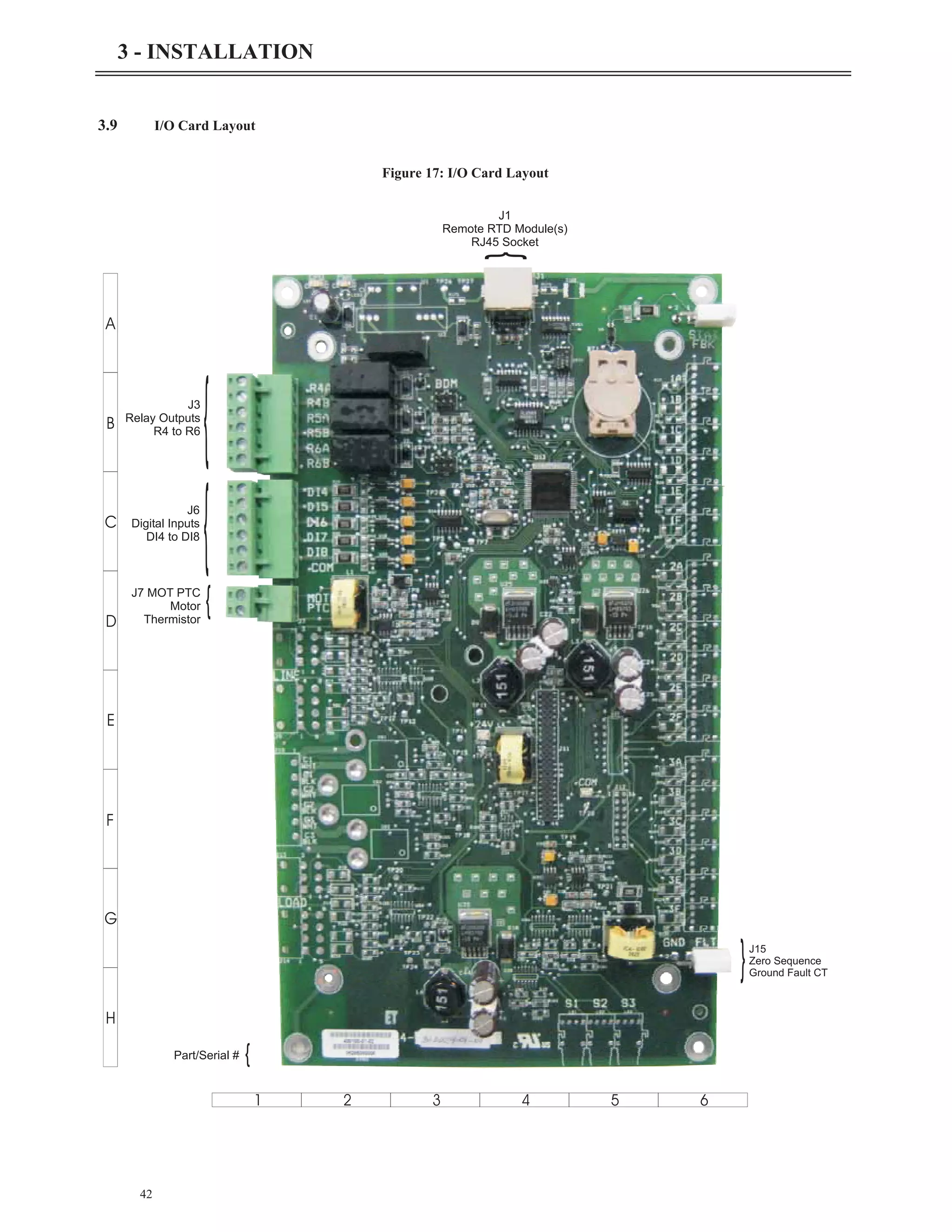 42
3 - INSTALLATION
3.9 I/O Card Layout
A
B
C
D
E
F
G
H
1 2 3 4 5 6
{
J3
Relay Outputs
R4 to R6
{
J6
Digital Inputs
DI4 to DI8
J7 MOT PTC
Motor
Thermistor
{
{
Part/Serial #
{
J1
Remote RTD Module(s)
RJ45 Socket
}J15
Zero Sequence
Ground Fault CT
Figure 17: I/O Card Layout
 