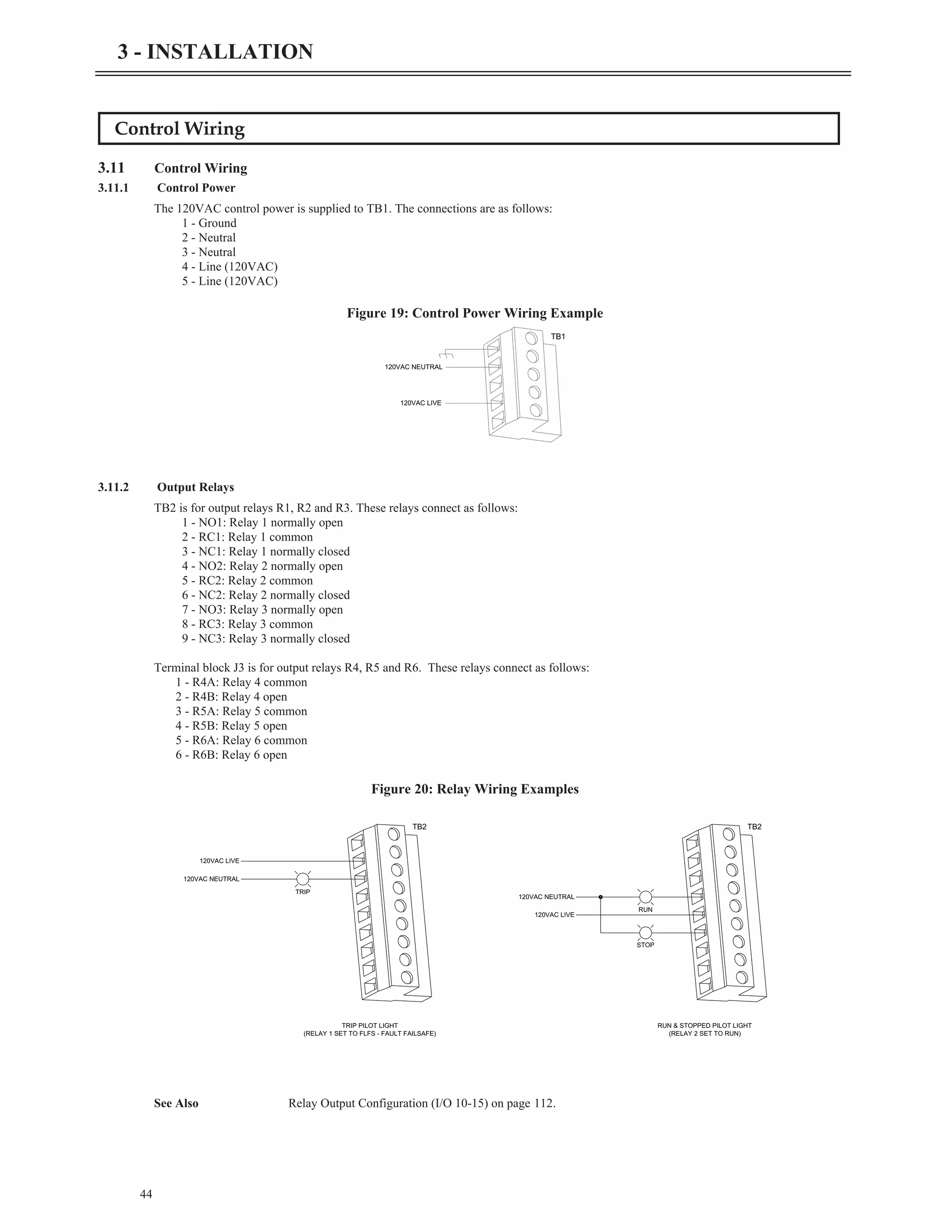 44
3 - INSTALLATION
Control Wiring
3.11 Control Wiring
3.11.1 Control Power
The 120VAC control power is supplied to TB1. The connections are as follows:
1 - Ground
2 - Neutral
3 - Neutral
4 - Line (120VAC)
5 - Line (120VAC)
3.11.2 Output Relays
TB2 is for output relays R1, R2 and R3. These relays connect as follows:
1 - NO1: Relay 1 normally open
2 - RC1: Relay 1 common
3 - NC1: Relay 1 normally closed
4 - NO2: Relay 2 normally open
5 - RC2: Relay 2 common
6 - NC2: Relay 2 normally closed
7 - NO3: Relay 3 normally open
8 - RC3: Relay 3 common
9 - NC3: Relay 3 normally closed
Terminal block J3 is for output relays R4, R5 and R6. These relays connect as follows:
1 - R4A: Relay 4 common
2 - R4B: Relay 4 open
3 - R5A: Relay 5 common
4 - R5B: Relay 5 open
5 - R6A: Relay 6 common
6 - R6B: Relay 6 open
See Also Relay Output Configuration (I/O 10-15) on page 112.
120VAC LIVE
120VAC NEUTRAL
TB1
Figure 19: Control Power Wiring Example
120VAC LIVE
120VAC NEUTRAL
TRIP
TRIP PILOT LIGHT
(RELAY 1 SET TO FLFS - FAULT FAILSAFE)
120VAC LIVE
120VAC NEUTRAL
STOP
RUN & STOPPED PILOT LIGHT
(RELAY 2 SET TO RUN)
RUN
TB2 TB2
Figure 20: Relay Wiring Examples
 