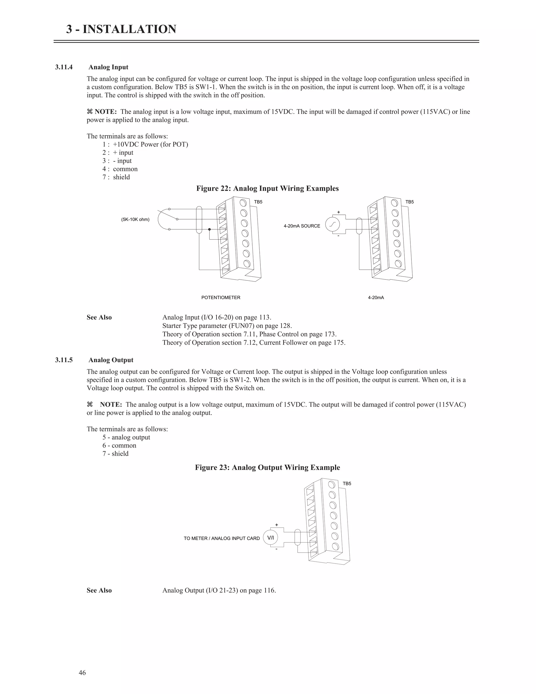 3.11.4 Analog Input
The analog input can be configured for voltage or current loop. The input is shipped in the voltage loop configuration unless specified in
a custom configuration. Below TB5 is SW1-1. When the switch is in the on position, the input is current loop. When off, it is a voltage
input. The control is shipped with the switch in the off position.
z NOTE: The analog input is a low voltage input, maximum of 15VDC. The input will be damaged if control power (115VAC) or line
power is applied to the analog input.
The terminals are as follows:
1 : +10VDC Power (for POT)
2 : + input
3 : - input
4 : common
7 : shield
See Also Analog Input (I/O 16-20) on page 113.
Starter Type parameter (FUN07) on page 128.
Theory of Operation section 7.11, Phase Control on page 173.
Theory of Operation section 7.12, Current Follower on page 175.
3.11.5 Analog Output
The analog output can be configured for Voltage or Current loop. The output is shipped in the Voltage loop configuration unless
specified in a custom configuration. Below TB5 is SW1-2. When the switch is in the off position, the output is current. When on, it is a
Voltage loop output. The control is shipped with the Switch on.
z NOTE: The analog output is a low voltage output, maximum of 15VDC. The output will be damaged if control power (115VAC)
or line power is applied to the analog output.
The terminals are as follows:
5 - analog output
6 - common
7 - shield
See Also Analog Output (I/O 21-23) on page 116.
46
3 - INSTALLATION
(5K-10K ohm)
POTENTIOMETER 4-20mA
4-20mA SOURCE
+
-
TB5 TB5
Figure 22: Analog Input Wiring Examples
V/I
TO METER / ANALOG INPUT CARD
+
-
TB5
Figure 23: Analog Output Wiring Example
 