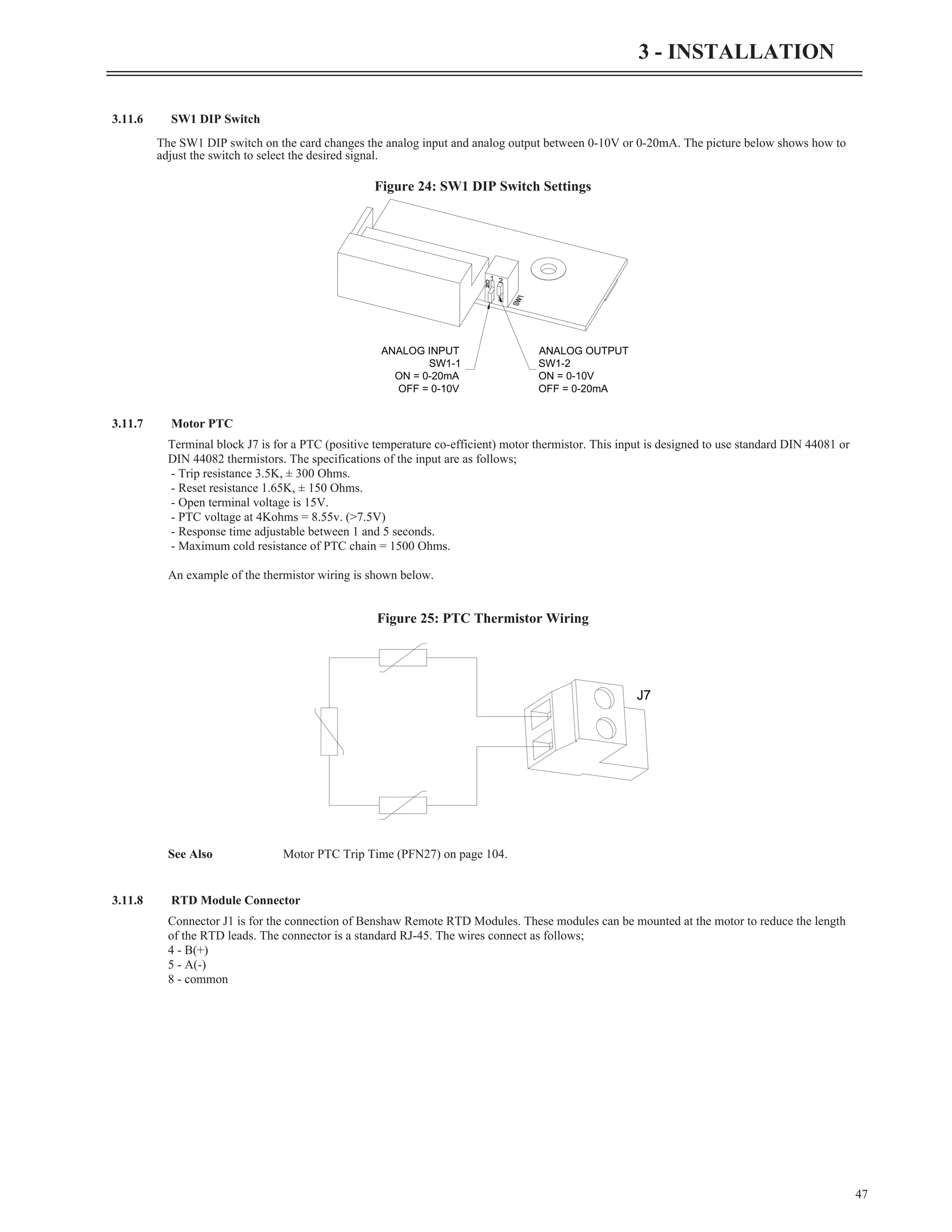 3.11.6 SW1 DIP Switch
The SW1 DIP switch on the card changes the analog input and analog output between 0-10V or 0-20mA. The picture below shows how to
adjust the switch to select the desired signal.
3.11.7 Motor PTC
Terminal block J7 is for a PTC (positive temperature co-efficient) motor thermistor. This input is designed to use standard DIN 44081 or
DIN 44082 thermistors. The specifications of the input are as follows;
- Trip resistance 3.5K, ± 300 Ohms.
- Reset resistance 1.65K, ± 150 Ohms.
- Open terminal voltage is 15V.
- PTC voltage at 4Kohms = 8.55v. (>7.5V)
- Response time adjustable between 1 and 5 seconds.
- Maximum cold resistance of PTC chain = 1500 Ohms.
An example of the thermistor wiring is shown below.
See Also Motor PTC Trip Time (PFN27) on page 104.
3.11.8 RTD Module Connector
Connector J1 is for the connection of Benshaw Remote RTD Modules. These modules can be mounted at the motor to reduce the length
of the RTD leads. The connector is a standard RJ-45. The wires connect as follows;
4 - B(+)
5 - A(-)
8 - common
47
3 - INSTALLATION
ANALOG OUTPUT
SW1-2
ON = 0-10V
OFF = 0-20mA
ANALOG INPUT
SW1-1
ON = 0-20mA
OFF = 0-10V
Figure 24: SW1 DIP Switch Settings
J7
Figure 25: PTC Thermistor Wiring
 