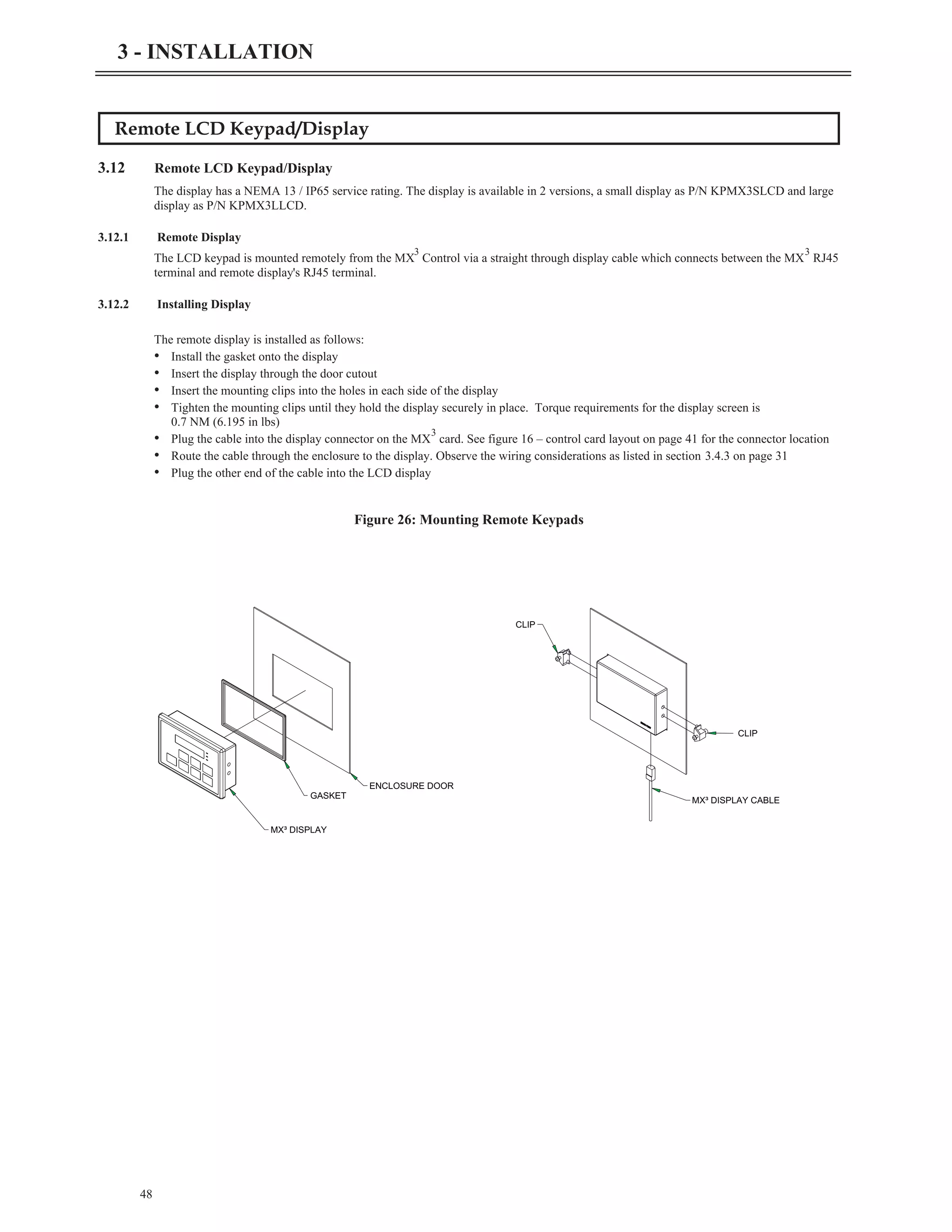Remote LCD Keypad/Display
3.12 Remote LCD Keypad/Display
The display has a NEMA 13 / IP65 service rating. The display is available in 2 versions, a small display as P/N KPMX3SLCD and large
display as P/N KPMX3LLCD.
3.12.1 Remote Display
The LCD keypad is mounted remotely from the MX
3
Control via a straight through display cable which connects between the MX
3
RJ45
terminal and remote display's RJ45 terminal.
3.12.2 Installing Display
The remote display is installed as follows:
• Install the gasket onto the display
• Insert the display through the door cutout
• Insert the mounting clips into the holes in each side of the display
• Tighten the mounting clips until they hold the display securely in place. Torque requirements for the display screen is
0.7 NM (6.195 in lbs)
• Plug the cable into the display connector on the MX
3
card. See figure 16 – control card layout on page 41 for the connector location
• Route the cable through the enclosure to the display. Observe the wiring considerations as listed in section 3.4.3 on page 31
• Plug the other end of the cable into the LCD display
48
3 - INSTALLATION
MX³ DISPLAY
GASKET
ENCLOSURE DOOR
MX³ DISPLAY CABLE
CLIP
CLIP
Figure 26: Mounting Remote Keypads
 