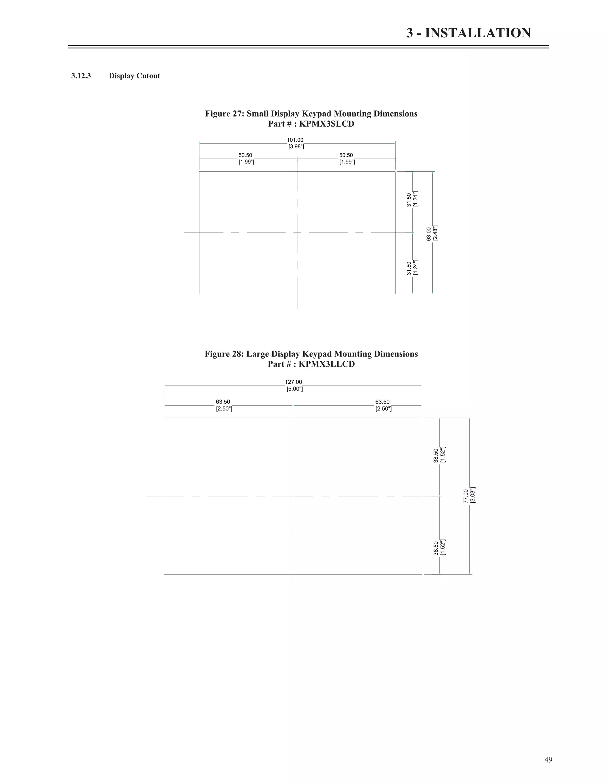 3.12.3 Display Cutout
49
3 - INSTALLATION
50.50
[1.99"]
50.50
[1.99"]
31.50
[1.24"]
31.50
[1.24"]
101.00
[3.98"]
63.00
[2.48"]
Figure 27: Small Display Keypad Mounting Dimensions
Part # : KPMX3SLCD
63.50
[2.50"]
63.50
[2.50"]
38.50
[1.52"]
38.50
[1.52"]
127.00
[5.00"]
77.00
[3.03"]
Figure 28: Large Display Keypad Mounting Dimensions
Part # : KPMX3LLCD
 
