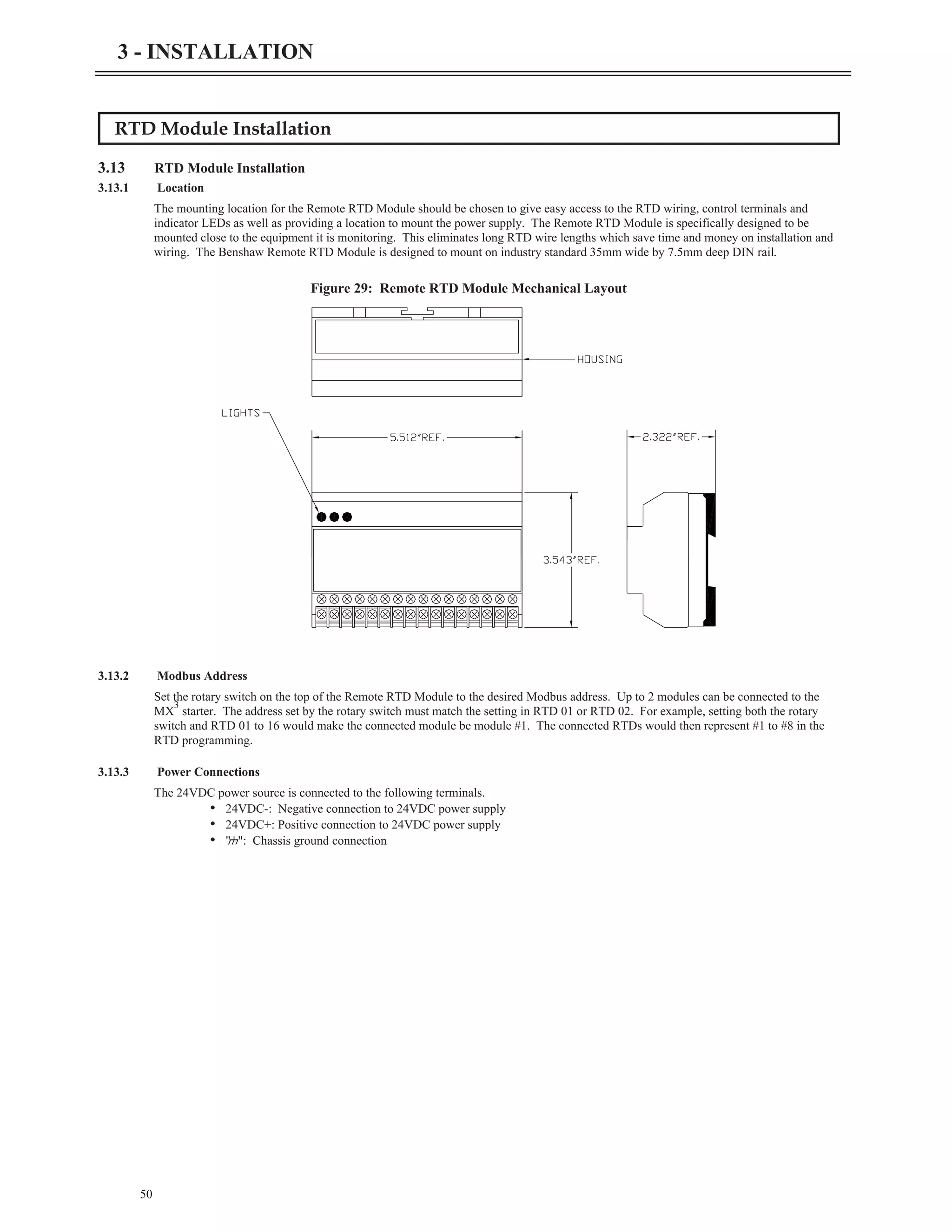 RTD Module Installation
3.13 RTD Module Installation
3.13.1 Location
The mounting location for the Remote RTD Module should be chosen to give easy access to the RTD wiring, control terminals and
indicator LEDs as well as providing a location to mount the power supply. The Remote RTD Module is specifically designed to be
mounted close to the equipment it is monitoring. This eliminates long RTD wire lengths which save time and money on installation and
wiring. The Benshaw Remote RTD Module is designed to mount on industry standard 35mm wide by 7.5mm deep DIN rail.
3.13.2 Modbus Address
Set the rotary switch on the top of the Remote RTD Module to the desired Modbus address. Up to 2 modules can be connected to the
MX
3
starter. The address set by the rotary switch must match the setting in RTD 01 or RTD 02. For example, setting both the rotary
switch and RTD 01 to 16 would make the connected module be module #1. The connected RTDs would then represent #1 to #8 in the
RTD programming.
3.13.3 Power Connections
The 24VDC power source is connected to the following terminals.
• 24VDC-: Negative connection to 24VDC power supply
• 24VDC+: Positive connection to 24VDC power supply
• "g": Chassis ground connection
50
3 - INSTALLATION
Figure 29: Remote RTD Module Mechanical Layout
 