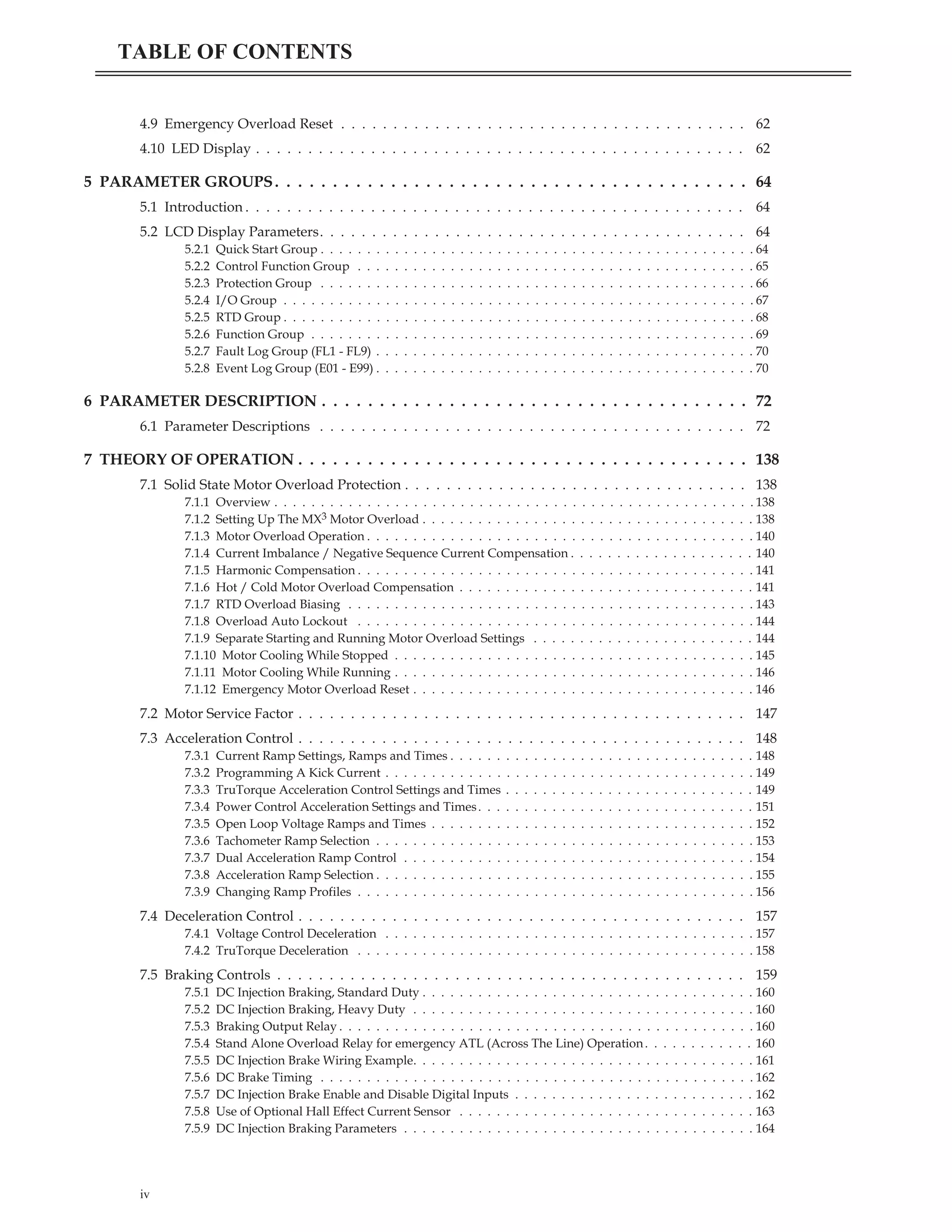 4.9 Emergency Overload Reset . . . . . . . . . . . . . . . . . . . . . . . . . . . . . . . . . . . . . . . 62
4.10 LED Display . . . . . . . . . . . . . . . . . . . . . . . . . . . . . . . . . . . . . . . . . . . . . . . 62
5 PARAMETER GROUPS. . . . . . . . . . . . . . . . . . . . . . . . . . . . . . . . . . . . . . . . . 64
5.1 Introduction . . . . . . . . . . . . . . . . . . . . . . . . . . . . . . . . . . . . . . . . . . . . . . . . 64
5.2 LCD Display Parameters. . . . . . . . . . . . . . . . . . . . . . . . . . . . . . . . . . . . . . . . . 64
5.2.1 Quick Start Group . . . . . . . . . . . . . . . . . . . . . . . . . . . . . . . . . . . . . . . . . . . . . . . 64
5.2.2 Control Function Group . . . . . . . . . . . . . . . . . . . . . . . . . . . . . . . . . . . . . . . . . . . 65
5.2.3 Protection Group . . . . . . . . . . . . . . . . . . . . . . . . . . . . . . . . . . . . . . . . . . . . . . . 66
5.2.4 I/O Group . . . . . . . . . . . . . . . . . . . . . . . . . . . . . . . . . . . . . . . . . . . . . . . . . . . 67
5.2.5 RTD Group . . . . . . . . . . . . . . . . . . . . . . . . . . . . . . . . . . . . . . . . . . . . . . . . . . . 68
5.2.6 Function Group . . . . . . . . . . . . . . . . . . . . . . . . . . . . . . . . . . . . . . . . . . . . . . . . 69
5.2.7 Fault Log Group (FL1 - FL9) . . . . . . . . . . . . . . . . . . . . . . . . . . . . . . . . . . . . . . . . . 70
5.2.8 Event Log Group (E01 - E99) . . . . . . . . . . . . . . . . . . . . . . . . . . . . . . . . . . . . . . . . . 70
6 PARAMETER DESCRIPTION . . . . . . . . . . . . . . . . . . . . . . . . . . . . . . . . . . . . . 72
6.1 Parameter Descriptions . . . . . . . . . . . . . . . . . . . . . . . . . . . . . . . . . . . . . . . . . 72
7 THEORY OF OPERATION . . . . . . . . . . . . . . . . . . . . . . . . . . . . . . . . . . . . . . . 138
7.1 Solid State Motor Overload Protection . . . . . . . . . . . . . . . . . . . . . . . . . . . . . . . . . 138
7.1.1 Overview . . . . . . . . . . . . . . . . . . . . . . . . . . . . . . . . . . . . . . . . . . . . . . . . . . . . 138
7.1.2 Setting Up The MX3 Motor Overload . . . . . . . . . . . . . . . . . . . . . . . . . . . . . . . . . . . . 138
7.1.3 Motor Overload Operation . . . . . . . . . . . . . . . . . . . . . . . . . . . . . . . . . . . . . . . . . . 140
7.1.4 Current Imbalance / Negative Sequence Current Compensation . . . . . . . . . . . . . . . . . . . . 140
7.1.5 Harmonic Compensation . . . . . . . . . . . . . . . . . . . . . . . . . . . . . . . . . . . . . . . . . . . 141
7.1.6 Hot / Cold Motor Overload Compensation . . . . . . . . . . . . . . . . . . . . . . . . . . . . . . . . 141
7.1.7 RTD Overload Biasing . . . . . . . . . . . . . . . . . . . . . . . . . . . . . . . . . . . . . . . . . . . . 143
7.1.8 Overload Auto Lockout . . . . . . . . . . . . . . . . . . . . . . . . . . . . . . . . . . . . . . . . . . . 144
7.1.9 Separate Starting and Running Motor Overload Settings . . . . . . . . . . . . . . . . . . . . . . . . 144
7.1.10 Motor Cooling While Stopped . . . . . . . . . . . . . . . . . . . . . . . . . . . . . . . . . . . . . . . 145
7.1.11 Motor Cooling While Running . . . . . . . . . . . . . . . . . . . . . . . . . . . . . . . . . . . . . . . 146
7.1.12 Emergency Motor Overload Reset . . . . . . . . . . . . . . . . . . . . . . . . . . . . . . . . . . . . . 146
7.2 Motor Service Factor . . . . . . . . . . . . . . . . . . . . . . . . . . . . . . . . . . . . . . . . . . . 147
7.3 Acceleration Control . . . . . . . . . . . . . . . . . . . . . . . . . . . . . . . . . . . . . . . . . . . 148
7.3.1 Current Ramp Settings, Ramps and Times . . . . . . . . . . . . . . . . . . . . . . . . . . . . . . . . . 148
7.3.2 Programming A Kick Current . . . . . . . . . . . . . . . . . . . . . . . . . . . . . . . . . . . . . . . . 149
7.3.3 TruTorque Acceleration Control Settings and Times . . . . . . . . . . . . . . . . . . . . . . . . . . . 149
7.3.4 Power Control Acceleration Settings and Times. . . . . . . . . . . . . . . . . . . . . . . . . . . . . . 151
7.3.5 Open Loop Voltage Ramps and Times . . . . . . . . . . . . . . . . . . . . . . . . . . . . . . . . . . . 152
7.3.6 Tachometer Ramp Selection . . . . . . . . . . . . . . . . . . . . . . . . . . . . . . . . . . . . . . . . . 153
7.3.7 Dual Acceleration Ramp Control . . . . . . . . . . . . . . . . . . . . . . . . . . . . . . . . . . . . . . 154
7.3.8 Acceleration Ramp Selection . . . . . . . . . . . . . . . . . . . . . . . . . . . . . . . . . . . . . . . . . 155
7.3.9 Changing Ramp Profiles . . . . . . . . . . . . . . . . . . . . . . . . . . . . . . . . . . . . . . . . . . . 156
7.4 Deceleration Control . . . . . . . . . . . . . . . . . . . . . . . . . . . . . . . . . . . . . . . . . . . 157
7.4.1 Voltage Control Deceleration . . . . . . . . . . . . . . . . . . . . . . . . . . . . . . . . . . . . . . . . 157
7.4.2 TruTorque Deceleration . . . . . . . . . . . . . . . . . . . . . . . . . . . . . . . . . . . . . . . . . . . 158
7.5 Braking Controls . . . . . . . . . . . . . . . . . . . . . . . . . . . . . . . . . . . . . . . . . . . . . 159
7.5.1 DC Injection Braking, Standard Duty . . . . . . . . . . . . . . . . . . . . . . . . . . . . . . . . . . . . 160
7.5.2 DC Injection Braking, Heavy Duty . . . . . . . . . . . . . . . . . . . . . . . . . . . . . . . . . . . . . 160
7.5.3 Braking Output Relay . . . . . . . . . . . . . . . . . . . . . . . . . . . . . . . . . . . . . . . . . . . . . 160
7.5.4 Stand Alone Overload Relay for emergency ATL (Across The Line) Operation. . . . . . . . . . . . 160
7.5.5 DC Injection Brake Wiring Example. . . . . . . . . . . . . . . . . . . . . . . . . . . . . . . . . . . . . 161
7.5.6 DC Brake Timing . . . . . . . . . . . . . . . . . . . . . . . . . . . . . . . . . . . . . . . . . . . . . . . 162
7.5.7 DC Injection Brake Enable and Disable Digital Inputs . . . . . . . . . . . . . . . . . . . . . . . . . . 162
7.5.8 Use of Optional Hall Effect Current Sensor . . . . . . . . . . . . . . . . . . . . . . . . . . . . . . . . 163
7.5.9 DC Injection Braking Parameters . . . . . . . . . . . . . . . . . . . . . . . . . . . . . . . . . . . . . . 164
iv
TABLE OF CONTENTS
 