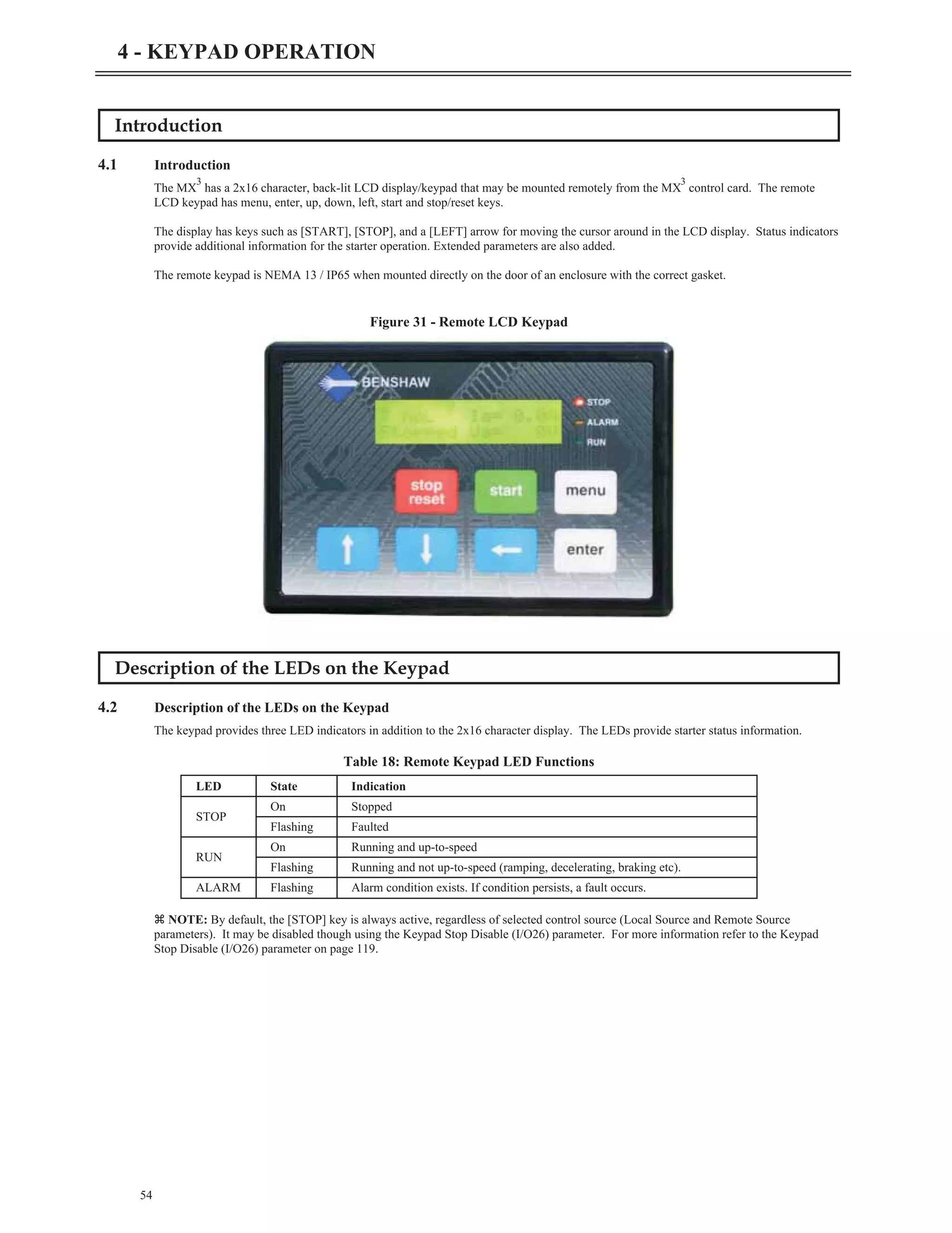 Introduction
4.1 Introduction
The MX
3
has a 2x16 character, back-lit LCD display/keypad that may be mounted remotely from the MX
3
control card. The remote
LCD keypad has menu, enter, up, down, left, start and stop/reset keys.
The display has keys such as [START], [STOP], and a [LEFT] arrow for moving the cursor around in the LCD display. Status indicators
provide additional information for the starter operation. Extended parameters are also added.
The remote keypad is NEMA 13 / IP65 when mounted directly on the door of an enclosure with the correct gasket.
Description of the LEDs on the Keypad
4.2 Description of the LEDs on the Keypad
The keypad provides three LED indicators in addition to the 2x16 character display. The LEDs provide starter status information.
z NOTE: By default, the [STOP] key is always active, regardless of selected control source (Local Source and Remote Source
parameters). It may be disabled though using the Keypad Stop Disable (I/O26) parameter. For more information refer to the Keypad
Stop Disable (I/O26) parameter on page 119.
54
4 - KEYPAD OPERATION
Figure 31 - Remote LCD Keypad
LED State Indication
STOP
On Stopped
Flashing Faulted
RUN
On Running and up-to-speed
Flashing Running and not up-to-speed (ramping, decelerating, braking etc).
ALARM Flashing Alarm condition exists. If condition persists, a fault occurs.
Table 18: Remote Keypad LED Functions
 