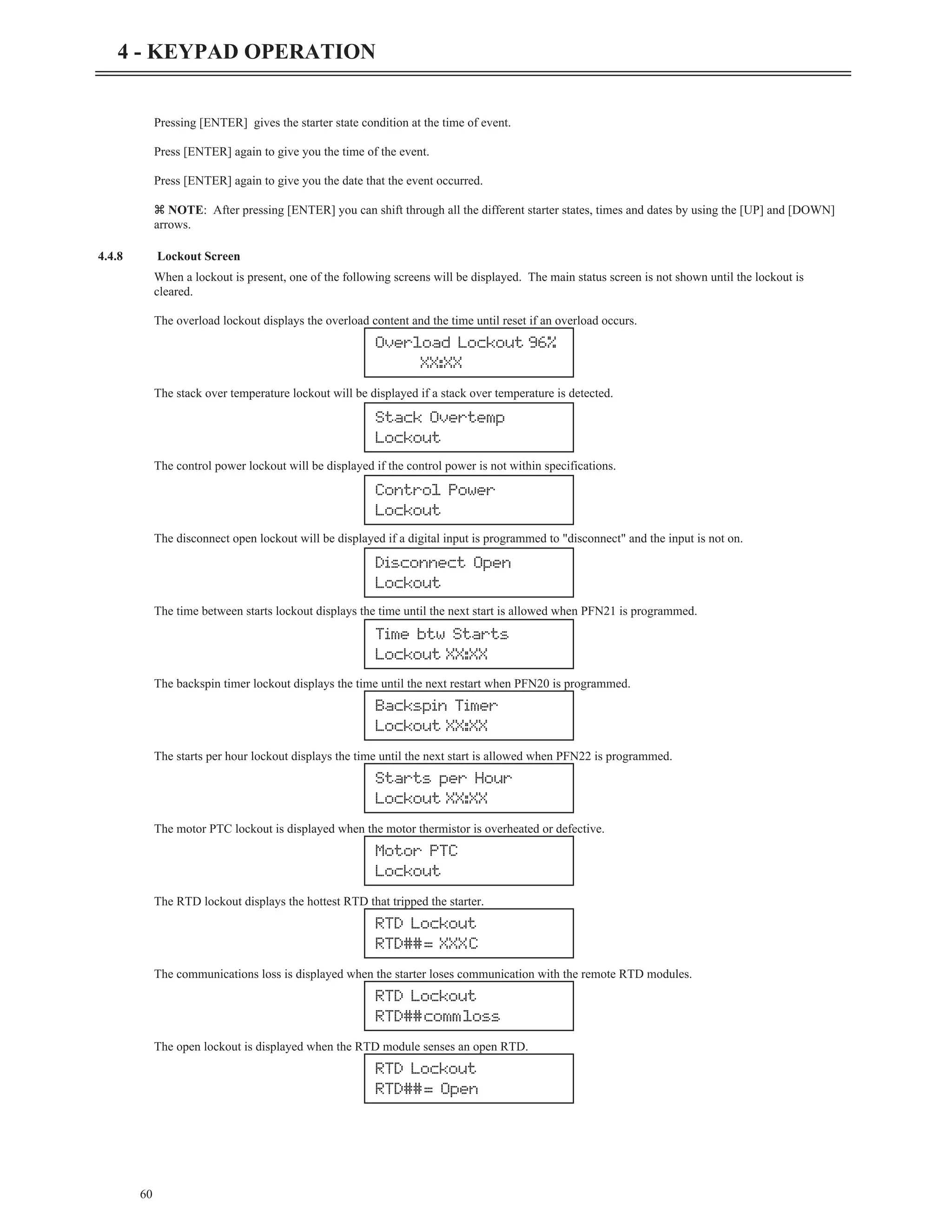Pressing [ENTER] gives the starter state condition at the time of event.
Press [ENTER] again to give you the time of the event.
Press [ENTER] again to give you the date that the event occurred.
z NOTE: After pressing [ENTER] you can shift through all the different starter states, times and dates by using the [UP] and [DOWN]
arrows.
4.4.8 Lockout Screen
When a lockout is present, one of the following screens will be displayed. The main status screen is not shown until the lockout is
cleared.
The overload lockout displays the overload content and the time until reset if an overload occurs.
The stack over temperature lockout will be displayed if a stack over temperature is detected.
The control power lockout will be displayed if the control power is not within specifications.
The disconnect open lockout will be displayed if a digital input is programmed to "disconnect" and the input is not on.
The time between starts lockout displays the time until the next start is allowed when PFN21 is programmed.
The backspin timer lockout displays the time until the next restart when PFN20 is programmed.
The starts per hour lockout displays the time until the next start is allowed when PFN22 is programmed.
The motor PTC lockout is displayed when the motor thermistor is overheated or defective.
The RTD lockout displays the hottest RTD that tripped the starter.
The communications loss is displayed when the starter loses communication with the remote RTD modules.
The open lockout is displayed when the RTD module senses an open RTD.
60
4 - KEYPAD OPERATION
Overload Lockout 96%
XX:XX
Stack Overtemp
Lockout
Control Power
Lockout
Disconnect Open
Lockout
Time btw Starts
Lockout XX:XX
Backspin Timer
Lockout XX:XX
Starts per Hour
Lockout XX:XX
Motor PTC
Lockout
RTD Lockout
RTD##= XXXC
RTD Lockout
RTD##commloss
RTD Lockout
RTD##= Open
 