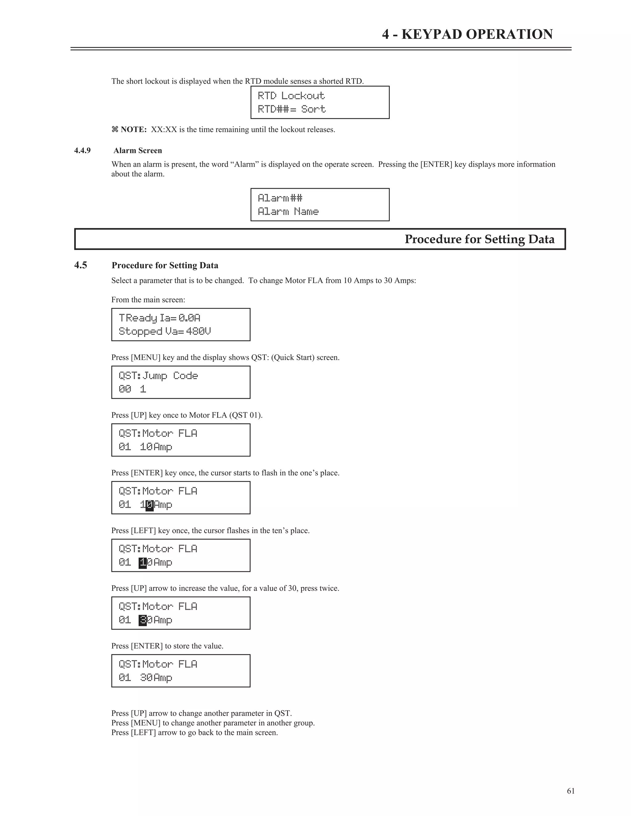 The short lockout is displayed when the RTD module senses a shorted RTD.
z NOTE: XX:XX is the time remaining until the lockout releases.
4.4.9 Alarm Screen
When an alarm is present, the word “Alarm” is displayed on the operate screen. Pressing the [ENTER] key displays more information
about the alarm.
Procedure for Setting Data
4.5 Procedure for Setting Data
Select a parameter that is to be changed. To change Motor FLA from 10 Amps to 30 Amps:
From the main screen:
Press [MENU] key and the display shows QST: (Quick Start) screen.
Press [UP] key once to Motor FLA (QST 01).
Press [ENTER] key once, the cursor starts to flash in the one’s place.
Press [LEFT] key once, the cursor flashes in the ten’s place.
Press [UP] arrow to increase the value, for a value of 30, press twice.
Press [ENTER] to store the value.
Press [UP] arrow to change another parameter in QST.
Press [MENU] to change another parameter in another group.
Press [LEFT] arrow to go back to the main screen.
61
4 - KEYPAD OPERATION
Alarm##
Alarm Name
TReady Ia= 0.0A
Stopped Va= 480V
QST: Jump Code
00 1
QST: Motor FLA
01 10Amp
QST: Motor FLA
01 10Amp
QST: Motor FLA
01 10Amp
QST: Motor FLA
01 30Amp
QST: Motor FLA
01 30Amp
RTD Lockout
RTD##= Sort
 