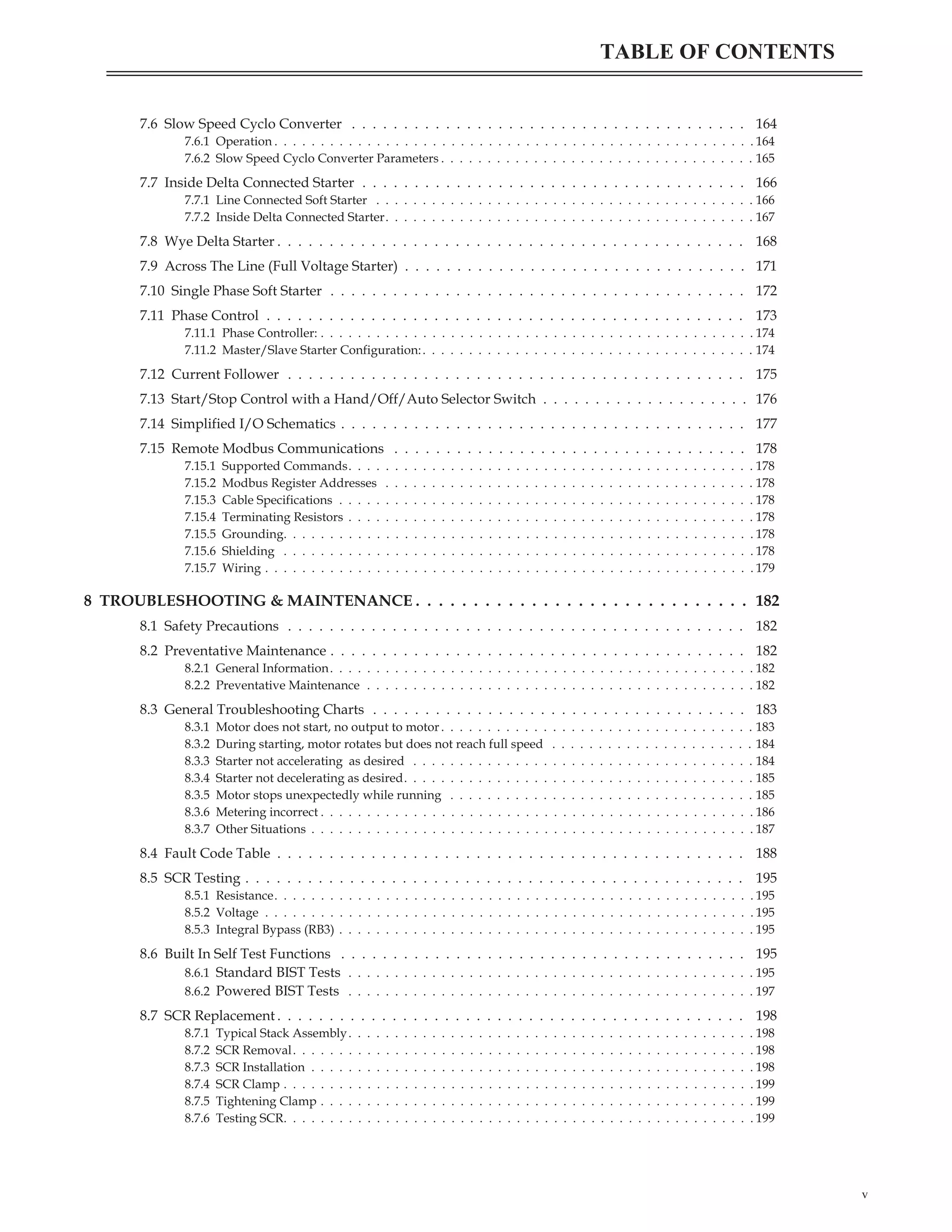 7.6 Slow Speed Cyclo Converter . . . . . . . . . . . . . . . . . . . . . . . . . . . . . . . . . . . . . . 164
7.6.1 Operation . . . . . . . . . . . . . . . . . . . . . . . . . . . . . . . . . . . . . . . . . . . . . . . . . . . . 164
7.6.2 Slow Speed Cyclo Converter Parameters . . . . . . . . . . . . . . . . . . . . . . . . . . . . . . . . . . 165
7.7 Inside Delta Connected Starter . . . . . . . . . . . . . . . . . . . . . . . . . . . . . . . . . . . . . 166
7.7.1 Line Connected Soft Starter . . . . . . . . . . . . . . . . . . . . . . . . . . . . . . . . . . . . . . . . . 166
7.7.2 Inside Delta Connected Starter. . . . . . . . . . . . . . . . . . . . . . . . . . . . . . . . . . . . . . . . 167
7.8 Wye Delta Starter . . . . . . . . . . . . . . . . . . . . . . . . . . . . . . . . . . . . . . . . . . . . . 168
7.9 Across The Line (Full Voltage Starter) . . . . . . . . . . . . . . . . . . . . . . . . . . . . . . . . . 171
7.10 Single Phase Soft Starter . . . . . . . . . . . . . . . . . . . . . . . . . . . . . . . . . . . . . . . . 172
7.11 Phase Control . . . . . . . . . . . . . . . . . . . . . . . . . . . . . . . . . . . . . . . . . . . . . . 173
7.11.1 Phase Controller: . . . . . . . . . . . . . . . . . . . . . . . . . . . . . . . . . . . . . . . . . . . . . . . 174
7.11.2 Master/Slave Starter Configuration:. . . . . . . . . . . . . . . . . . . . . . . . . . . . . . . . . . . . 174
7.12 Current Follower . . . . . . . . . . . . . . . . . . . . . . . . . . . . . . . . . . . . . . . . . . . . 175
7.13 Start/Stop Control with a Hand/Off/Auto Selector Switch . . . . . . . . . . . . . . . . . . . . 176
7.14 Simplified I/O Schematics . . . . . . . . . . . . . . . . . . . . . . . . . . . . . . . . . . . . . . . 177
7.15 Remote Modbus Communications . . . . . . . . . . . . . . . . . . . . . . . . . . . . . . . . . . 178
7.15.1 Supported Commands. . . . . . . . . . . . . . . . . . . . . . . . . . . . . . . . . . . . . . . . . . . . 178
7.15.2 Modbus Register Addresses . . . . . . . . . . . . . . . . . . . . . . . . . . . . . . . . . . . . . . . . 178
7.15.3 Cable Specifications . . . . . . . . . . . . . . . . . . . . . . . . . . . . . . . . . . . . . . . . . . . . . 178
7.15.4 Terminating Resistors . . . . . . . . . . . . . . . . . . . . . . . . . . . . . . . . . . . . . . . . . . . . 178
7.15.5 Grounding. . . . . . . . . . . . . . . . . . . . . . . . . . . . . . . . . . . . . . . . . . . . . . . . . . . 178
7.15.6 Shielding . . . . . . . . . . . . . . . . . . . . . . . . . . . . . . . . . . . . . . . . . . . . . . . . . . . 178
7.15.7 Wiring . . . . . . . . . . . . . . . . . . . . . . . . . . . . . . . . . . . . . . . . . . . . . . . . . . . . . 179
8 TROUBLESHOOTING & MAINTENANCE . . . . . . . . . . . . . . . . . . . . . . . . . . . . . 182
8.1 Safety Precautions . . . . . . . . . . . . . . . . . . . . . . . . . . . . . . . . . . . . . . . . . . . . 182
8.2 Preventative Maintenance . . . . . . . . . . . . . . . . . . . . . . . . . . . . . . . . . . . . . . . . 182
8.2.1 General Information. . . . . . . . . . . . . . . . . . . . . . . . . . . . . . . . . . . . . . . . . . . . . . 182
8.2.2 Preventative Maintenance . . . . . . . . . . . . . . . . . . . . . . . . . . . . . . . . . . . . . . . . . . 182
8.3 General Troubleshooting Charts . . . . . . . . . . . . . . . . . . . . . . . . . . . . . . . . . . . . 183
8.3.1 Motor does not start, no output to motor. . . . . . . . . . . . . . . . . . . . . . . . . . . . . . . . . . 183
8.3.2 During starting, motor rotates but does not reach full speed . . . . . . . . . . . . . . . . . . . . . . 184
8.3.3 Starter not accelerating as desired . . . . . . . . . . . . . . . . . . . . . . . . . . . . . . . . . . . . . 184
8.3.4 Starter not decelerating as desired. . . . . . . . . . . . . . . . . . . . . . . . . . . . . . . . . . . . . . 185
8.3.5 Motor stops unexpectedly while running . . . . . . . . . . . . . . . . . . . . . . . . . . . . . . . . . 185
8.3.6 Metering incorrect . . . . . . . . . . . . . . . . . . . . . . . . . . . . . . . . . . . . . . . . . . . . . . . 186
8.3.7 Other Situations . . . . . . . . . . . . . . . . . . . . . . . . . . . . . . . . . . . . . . . . . . . . . . . . 187
8.4 Fault Code Table . . . . . . . . . . . . . . . . . . . . . . . . . . . . . . . . . . . . . . . . . . . . . 188
8.5 SCR Testing . . . . . . . . . . . . . . . . . . . . . . . . . . . . . . . . . . . . . . . . . . . . . . . . 195
8.5.1 Resistance. . . . . . . . . . . . . . . . . . . . . . . . . . . . . . . . . . . . . . . . . . . . . . . . . . . . 195
8.5.2 Voltage . . . . . . . . . . . . . . . . . . . . . . . . . . . . . . . . . . . . . . . . . . . . . . . . . . . . . 195
8.5.3 Integral Bypass (RB3) . . . . . . . . . . . . . . . . . . . . . . . . . . . . . . . . . . . . . . . . . . . . . 195
8.6 Built In Self Test Functions . . . . . . . . . . . . . . . . . . . . . . . . . . . . . . . . . . . . . . . 195
8.6.1 Standard BIST Tests . . . . . . . . . . . . . . . . . . . . . . . . . . . . . . . . . . . . . . . . . . . . 195
8.6.2 Powered BIST Tests . . . . . . . . . . . . . . . . . . . . . . . . . . . . . . . . . . . . . . . . . . . . 197
8.7 SCR Replacement . . . . . . . . . . . . . . . . . . . . . . . . . . . . . . . . . . . . . . . . . . . . . 198
8.7.1 Typical Stack Assembly. . . . . . . . . . . . . . . . . . . . . . . . . . . . . . . . . . . . . . . . . . . . 198
8.7.2 SCR Removal. . . . . . . . . . . . . . . . . . . . . . . . . . . . . . . . . . . . . . . . . . . . . . . . . . 198
8.7.3 SCR Installation . . . . . . . . . . . . . . . . . . . . . . . . . . . . . . . . . . . . . . . . . . . . . . . . 198
8.7.4 SCR Clamp . . . . . . . . . . . . . . . . . . . . . . . . . . . . . . . . . . . . . . . . . . . . . . . . . . . 199
8.7.5 Tightening Clamp . . . . . . . . . . . . . . . . . . . . . . . . . . . . . . . . . . . . . . . . . . . . . . . 199
8.7.6 Testing SCR. . . . . . . . . . . . . . . . . . . . . . . . . . . . . . . . . . . . . . . . . . . . . . . . . . . 199
v
TABLE OF CONTENTS
 