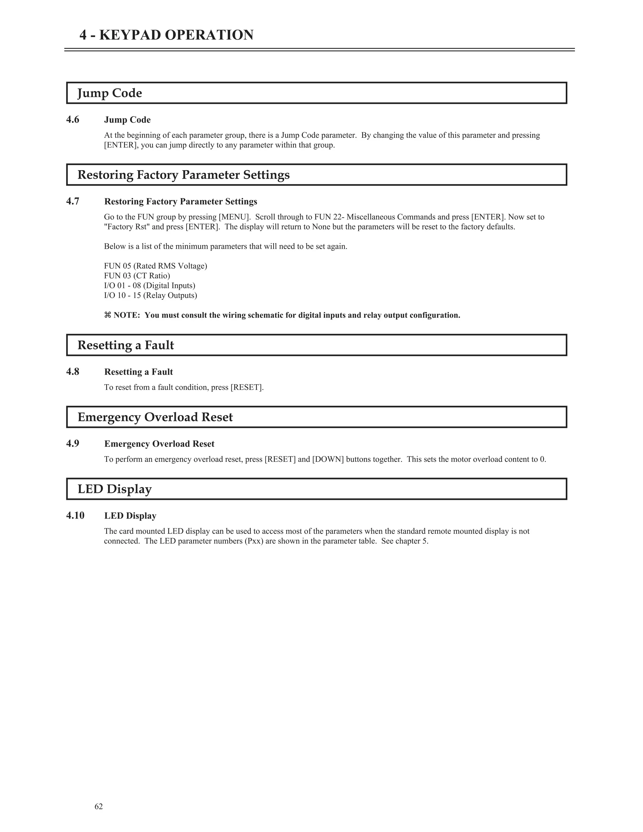 Jump Code
4.6 Jump Code
At the beginning of each parameter group, there is a Jump Code parameter. By changing the value of this parameter and pressing
[ENTER], you can jump directly to any parameter within that group.
Restoring Factory Parameter Settings
4.7 Restoring Factory Parameter Settings
Go to the FUN group by pressing [MENU]. Scroll through to FUN 22- Miscellaneous Commands and press [ENTER]. Now set to
"Factory Rst" and press [ENTER]. The display will return to None but the parameters will be reset to the factory defaults.
Below is a list of the minimum parameters that will need to be set again.
FUN 05 (Rated RMS Voltage)
FUN 03 (CT Ratio)
I/O 01 - 08 (Digital Inputs)
I/O 10 - 15 (Relay Outputs)
z NOTE: You must consult the wiring schematic for digital inputs and relay output configuration.
Resetting a Fault
4.8 Resetting a Fault
To reset from a fault condition, press [RESET].
Emergency Overload Reset
4.9 Emergency Overload Reset
To perform an emergency overload reset, press [RESET] and [DOWN] buttons together. This sets the motor overload content to 0.
LED Display
4.10 LED Display
The card mounted LED display can be used to access most of the parameters when the standard remote mounted display is not
connected. The LED parameter numbers (Pxx) are shown in the parameter table. See chapter 5.
62
4 - KEYPAD OPERATION
 