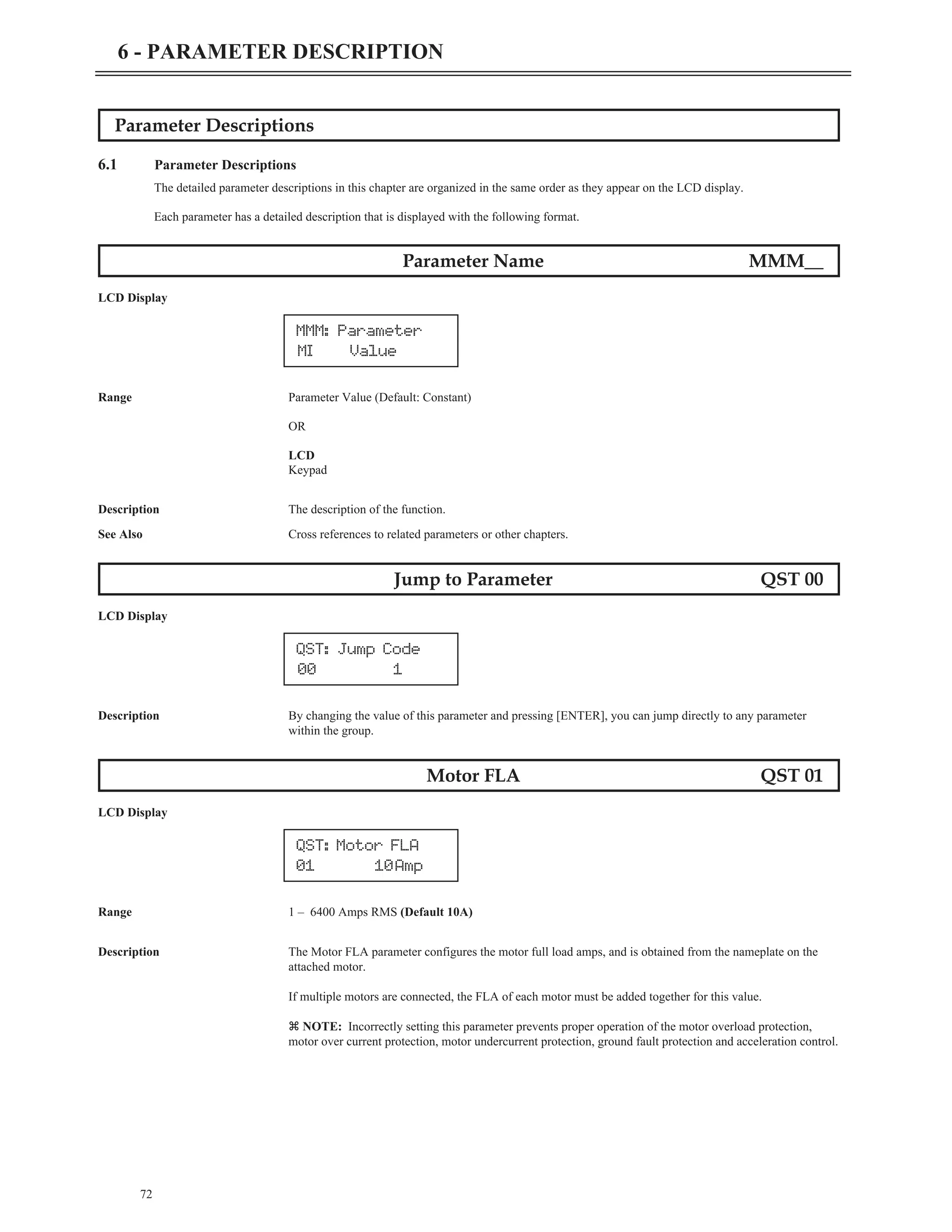 Parameter Descriptions
6.1 Parameter Descriptions
The detailed parameter descriptions in this chapter are organized in the same order as they appear on the LCD display.
Each parameter has a detailed description that is displayed with the following format.
Parameter Name MMM__
LCD Display
Range Parameter Value (Default: Constant)
OR
LCD
Keypad
Description The description of the function.
See Also Cross references to related parameters or other chapters.
Jump to Parameter QST 00
LCD Display
Description By changing the value of this parameter and pressing [ENTER], you can jump directly to any parameter
within the group.
Motor FLA QST 01
LCD Display
Range 1 – 6400 Amps RMS (Default 10A)
Description The Motor FLA parameter configures the motor full load amps, and is obtained from the nameplate on the
attached motor.
If multiple motors are connected, the FLA of each motor must be added together for this value.
z NOTE: Incorrectly setting this parameter prevents proper operation of the motor overload protection,
motor over current protection, motor undercurrent protection, ground fault protection and acceleration control.
72
6 - PARAMETER DESCRIPTION
MMM: Parameter
MI Value
QST: Motor FLA
01 10Amp
QST: Jump Code
00 1
 