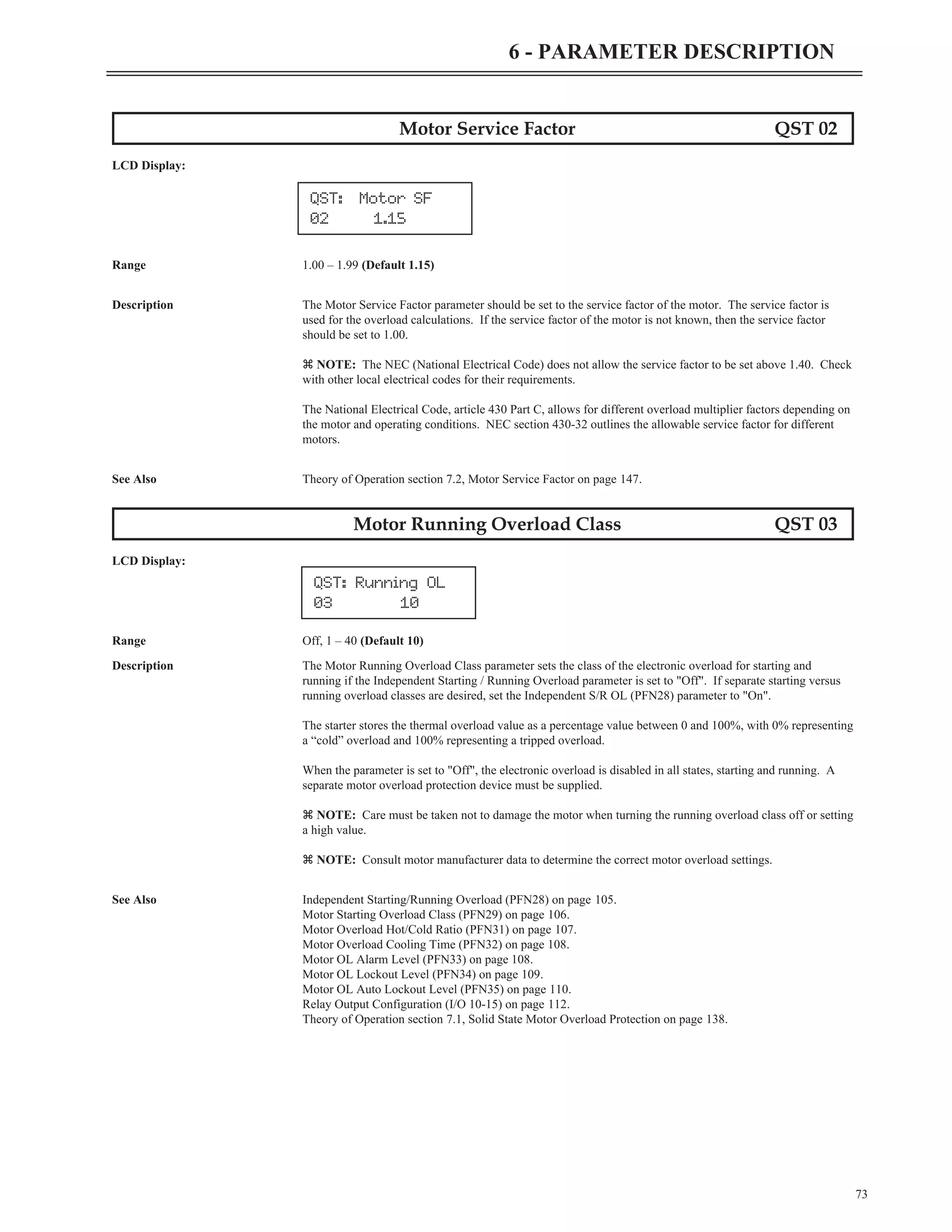 Motor Service Factor QST 02
LCD Display:
Range 1.00 – 1.99 (Default 1.15)
Description The Motor Service Factor parameter should be set to the service factor of the motor. The service factor is
used for the overload calculations. If the service factor of the motor is not known, then the service factor
should be set to 1.00.
z NOTE: The NEC (National Electrical Code) does not allow the service factor to be set above 1.40. Check
with other local electrical codes for their requirements.
The National Electrical Code, article 430 Part C, allows for different overload multiplier factors depending on
the motor and operating conditions. NEC section 430-32 outlines the allowable service factor for different
motors.
See Also Theory of Operation section 7.2, Motor Service Factor on page 147.
Motor Running Overload Class QST 03
LCD Display:
Range Off, 1 – 40 (Default 10)
Description The Motor Running Overload Class parameter sets the class of the electronic overload for starting and
running if the Independent Starting / Running Overload parameter is set to "Off". If separate starting versus
running overload classes are desired, set the Independent S/R OL (PFN28) parameter to "On".
The starter stores the thermal overload value as a percentage value between 0 and 100%, with 0% representing
a “cold” overload and 100% representing a tripped overload.
When the parameter is set to "Off", the electronic overload is disabled in all states, starting and running. A
separate motor overload protection device must be supplied.
z NOTE: Care must be taken not to damage the motor when turning the running overload class off or setting
a high value.
z NOTE: Consult motor manufacturer data to determine the correct motor overload settings.
See Also Independent Starting/Running Overload (PFN28) on page 105.
Motor Starting Overload Class (PFN29) on page 106.
Motor Overload Hot/Cold Ratio (PFN31) on page 107.
Motor Overload Cooling Time (PFN32) on page 108.
Motor OL Alarm Level (PFN33) on page 108.
Motor OL Lockout Level (PFN34) on page 109.
Motor OL Auto Lockout Level (PFN35) on page 110.
Relay Output Configuration (I/O 10-15) on page 112.
Theory of Operation section 7.1, Solid State Motor Overload Protection on page 138.
73
6 - PARAMETER DESCRIPTION
QST: Running OL
03 10
QST: Motor SF
02 1.15
 