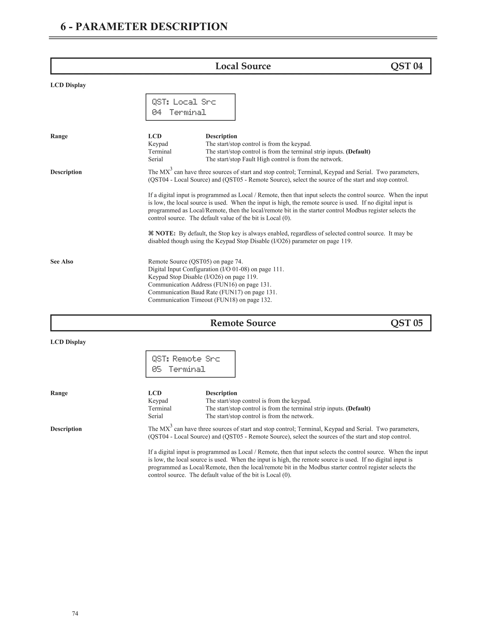 Local Source QST 04
LCD Display
Range LCD Description
Keypad The start/stop control is from the keypad.
Terminal The start/stop control is from the terminal strip inputs. (Default)
Serial The start/stop Fault High control is from the network.
Description The MX
3
can have three sources of start and stop control; Terminal, Keypad and Serial. Two parameters,
(QST04 - Local Source) and (QST05 - Remote Source), select the source of the start and stop control.
If a digital input is programmed as Local / Remote, then that input selects the control source. When the input
is low, the local source is used. When the input is high, the remote source is used. If no digital input is
programmed as Local/Remote, then the local/remote bit in the starter control Modbus register selects the
control source. The default value of the bit is Local (0).
z NOTE: By default, the Stop key is always enabled, regardless of selected control source. It may be
disabled though using the Keypad Stop Disable (I/O26) parameter on page 119.
See Also Remote Source (QST05) on page 74.
Digital Input Configuration (I/O 01-08) on page 111.
Keypad Stop Disable (I/O26) on page 119.
Communication Address (FUN16) on page 131.
Communication Baud Rate (FUN17) on page 131.
Communication Timeout (FUN18) on page 132.
Remote Source QST 05
LCD Display
Range LCD Description
Keypad The start/stop control is from the keypad.
Terminal The start/stop control is from the terminal strip inputs. (Default)
Serial The start/stop control is from the network.
Description The MX
3
can have three sources of start and stop control; Terminal, Keypad and Serial. Two parameters,
(QST04 - Local Source) and (QST05 - Remote Source), select the sources of the start and stop control.
If a digital input is programmed as Local / Remote, then that input selects the control source. When the input
is low, the local source is used. When the input is high, the remote source is used. If no digital input is
programmed as Local/Remote, then the local/remote bit in the Modbus starter control register selects the
control source. The default value of the bit is Local (0).
74
6 - PARAMETER DESCRIPTION
QST: Remote Src
05 Terminal
QST: Local Src
04 Terminal
 