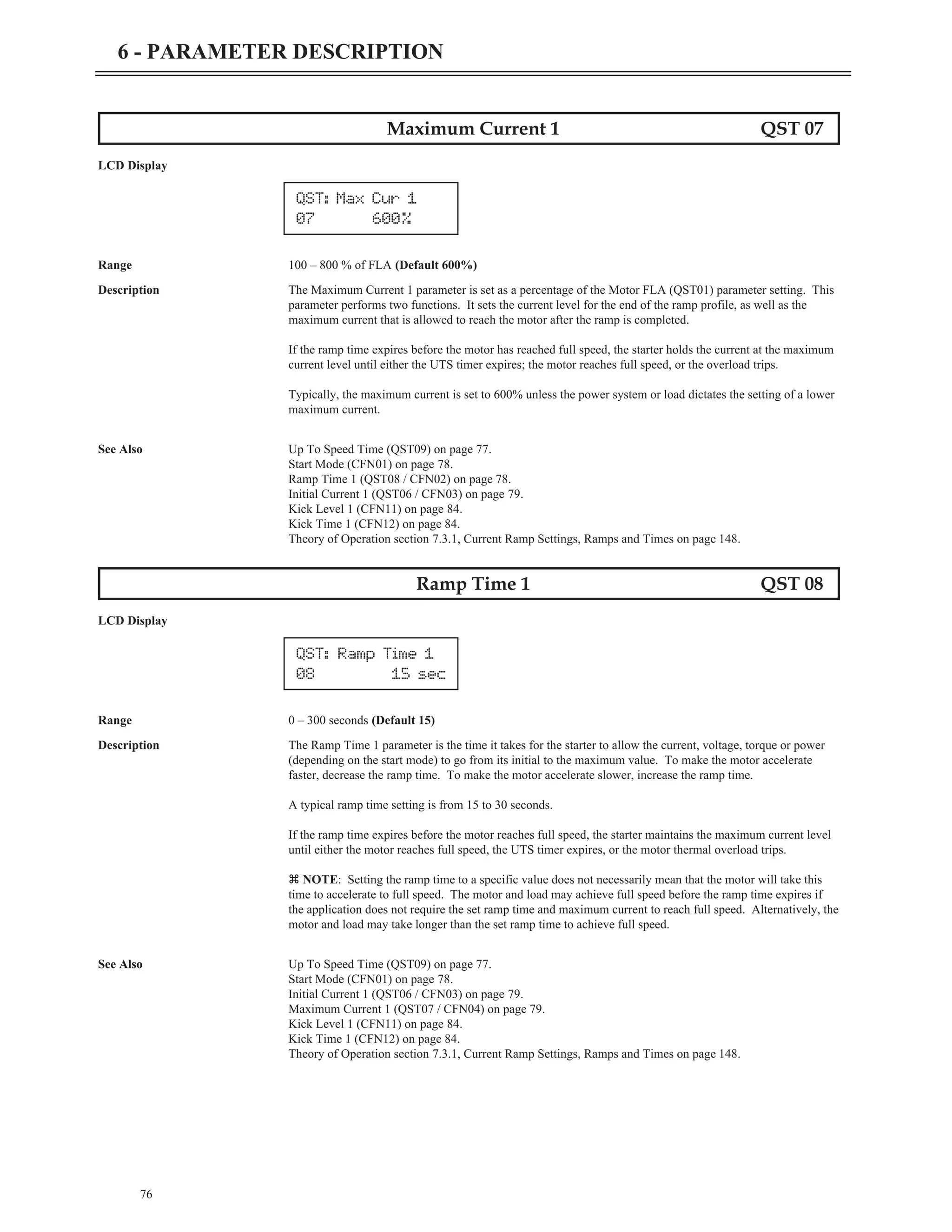 Maximum Current 1 QST 07
LCD Display
Range 100 – 800 % of FLA (Default 600%)
Description The Maximum Current 1 parameter is set as a percentage of the Motor FLA (QST01) parameter setting. This
parameter performs two functions. It sets the current level for the end of the ramp profile, as well as the
maximum current that is allowed to reach the motor after the ramp is completed.
If the ramp time expires before the motor has reached full speed, the starter holds the current at the maximum
current level until either the UTS timer expires; the motor reaches full speed, or the overload trips.
Typically, the maximum current is set to 600% unless the power system or load dictates the setting of a lower
maximum current.
See Also Up To Speed Time (QST09) on page 77.
Start Mode (CFN01) on page 78.
Ramp Time 1 (QST08 / CFN02) on page 78.
Initial Current 1 (QST06 / CFN03) on page 79.
Kick Level 1 (CFN11) on page 84.
Kick Time 1 (CFN12) on page 84.
Theory of Operation section 7.3.1, Current Ramp Settings, Ramps and Times on page 148.
Ramp Time 1 QST 08
LCD Display
Range 0 – 300 seconds (Default 15)
Description The Ramp Time 1 parameter is the time it takes for the starter to allow the current, voltage, torque or power
(depending on the start mode) to go from its initial to the maximum value. To make the motor accelerate
faster, decrease the ramp time. To make the motor accelerate slower, increase the ramp time.
A typical ramp time setting is from 15 to 30 seconds.
If the ramp time expires before the motor reaches full speed, the starter maintains the maximum current level
until either the motor reaches full speed, the UTS timer expires, or the motor thermal overload trips.
z NOTE: Setting the ramp time to a specific value does not necessarily mean that the motor will take this
time to accelerate to full speed. The motor and load may achieve full speed before the ramp time expires if
the application does not require the set ramp time and maximum current to reach full speed. Alternatively, the
motor and load may take longer than the set ramp time to achieve full speed.
See Also Up To Speed Time (QST09) on page 77.
Start Mode (CFN01) on page 78.
Initial Current 1 (QST06 / CFN03) on page 79.
Maximum Current 1 (QST07 / CFN04) on page 79.
Kick Level 1 (CFN11) on page 84.
Kick Time 1 (CFN12) on page 84.
Theory of Operation section 7.3.1, Current Ramp Settings, Ramps and Times on page 148.
76
6 - PARAMETER DESCRIPTION
QST: Max Cur 1
07 600%
QST: Ramp Time 1
08 15 sec
 