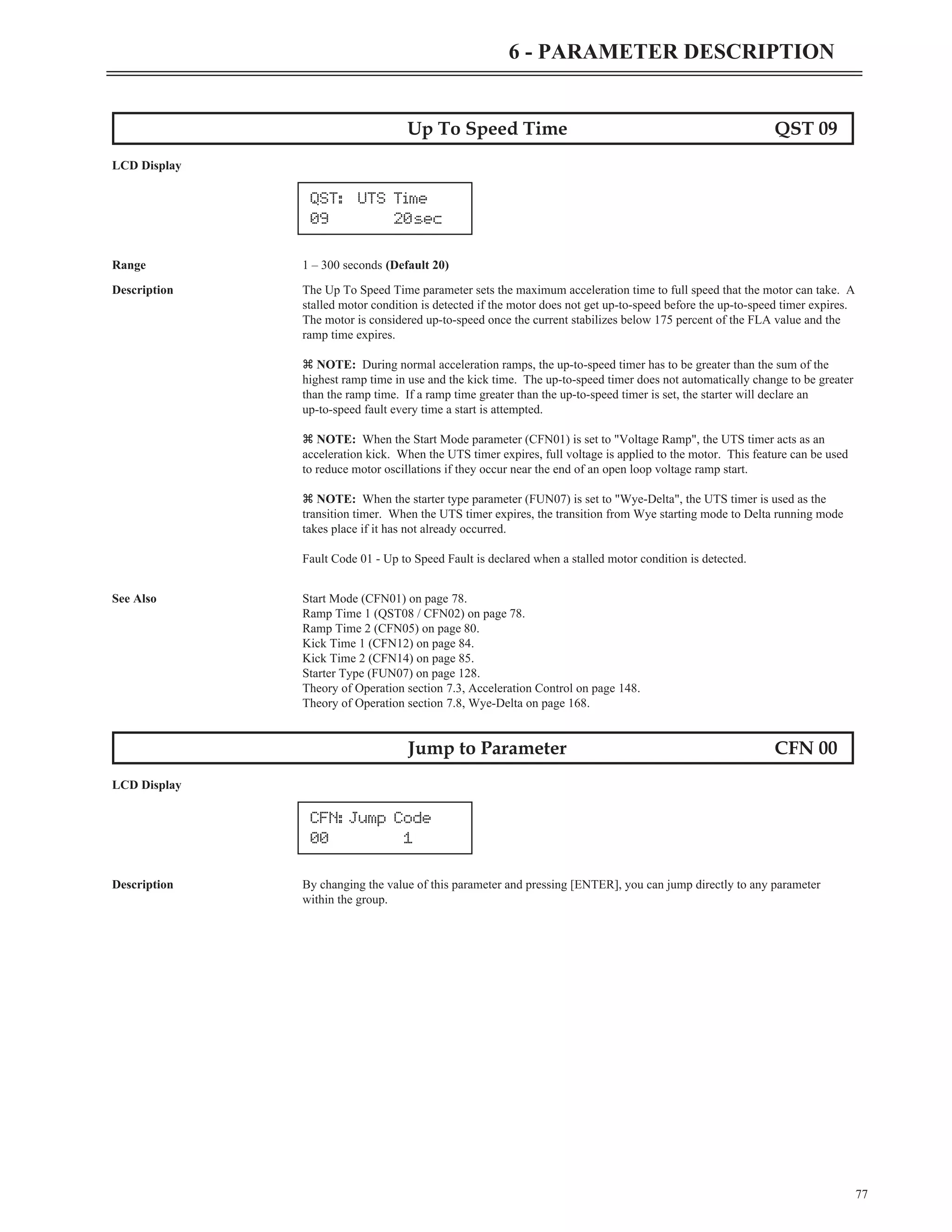 77
6 - PARAMETER DESCRIPTION
Up To Speed Time QST 09
LCD Display
Range 1 – 300 seconds (Default 20)
Description The Up To Speed Time parameter sets the maximum acceleration time to full speed that the motor can take. A
stalled motor condition is detected if the motor does not get up-to-speed before the up-to-speed timer expires.
The motor is considered up-to-speed once the current stabilizes below 175 percent of the FLA value and the
ramp time expires.
z NOTE: During normal acceleration ramps, the up-to-speed timer has to be greater than the sum of the
highest ramp time in use and the kick time. The up-to-speed timer does not automatically change to be greater
than the ramp time. If a ramp time greater than the up-to-speed timer is set, the starter will declare an
up-to-speed fault every time a start is attempted.
z NOTE: When the Start Mode parameter (CFN01) is set to "Voltage Ramp", the UTS timer acts as an
acceleration kick. When the UTS timer expires, full voltage is applied to the motor. This feature can be used
to reduce motor oscillations if they occur near the end of an open loop voltage ramp start.
z NOTE: When the starter type parameter (FUN07) is set to "Wye-Delta", the UTS timer is used as the
transition timer. When the UTS timer expires, the transition from Wye starting mode to Delta running mode
takes place if it has not already occurred.
Fault Code 01 - Up to Speed Fault is declared when a stalled motor condition is detected.
See Also Start Mode (CFN01) on page 78.
Ramp Time 1 (QST08 / CFN02) on page 78.
Ramp Time 2 (CFN05) on page 80.
Kick Time 1 (CFN12) on page 84.
Kick Time 2 (CFN14) on page 85.
Starter Type (FUN07) on page 128.
Theory of Operation section 7.3, Acceleration Control on page 148.
Theory of Operation section 7.8, Wye-Delta on page 168.
Jump to Parameter CFN 00
LCD Display
Description By changing the value of this parameter and pressing [ENTER], you can jump directly to any parameter
within the group.
CFN: Jump Code
00 1
QST: UTS Time
09 20sec
 