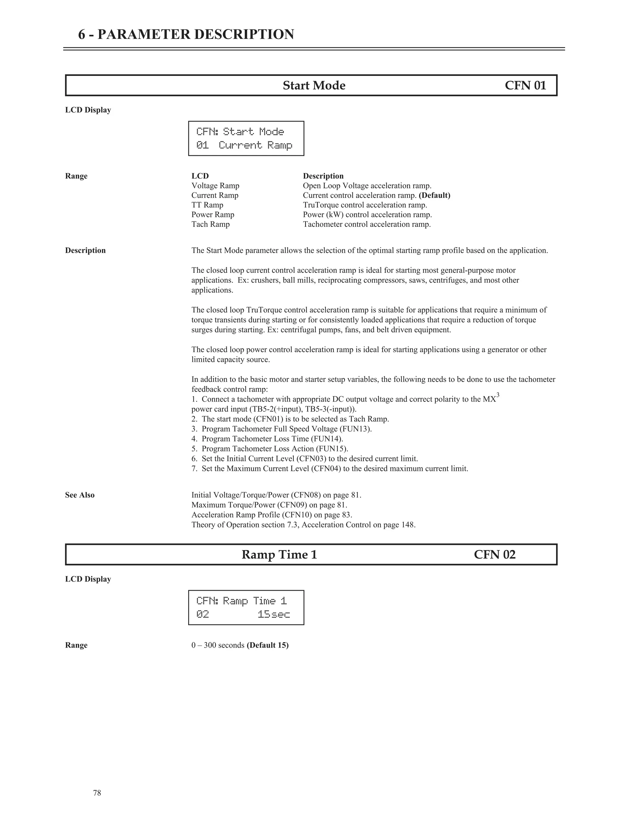 Start Mode CFN 01
LCD Display
Range LCD Description
Voltage Ramp Open Loop Voltage acceleration ramp.
Current Ramp Current control acceleration ramp. (Default)
TT Ramp TruTorque control acceleration ramp.
Power Ramp Power (kW) control acceleration ramp.
Tach Ramp Tachometer control acceleration ramp.
Description The Start Mode parameter allows the selection of the optimal starting ramp profile based on the application.
The closed loop current control acceleration ramp is ideal for starting most general-purpose motor
applications. Ex: crushers, ball mills, reciprocating compressors, saws, centrifuges, and most other
applications.
The closed loop TruTorque control acceleration ramp is suitable for applications that require a minimum of
torque transients during starting or for consistently loaded applications that require a reduction of torque
surges during starting. Ex: centrifugal pumps, fans, and belt driven equipment.
The closed loop power control acceleration ramp is ideal for starting applications using a generator or other
limited capacity source.
In addition to the basic motor and starter setup variables, the following needs to be done to use the tachometer
feedback control ramp:
1. Connect a tachometer with appropriate DC output voltage and correct polarity to the MX
3
power card input (TB5-2(+input), TB5-3(-input)).
2. The start mode (CFN01) is to be selected as Tach Ramp.
3. Program Tachometer Full Speed Voltage (FUN13).
4. Program Tachometer Loss Time (FUN14).
5. Program Tachometer Loss Action (FUN15).
6. Set the Initial Current Level (CFN03) to the desired current limit.
7. Set the Maximum Current Level (CFN04) to the desired maximum current limit.
See Also Initial Voltage/Torque/Power (CFN08) on page 81.
Maximum Torque/Power (CFN09) on page 81.
Acceleration Ramp Profile (CFN10) on page 83.
Theory of Operation section 7.3, Acceleration Control on page 148.
Ramp Time 1 CFN 02
LCD Display
Range 0 – 300 seconds (Default 15)
78
6 - PARAMETER DESCRIPTION
CFN: Ramp Time 1
02 15sec
CFN: Start Mode
01 Current Ramp
 