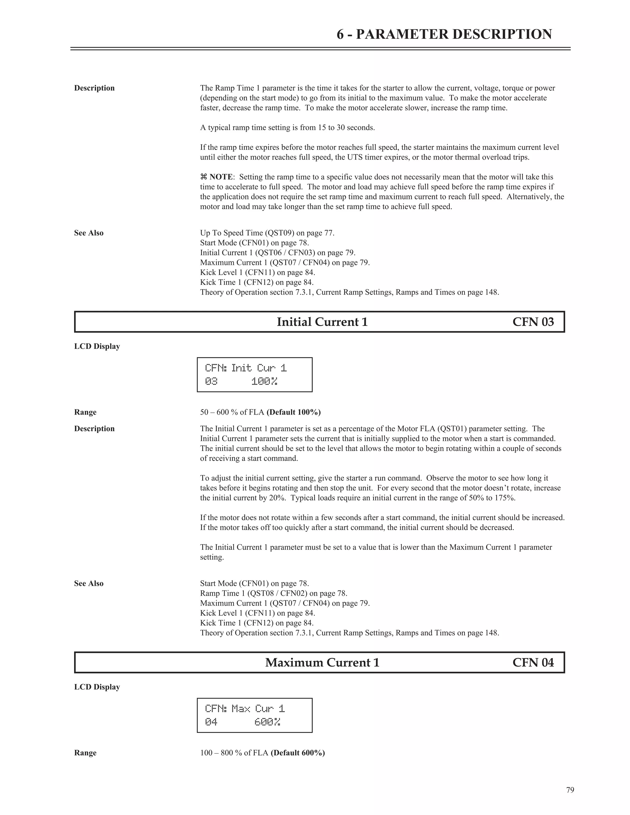Description The Ramp Time 1 parameter is the time it takes for the starter to allow the current, voltage, torque or power
(depending on the start mode) to go from its initial to the maximum value. To make the motor accelerate
faster, decrease the ramp time. To make the motor accelerate slower, increase the ramp time.
A typical ramp time setting is from 15 to 30 seconds.
If the ramp time expires before the motor reaches full speed, the starter maintains the maximum current level
until either the motor reaches full speed, the UTS timer expires, or the motor thermal overload trips.
z NOTE: Setting the ramp time to a specific value does not necessarily mean that the motor will take this
time to accelerate to full speed. The motor and load may achieve full speed before the ramp time expires if
the application does not require the set ramp time and maximum current to reach full speed. Alternatively, the
motor and load may take longer than the set ramp time to achieve full speed.
See Also Up To Speed Time (QST09) on page 77.
Start Mode (CFN01) on page 78.
Initial Current 1 (QST06 / CFN03) on page 79.
Maximum Current 1 (QST07 / CFN04) on page 79.
Kick Level 1 (CFN11) on page 84.
Kick Time 1 (CFN12) on page 84.
Theory of Operation section 7.3.1, Current Ramp Settings, Ramps and Times on page 148.
Initial Current 1 CFN 03
LCD Display
Range 50 – 600 % of FLA (Default 100%)
Description The Initial Current 1 parameter is set as a percentage of the Motor FLA (QST01) parameter setting. The
Initial Current 1 parameter sets the current that is initially supplied to the motor when a start is commanded.
The initial current should be set to the level that allows the motor to begin rotating within a couple of seconds
of receiving a start command.
To adjust the initial current setting, give the starter a run command. Observe the motor to see how long it
takes before it begins rotating and then stop the unit. For every second that the motor doesn’t rotate, increase
the initial current by 20%. Typical loads require an initial current in the range of 50% to 175%.
If the motor does not rotate within a few seconds after a start command, the initial current should be increased.
If the motor takes off too quickly after a start command, the initial current should be decreased.
The Initial Current 1 parameter must be set to a value that is lower than the Maximum Current 1 parameter
setting.
See Also Start Mode (CFN01) on page 78.
Ramp Time 1 (QST08 / CFN02) on page 78.
Maximum Current 1 (QST07 / CFN04) on page 79.
Kick Level 1 (CFN11) on page 84.
Kick Time 1 (CFN12) on page 84.
Theory of Operation section 7.3.1, Current Ramp Settings, Ramps and Times on page 148.
Maximum Current 1 CFN 04
LCD Display
Range 100 – 800 % of FLA (Default 600%)
79
6 - PARAMETER DESCRIPTION
CFN: Init Cur 1
03 100%
CFN: Max Cur 1
04 600%
 
