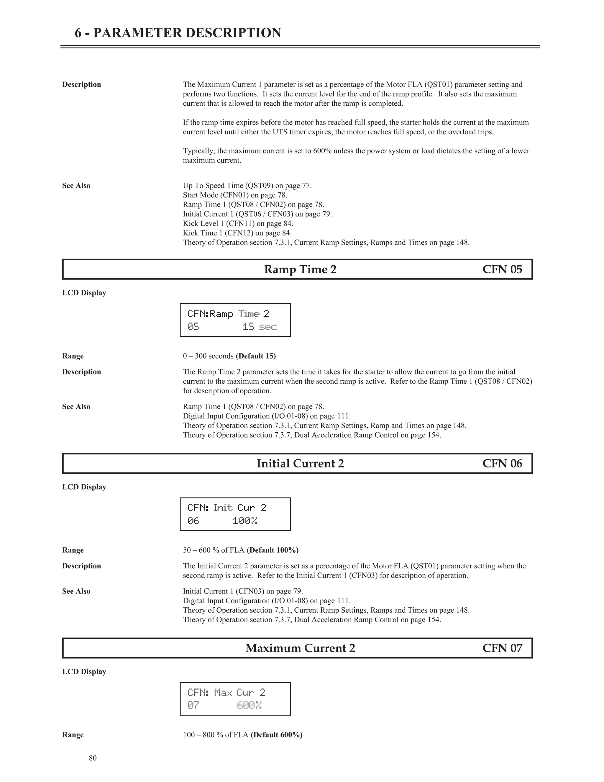 80
6 - PARAMETER DESCRIPTION
Description The Maximum Current 1 parameter is set as a percentage of the Motor FLA (QST01) parameter setting and
performs two functions. It sets the current level for the end of the ramp profile. It also sets the maximum
current that is allowed to reach the motor after the ramp is completed.
If the ramp time expires before the motor has reached full speed, the starter holds the current at the maximum
current level until either the UTS timer expires; the motor reaches full speed, or the overload trips.
Typically, the maximum current is set to 600% unless the power system or load dictates the setting of a lower
maximum current.
See Also Up To Speed Time (QST09) on page 77.
Start Mode (CFN01) on page 78.
Ramp Time 1 (QST08 / CFN02) on page 78.
Initial Current 1 (QST06 / CFN03) on page 79.
Kick Level 1 (CFN11) on page 84.
Kick Time 1 (CFN12) on page 84.
Theory of Operation section 7.3.1, Current Ramp Settings, Ramps and Times on page 148.
Ramp Time 2 CFN 05
LCD Display
Range 0 – 300 seconds (Default 15)
Description The Ramp Time 2 parameter sets the time it takes for the starter to allow the current to go from the initial
current to the maximum current when the second ramp is active. Refer to the Ramp Time 1 (QST08 / CFN02)
for description of operation.
See Also Ramp Time 1 (QST08 / CFN02) on page 78.
Digital Input Configuration (I/O 01-08) on page 111.
Theory of Operation section 7.3.1, Current Ramp Settings, Ramp and Times on page 148.
Theory of Operation section 7.3.7, Dual Acceleration Ramp Control on page 154.
Initial Current 2 CFN 06
LCD Display
Range 50 – 600 % of FLA (Default 100%)
Description The Initial Current 2 parameter is set as a percentage of the Motor FLA (QST01) parameter setting when the
second ramp is active. Refer to the Initial Current 1 (CFN03) for description of operation.
See Also Initial Current 1 (CFN03) on page 79.
Digital Input Configuration (I/O 01-08) on page 111.
Theory of Operation section 7.3.1, Current Ramp Settings, Ramps and Times on page 148.
Theory of Operation section 7.3.7, Dual Acceleration Ramp Control on page 154.
Maximum Current 2 CFN 07
LCD Display
Range 100 – 800 % of FLA (Default 600%)
CFN:Ramp Time 2
05 15 sec
CFN: Init Cur 2
06 100%
CFN: Max Cur 2
07 600%
 