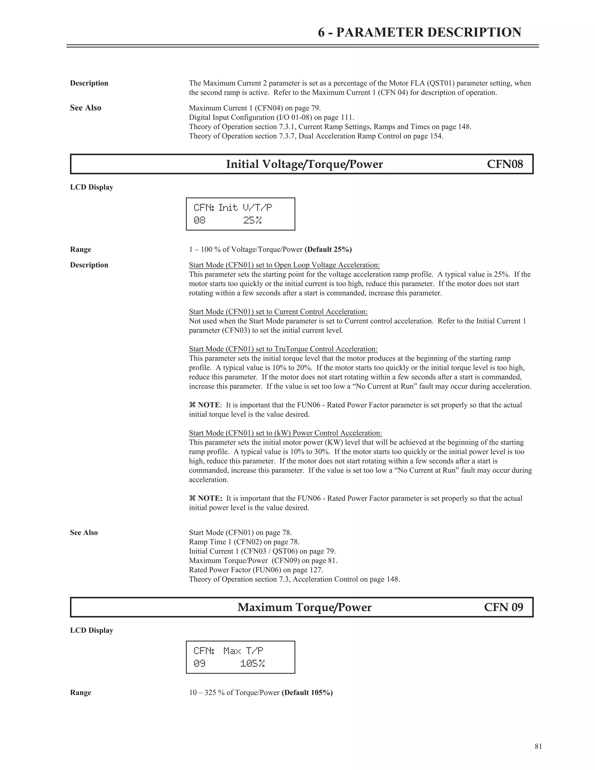 Description The Maximum Current 2 parameter is set as a percentage of the Motor FLA (QST01) parameter setting, when
the second ramp is active. Refer to the Maximum Current 1 (CFN 04) for description of operation.
See Also Maximum Current 1 (CFN04) on page 79.
Digital Input Configuration (I/O 01-08) on page 111.
Theory of Operation section 7.3.1, Current Ramp Settings, Ramps and Times on page 148.
Theory of Operation section 7.3.7, Dual Acceleration Ramp Control on page 154.
Initial Voltage/Torque/Power CFN08
LCD Display
Range 1 – 100 % of Voltage/Torque/Power (Default 25%)
Description Start Mode (CFN01) set to Open Loop Voltage Acceleration:
This parameter sets the starting point for the voltage acceleration ramp profile. A typical value is 25%. If the
motor starts too quickly or the initial current is too high, reduce this parameter. If the motor does not start
rotating within a few seconds after a start is commanded, increase this parameter.
Start Mode (CFN01) set to Current Control Acceleration:
Not used when the Start Mode parameter is set to Current control acceleration. Refer to the Initial Current 1
parameter (CFN03) to set the initial current level.
Start Mode (CFN01) set to TruTorque Control Acceleration:
This parameter sets the initial torque level that the motor produces at the beginning of the starting ramp
profile. A typical value is 10% to 20%. If the motor starts too quickly or the initial torque level is too high,
reduce this parameter. If the motor does not start rotating within a few seconds after a start is commanded,
increase this parameter. If the value is set too low a “No Current at Run” fault may occur during acceleration.
z NOTE: It is important that the FUN06 - Rated Power Factor parameter is set properly so that the actual
initial torque level is the value desired.
Start Mode (CFN01) set to (kW) Power Control Acceleration:
This parameter sets the initial motor power (KW) level that will be achieved at the beginning of the starting
ramp profile. A typical value is 10% to 30%. If the motor starts too quickly or the initial power level is too
high, reduce this parameter. If the motor does not start rotating within a few seconds after a start is
commanded, increase this parameter. If the value is set too low a “No Current at Run” fault may occur during
acceleration.
z NOTE: It is important that the FUN06 - Rated Power Factor parameter is set properly so that the actual
initial power level is the value desired.
See Also Start Mode (CFN01) on page 78.
Ramp Time 1 (CFN02) on page 78.
Initial Current 1 (CFN03 / QST06) on page 79.
Maximum Torque/Power (CFN09) on page 81.
Rated Power Factor (FUN06) on page 127.
Theory of Operation section 7.3, Acceleration Control on page 148.
Maximum Torque/Power CFN 09
LCD Display
Range 10 – 325 % of Torque/Power (Default 105%)
81
6 - PARAMETER DESCRIPTION
CFN: Init V/T/P
08 25%
CFN: Max T/P
09 105%
 