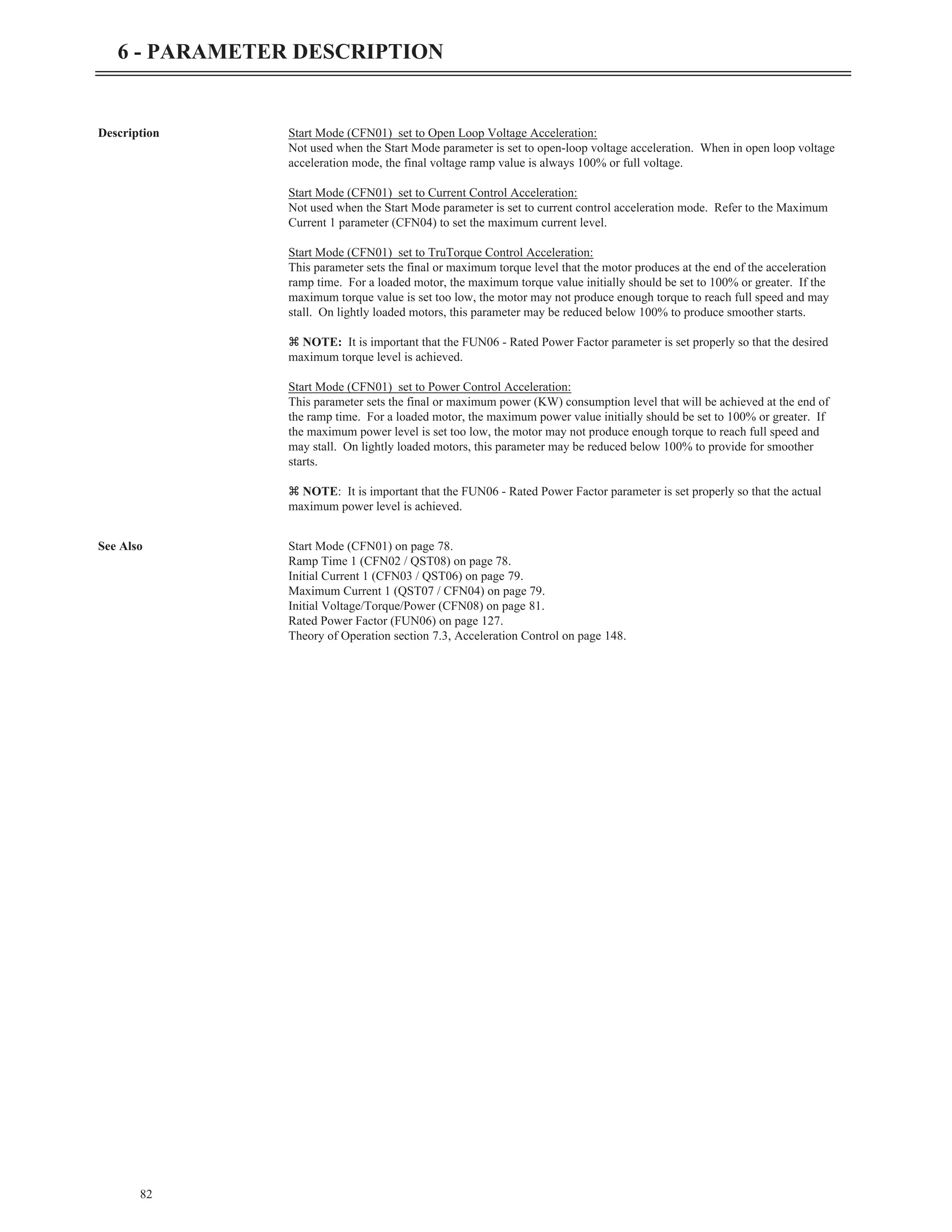 Description Start Mode (CFN01) set to Open Loop Voltage Acceleration:
Not used when the Start Mode parameter is set to open-loop voltage acceleration. When in open loop voltage
acceleration mode, the final voltage ramp value is always 100% or full voltage.
Start Mode (CFN01) set to Current Control Acceleration:
Not used when the Start Mode parameter is set to current control acceleration mode. Refer to the Maximum
Current 1 parameter (CFN04) to set the maximum current level.
Start Mode (CFN01) set to TruTorque Control Acceleration:
This parameter sets the final or maximum torque level that the motor produces at the end of the acceleration
ramp time. For a loaded motor, the maximum torque value initially should be set to 100% or greater. If the
maximum torque value is set too low, the motor may not produce enough torque to reach full speed and may
stall. On lightly loaded motors, this parameter may be reduced below 100% to produce smoother starts.
z NOTE: It is important that the FUN06 - Rated Power Factor parameter is set properly so that the desired
maximum torque level is achieved.
Start Mode (CFN01) set to Power Control Acceleration:
This parameter sets the final or maximum power (KW) consumption level that will be achieved at the end of
the ramp time. For a loaded motor, the maximum power value initially should be set to 100% or greater. If
the maximum power level is set too low, the motor may not produce enough torque to reach full speed and
may stall. On lightly loaded motors, this parameter may be reduced below 100% to provide for smoother
starts.
z NOTE: It is important that the FUN06 - Rated Power Factor parameter is set properly so that the actual
maximum power level is achieved.
See Also Start Mode (CFN01) on page 78.
Ramp Time 1 (CFN02 / QST08) on page 78.
Initial Current 1 (CFN03 / QST06) on page 79.
Maximum Current 1 (QST07 / CFN04) on page 79.
Initial Voltage/Torque/Power (CFN08) on page 81.
Rated Power Factor (FUN06) on page 127.
Theory of Operation section 7.3, Acceleration Control on page 148.
82
6 - PARAMETER DESCRIPTION
 