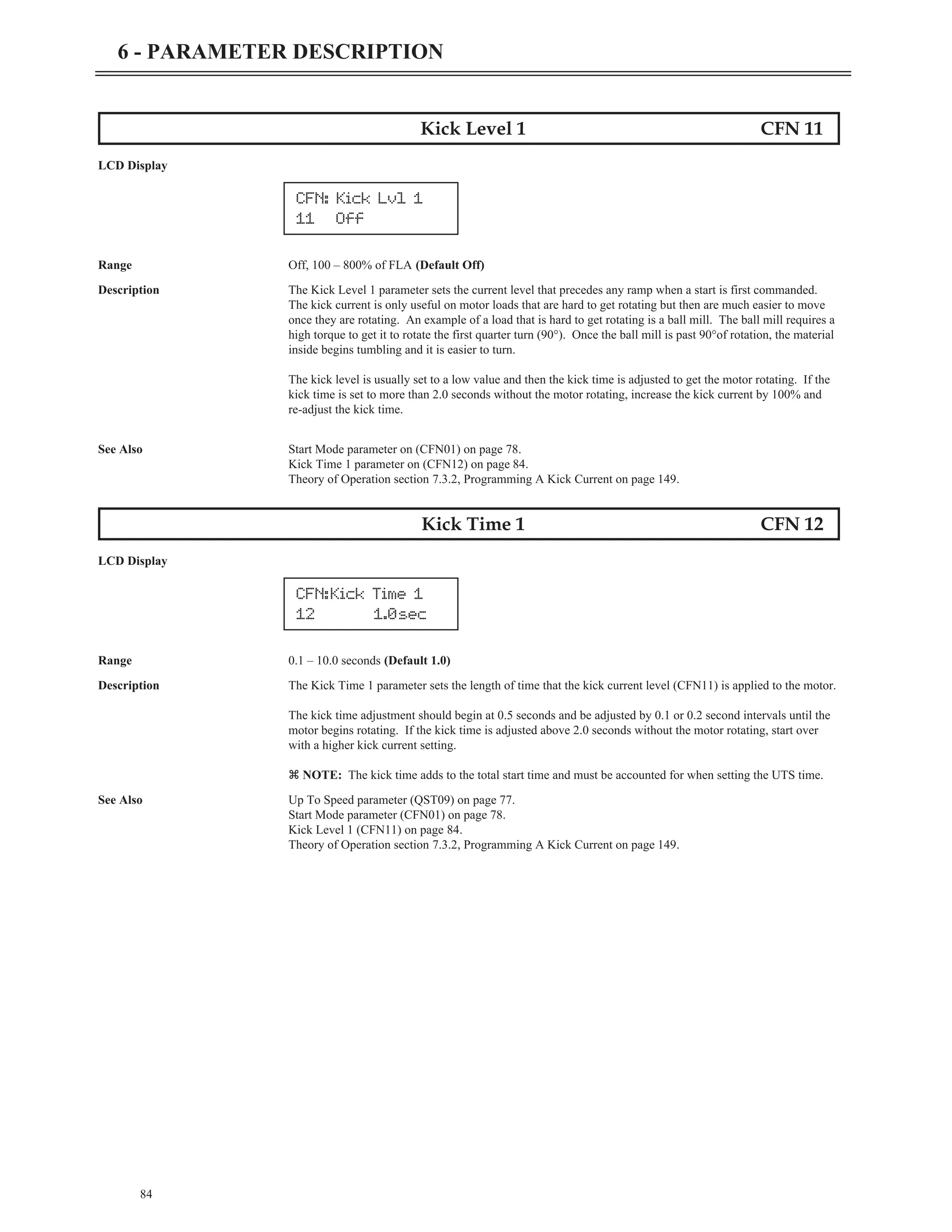 84
6 - PARAMETER DESCRIPTION
Kick Level 1 CFN 11
LCD Display
Range Off, 100 – 800% of FLA (Default Off)
Description The Kick Level 1 parameter sets the current level that precedes any ramp when a start is first commanded.
The kick current is only useful on motor loads that are hard to get rotating but then are much easier to move
once they are rotating. An example of a load that is hard to get rotating is a ball mill. The ball mill requires a
high torque to get it to rotate the first quarter turn (90°). Once the ball mill is past 90°of rotation, the material
inside begins tumbling and it is easier to turn.
The kick level is usually set to a low value and then the kick time is adjusted to get the motor rotating. If the
kick time is set to more than 2.0 seconds without the motor rotating, increase the kick current by 100% and
re-adjust the kick time.
See Also Start Mode parameter on (CFN01) on page 78.
Kick Time 1 parameter on (CFN12) on page 84.
Theory of Operation section 7.3.2, Programming A Kick Current on page 149.
Kick Time 1 CFN 12
LCD Display
Range 0.1 – 10.0 seconds (Default 1.0)
Description The Kick Time 1 parameter sets the length of time that the kick current level (CFN11) is applied to the motor.
The kick time adjustment should begin at 0.5 seconds and be adjusted by 0.1 or 0.2 second intervals until the
motor begins rotating. If the kick time is adjusted above 2.0 seconds without the motor rotating, start over
with a higher kick current setting.
z NOTE: The kick time adds to the total start time and must be accounted for when setting the UTS time.
See Also Up To Speed parameter (QST09) on page 77.
Start Mode parameter (CFN01) on page 78.
Kick Level 1 (CFN11) on page 84.
Theory of Operation section 7.3.2, Programming A Kick Current on page 149.
CFN: Kick Lvl 1
11 Off
CFN:Kick Time 1
12 1.0sec
 