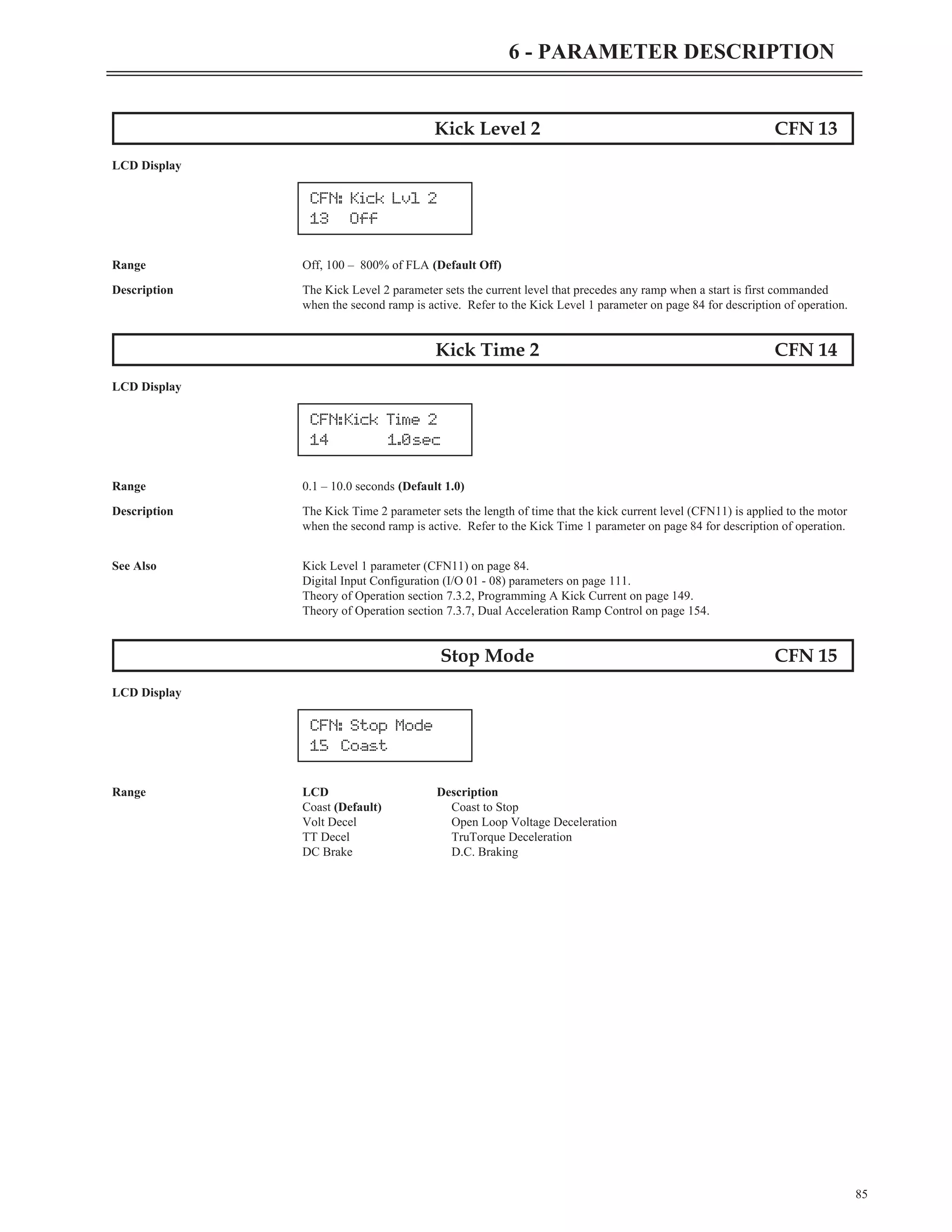 Kick Level 2 CFN 13
LCD Display
Range Off, 100 – 800% of FLA (Default Off)
Description The Kick Level 2 parameter sets the current level that precedes any ramp when a start is first commanded
when the second ramp is active. Refer to the Kick Level 1 parameter on page 84 for description of operation.
Kick Time 2 CFN 14
LCD Display
Range 0.1 – 10.0 seconds (Default 1.0)
Description The Kick Time 2 parameter sets the length of time that the kick current level (CFN11) is applied to the motor
when the second ramp is active. Refer to the Kick Time 1 parameter on page 84 for description of operation.
See Also Kick Level 1 parameter (CFN11) on page 84.
Digital Input Configuration (I/O 01 - 08) parameters on page 111.
Theory of Operation section 7.3.2, Programming A Kick Current on page 149.
Theory of Operation section 7.3.7, Dual Acceleration Ramp Control on page 154.
Stop Mode CFN 15
LCD Display
Range LCD Description
Coast (Default) Coast to Stop
Volt Decel Open Loop Voltage Deceleration
TT Decel TruTorque Deceleration
DC Brake D.C. Braking
85
6 - PARAMETER DESCRIPTION
CFN: Kick Lvl 2
13 Off
CFN:Kick Time 2
14 1.0sec
CFN: Stop Mode
15 Coast
 