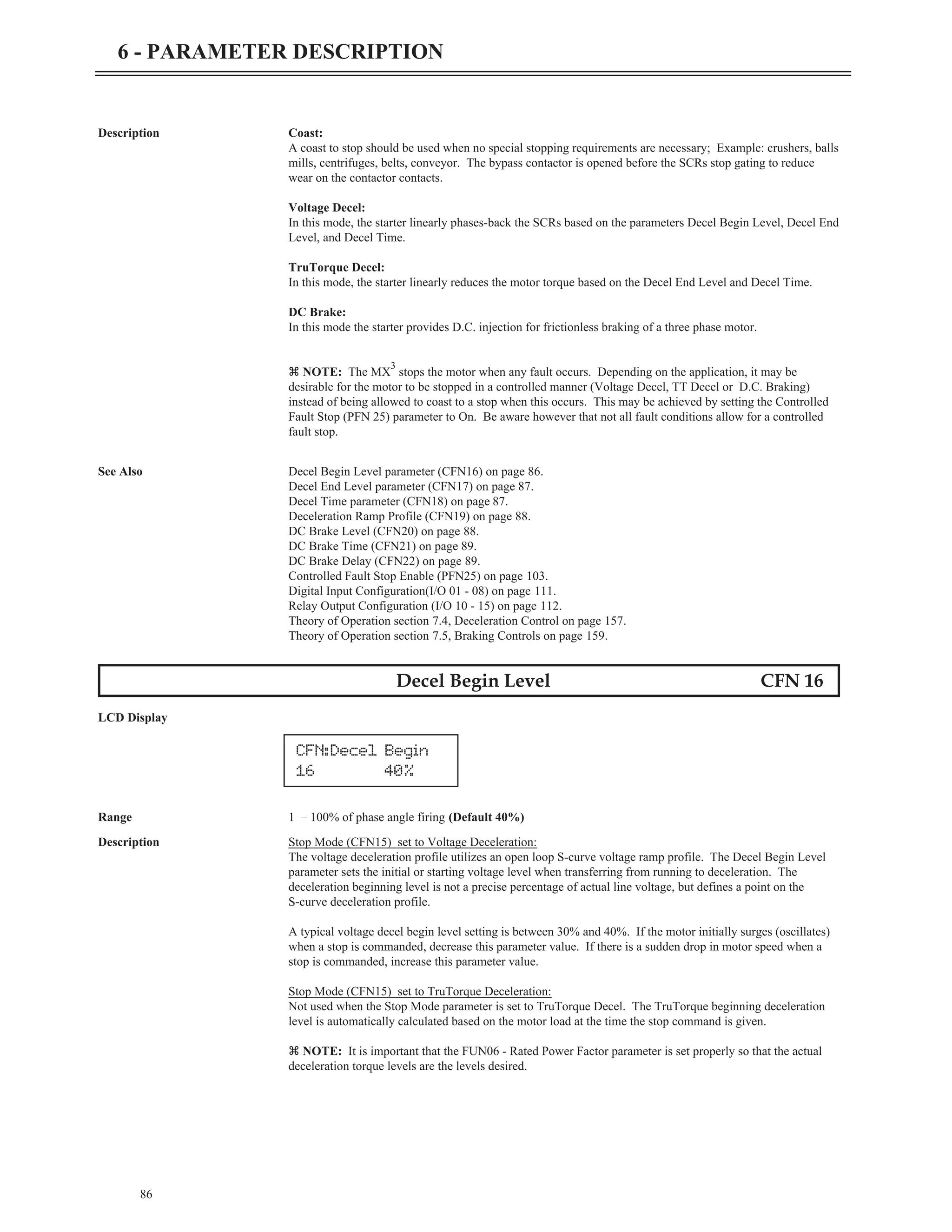 86
6 - PARAMETER DESCRIPTION
Description Coast:
A coast to stop should be used when no special stopping requirements are necessary; Example: crushers, balls
mills, centrifuges, belts, conveyor. The bypass contactor is opened before the SCRs stop gating to reduce
wear on the contactor contacts.
Voltage Decel:
In this mode, the starter linearly phases-back the SCRs based on the parameters Decel Begin Level, Decel End
Level, and Decel Time.
TruTorque Decel:
In this mode, the starter linearly reduces the motor torque based on the Decel End Level and Decel Time.
DC Brake:
In this mode the starter provides D.C. injection for frictionless braking of a three phase motor.
z NOTE: The MX
3
stops the motor when any fault occurs. Depending on the application, it may be
desirable for the motor to be stopped in a controlled manner (Voltage Decel, TT Decel or D.C. Braking)
instead of being allowed to coast to a stop when this occurs. This may be achieved by setting the Controlled
Fault Stop (PFN 25) parameter to On. Be aware however that not all fault conditions allow for a controlled
fault stop.
See Also Decel Begin Level parameter (CFN16) on page 86.
Decel End Level parameter (CFN17) on page 87.
Decel Time parameter (CFN18) on page 87.
Deceleration Ramp Profile (CFN19) on page 88.
DC Brake Level (CFN20) on page 88.
DC Brake Time (CFN21) on page 89.
DC Brake Delay (CFN22) on page 89.
Controlled Fault Stop Enable (PFN25) on page 103.
Digital Input Configuration(I/O 01 - 08) on page 111.
Relay Output Configuration (I/O 10 - 15) on page 112.
Theory of Operation section 7.4, Deceleration Control on page 157.
Theory of Operation section 7.5, Braking Controls on page 159.
Decel Begin Level CFN 16
LCD Display
Range 1 – 100% of phase angle firing (Default 40%)
Description Stop Mode (CFN15) set to Voltage Deceleration:
The voltage deceleration profile utilizes an open loop S-curve voltage ramp profile. The Decel Begin Level
parameter sets the initial or starting voltage level when transferring from running to deceleration. The
deceleration beginning level is not a precise percentage of actual line voltage, but defines a point on the
S-curve deceleration profile.
A typical voltage decel begin level setting is between 30% and 40%. If the motor initially surges (oscillates)
when a stop is commanded, decrease this parameter value. If there is a sudden drop in motor speed when a
stop is commanded, increase this parameter value.
Stop Mode (CFN15) set to TruTorque Deceleration:
Not used when the Stop Mode parameter is set to TruTorque Decel. The TruTorque beginning deceleration
level is automatically calculated based on the motor load at the time the stop command is given.
z NOTE: It is important that the FUN06 - Rated Power Factor parameter is set properly so that the actual
deceleration torque levels are the levels desired.
CFN:Decel Begin
16 40%
 
