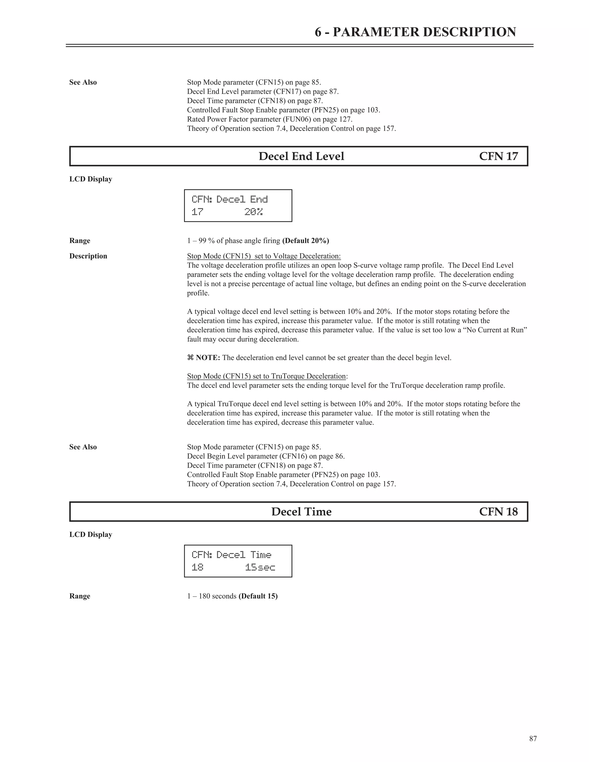 87
6 - PARAMETER DESCRIPTION
See Also Stop Mode parameter (CFN15) on page 85.
Decel End Level parameter (CFN17) on page 87.
Decel Time parameter (CFN18) on page 87.
Controlled Fault Stop Enable parameter (PFN25) on page 103.
Rated Power Factor parameter (FUN06) on page 127.
Theory of Operation section 7.4, Deceleration Control on page 157.
Decel End Level CFN 17
LCD Display
Range 1 – 99 % of phase angle firing (Default 20%)
Description Stop Mode (CFN15) set to Voltage Deceleration:
The voltage deceleration profile utilizes an open loop S-curve voltage ramp profile. The Decel End Level
parameter sets the ending voltage level for the voltage deceleration ramp profile. The deceleration ending
level is not a precise percentage of actual line voltage, but defines an ending point on the S-curve deceleration
profile.
A typical voltage decel end level setting is between 10% and 20%. If the motor stops rotating before the
deceleration time has expired, increase this parameter value. If the motor is still rotating when the
deceleration time has expired, decrease this parameter value. If the value is set too low a “No Current at Run”
fault may occur during deceleration.
z NOTE: The deceleration end level cannot be set greater than the decel begin level.
Stop Mode (CFN15) set to TruTorque Deceleration:
The decel end level parameter sets the ending torque level for the TruTorque deceleration ramp profile.
A typical TruTorque decel end level setting is between 10% and 20%. If the motor stops rotating before the
deceleration time has expired, increase this parameter value. If the motor is still rotating when the
deceleration time has expired, decrease this parameter value.
See Also Stop Mode parameter (CFN15) on page 85.
Decel Begin Level parameter (CFN16) on page 86.
Decel Time parameter (CFN18) on page 87.
Controlled Fault Stop Enable parameter (PFN25) on page 103.
Theory of Operation section 7.4, Deceleration Control on page 157.
Decel Time CFN 18
LCD Display
Range 1 – 180 seconds (Default 15)
CFN: Decel End
17 20%
CFN: Decel Time
18 15sec
 
